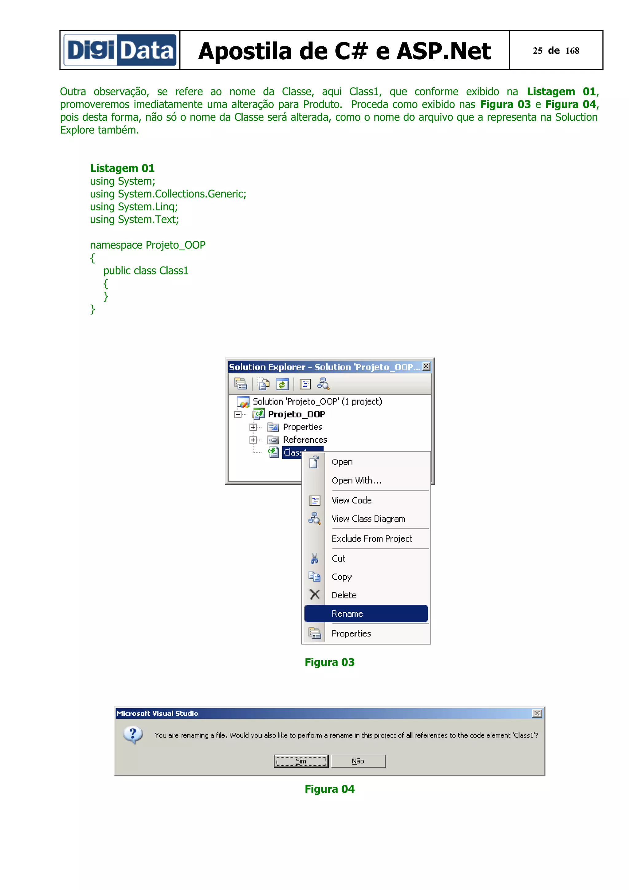 Apostila de C# e ASP.Net

25 de 168

Outra observação, se refere ao nome da Classe, aqui Class1, que conforme exibido na Listagem 01,
promoveremos imediatamente uma alteração para Produto. Proceda como exibido nas Figura 03 e Figura 04,
pois desta forma, não só o nome da Classe será alterada, como o nome do arquivo que a representa na Soluction
Explore também.
Listagem 01
using System;
using System.Collections.Generic;
using System.Linq;
using System.Text;
namespace Projeto_OOP
{
public class Class1
{
}
}

Figura 03

Figura 04

 