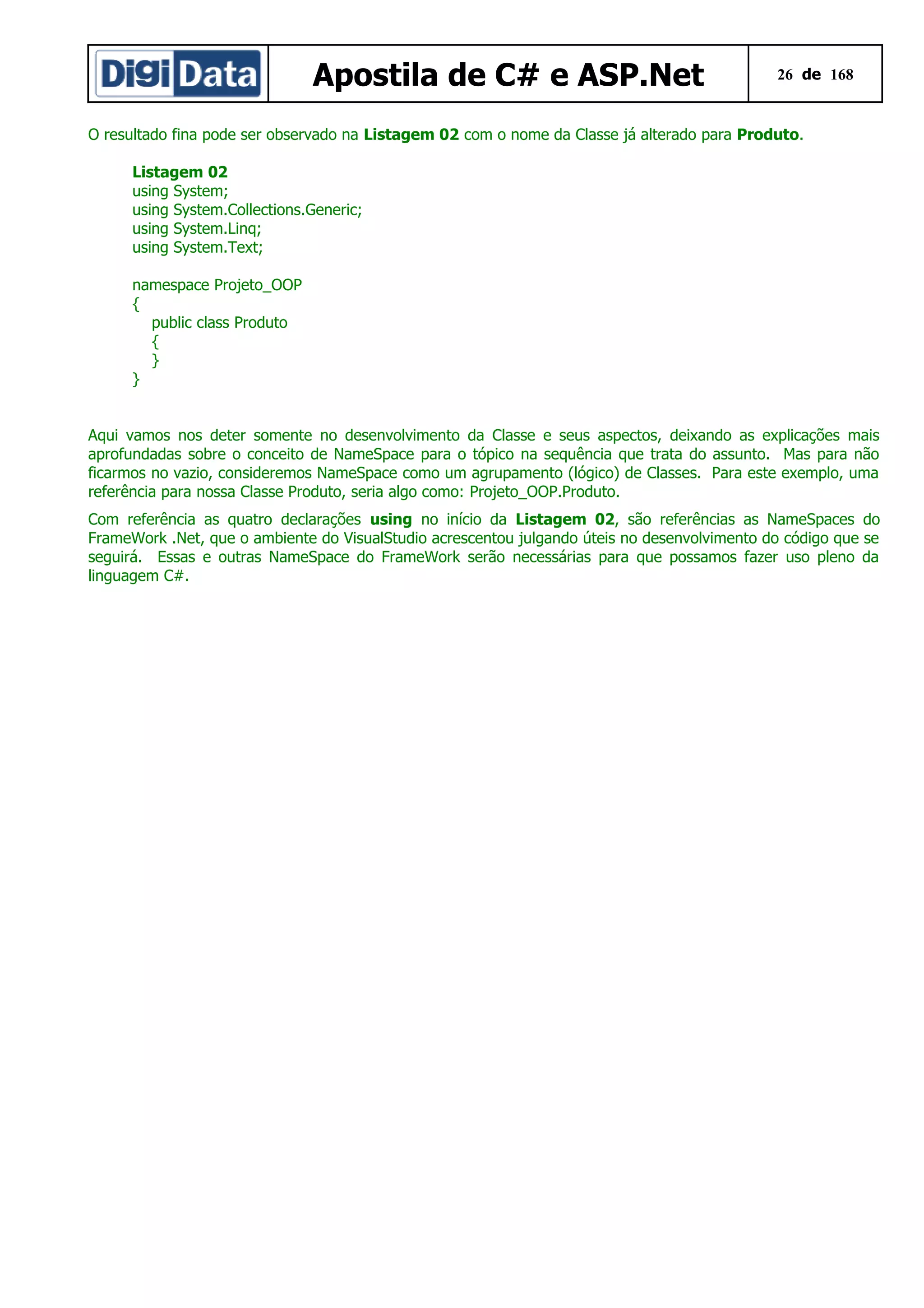 Apostila de C# e ASP.Net

26 de 168

O resultado fina pode ser observado na Listagem 02 com o nome da Classe já alterado para Produto.
Listagem 02
using System;
using System.Collections.Generic;
using System.Linq;
using System.Text;
namespace Projeto_OOP
{
public class Produto
{
}
}
Aqui vamos nos deter somente no desenvolvimento da Classe e seus aspectos, deixando as explicações mais
aprofundadas sobre o conceito de NameSpace para o tópico na sequência que trata do assunto. Mas para não
ficarmos no vazio, consideremos NameSpace como um agrupamento (lógico) de Classes. Para este exemplo, uma
referência para nossa Classe Produto, seria algo como: Projeto_OOP.Produto.
Com referência as quatro declarações using no início da Listagem 02, são referências as NameSpaces do
FrameWork .Net, que o ambiente do VisualStudio acrescentou julgando úteis no desenvolvimento do código que se
seguirá. Essas e outras NameSpace do FrameWork serão necessárias para que possamos fazer uso pleno da
linguagem C#.

 