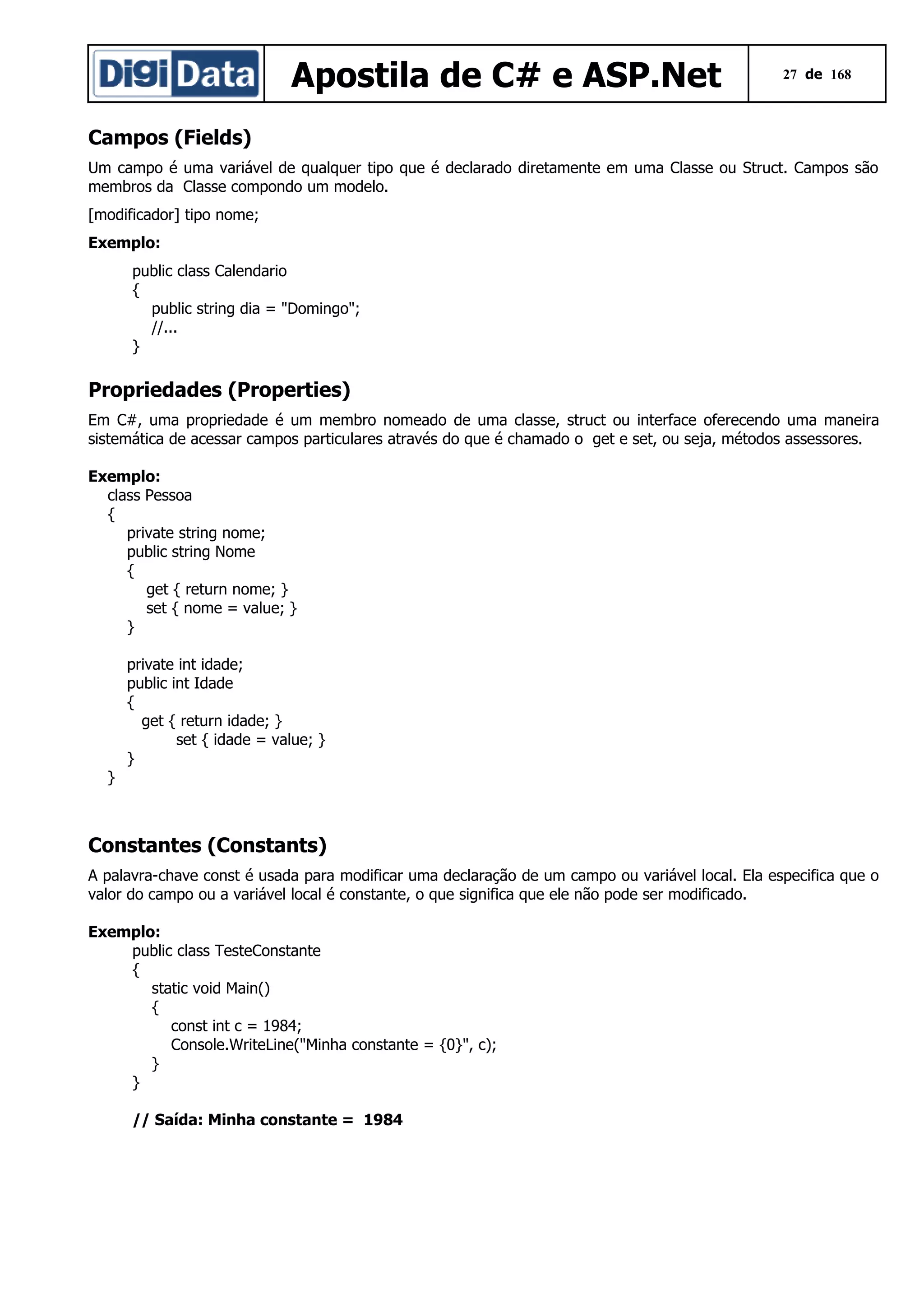 Apostila de C# e ASP.Net

27 de 168

Campos (Fields)
Um campo é uma variável de qualquer tipo que é declarado diretamente em uma Classe ou Struct. Campos são
membros da Classe compondo um modelo.
[modificador] tipo nome;
Exemplo:
public class Calendario
{
public string dia = "Domingo";
//...
}

Propriedades (Properties)
Em C#, uma propriedade é um membro nomeado de uma classe, struct ou interface oferecendo uma maneira
sistemática de acessar campos particulares através do que é chamado o get e set, ou seja, métodos assessores.
Exemplo:
class Pessoa
{
private string nome;
public string Nome
{
get { return nome; }
set { nome = value; }
}
private int idade;
public int Idade
{
get { return idade; }
set { idade = value; }
}
}

Constantes (Constants)
A palavra-chave const é usada para modificar uma declaração de um campo ou variável local. Ela especifica que o
valor do campo ou a variável local é constante, o que significa que ele não pode ser modificado.
Exemplo:
public class TesteConstante
{
static void Main()
{
const int c = 1984;
Console.WriteLine("Minha constante = {0}", c);
}
}
// Saída: Minha constante = 1984

 