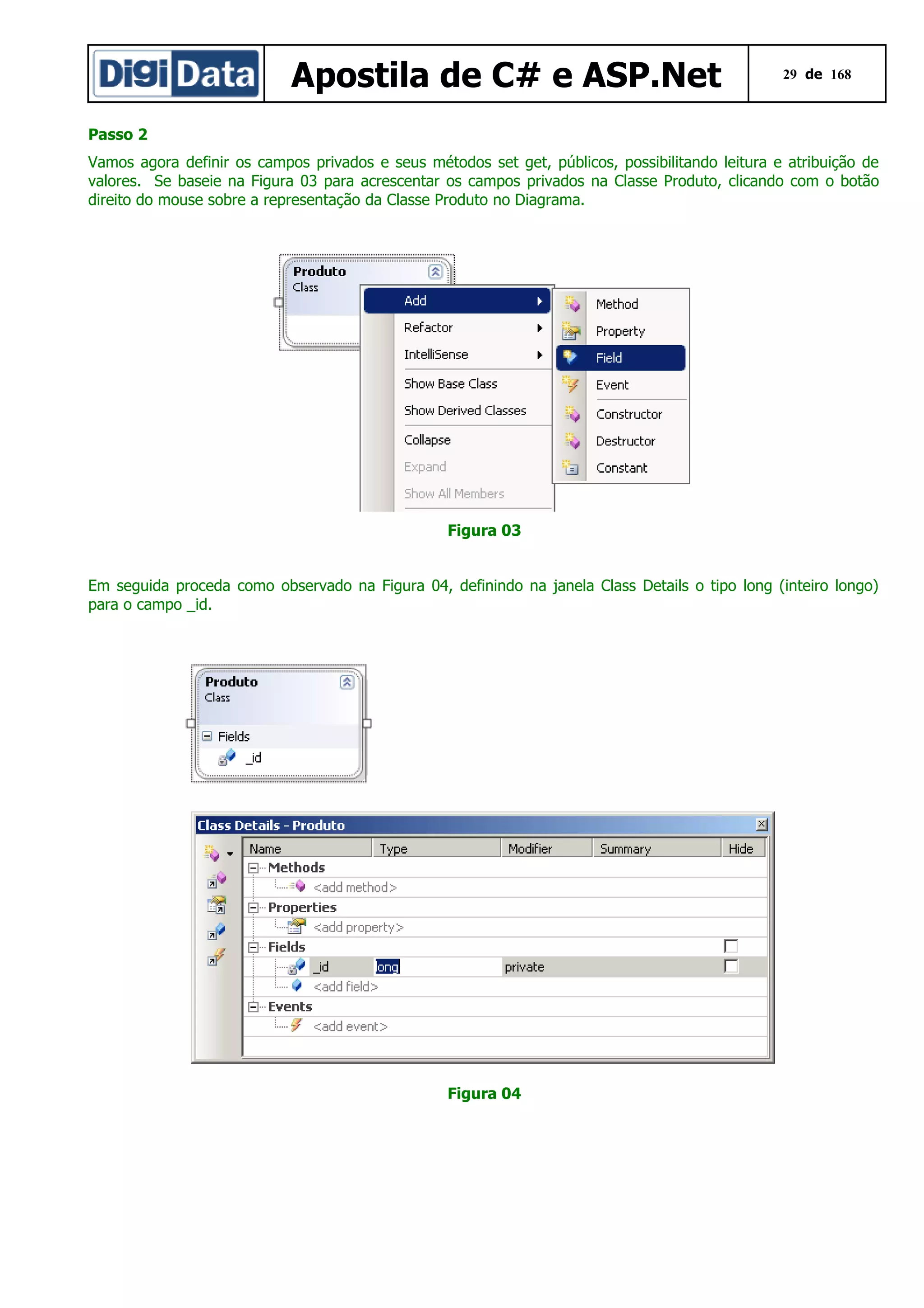 Apostila de C# e ASP.Net

29 de 168

Passo 2
Vamos agora definir os campos privados e seus métodos set get, públicos, possibilitando leitura e atribuição de
valores. Se baseie na Figura 03 para acrescentar os campos privados na Classe Produto, clicando com o botão
direito do mouse sobre a representação da Classe Produto no Diagrama.

Figura 03
Em seguida proceda como observado na Figura 04, definindo na janela Class Details o tipo long (inteiro longo)
para o campo _id.

Figura 04

 