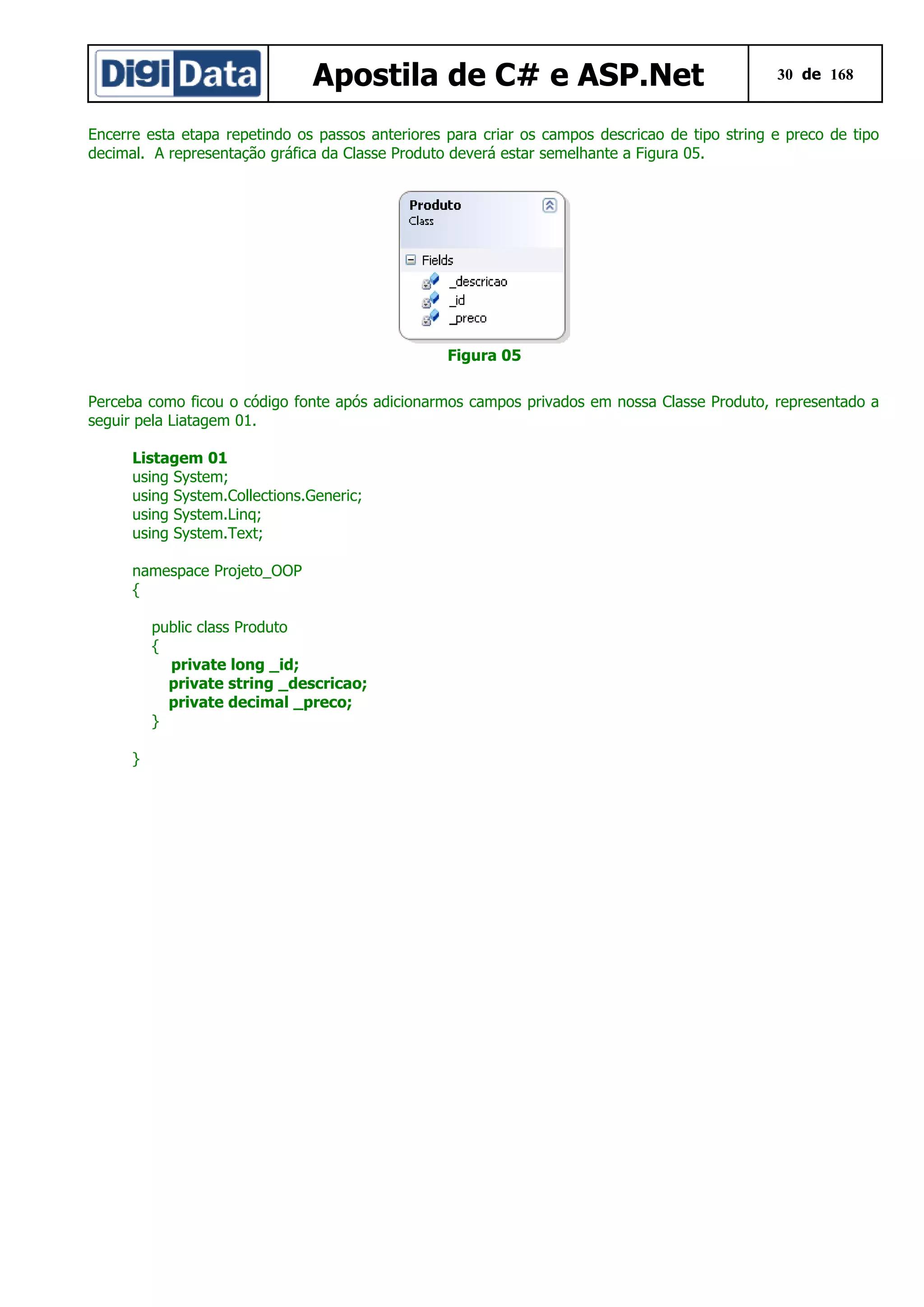 Apostila de C# e ASP.Net

30 de 168

Encerre esta etapa repetindo os passos anteriores para criar os campos descricao de tipo string e preco de tipo
decimal. A representação gráfica da Classe Produto deverá estar semelhante a Figura 05.

Figura 05
Perceba como ficou o código fonte após adicionarmos campos privados em nossa Classe Produto, representado a
seguir pela Liatagem 01.
Listagem 01
using System;
using System.Collections.Generic;
using System.Linq;
using System.Text;
namespace Projeto_OOP
{
public class Produto
{
private long _id;
private string _descricao;
private decimal _preco;
}
}

 