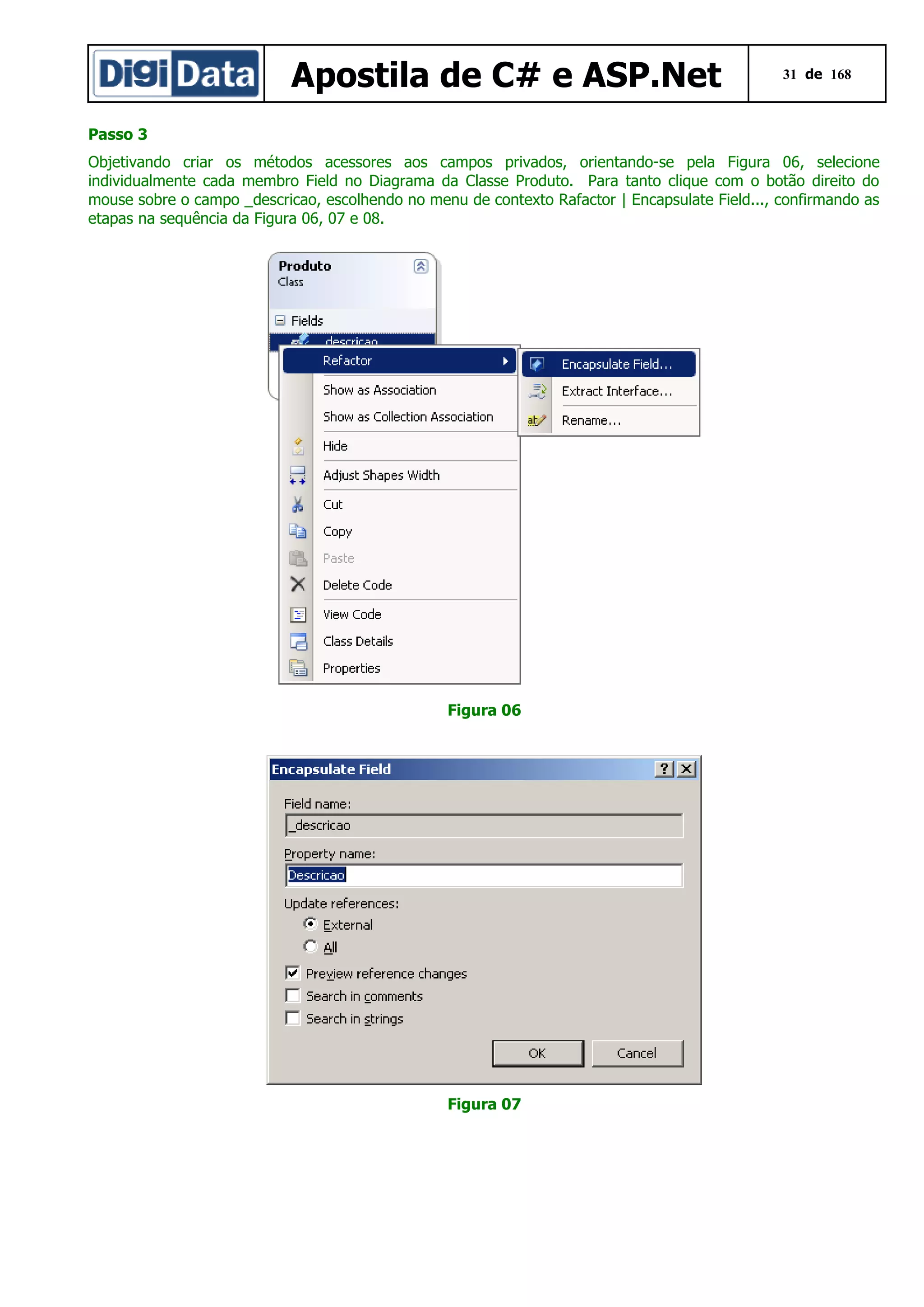 Apostila de C# e ASP.Net

31 de 168

Passo 3
Objetivando criar os métodos acessores aos campos privados, orientando-se pela Figura 06, selecione
individualmente cada membro Field no Diagrama da Classe Produto. Para tanto clique com o botão direito do
mouse sobre o campo _descricao, escolhendo no menu de contexto Rafactor | Encapsulate Field..., confirmando as
etapas na sequência da Figura 06, 07 e 08.

Figura 06

Figura 07

 