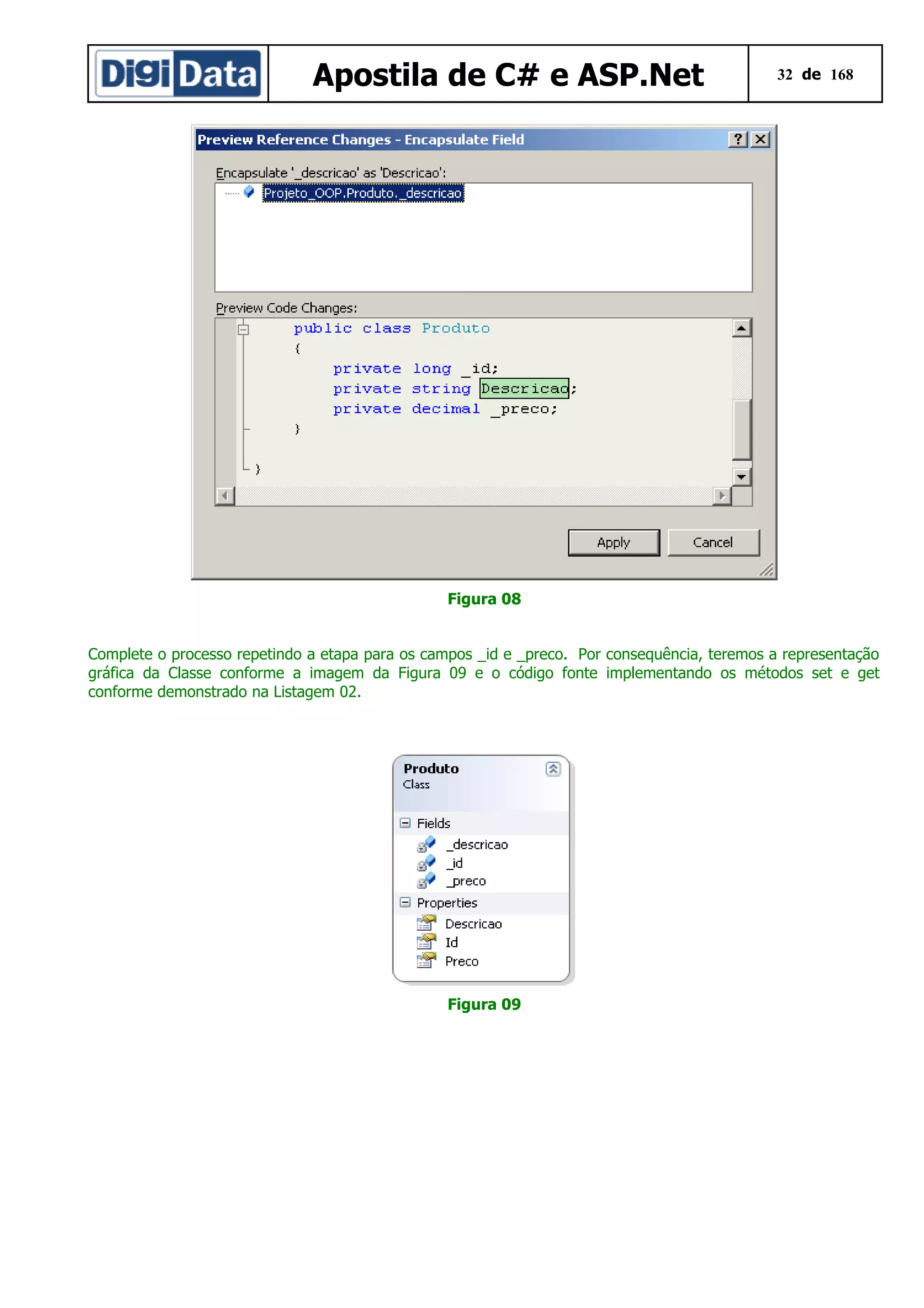 Apostila de C# e ASP.Net

32 de 168

Figura 08
Complete o processo repetindo a etapa para os campos _id e _preco. Por consequência, teremos a representação
gráfica da Classe conforme a imagem da Figura 09 e o código fonte implementando os métodos set e get
conforme demonstrado na Listagem 02.

Figura 09

 