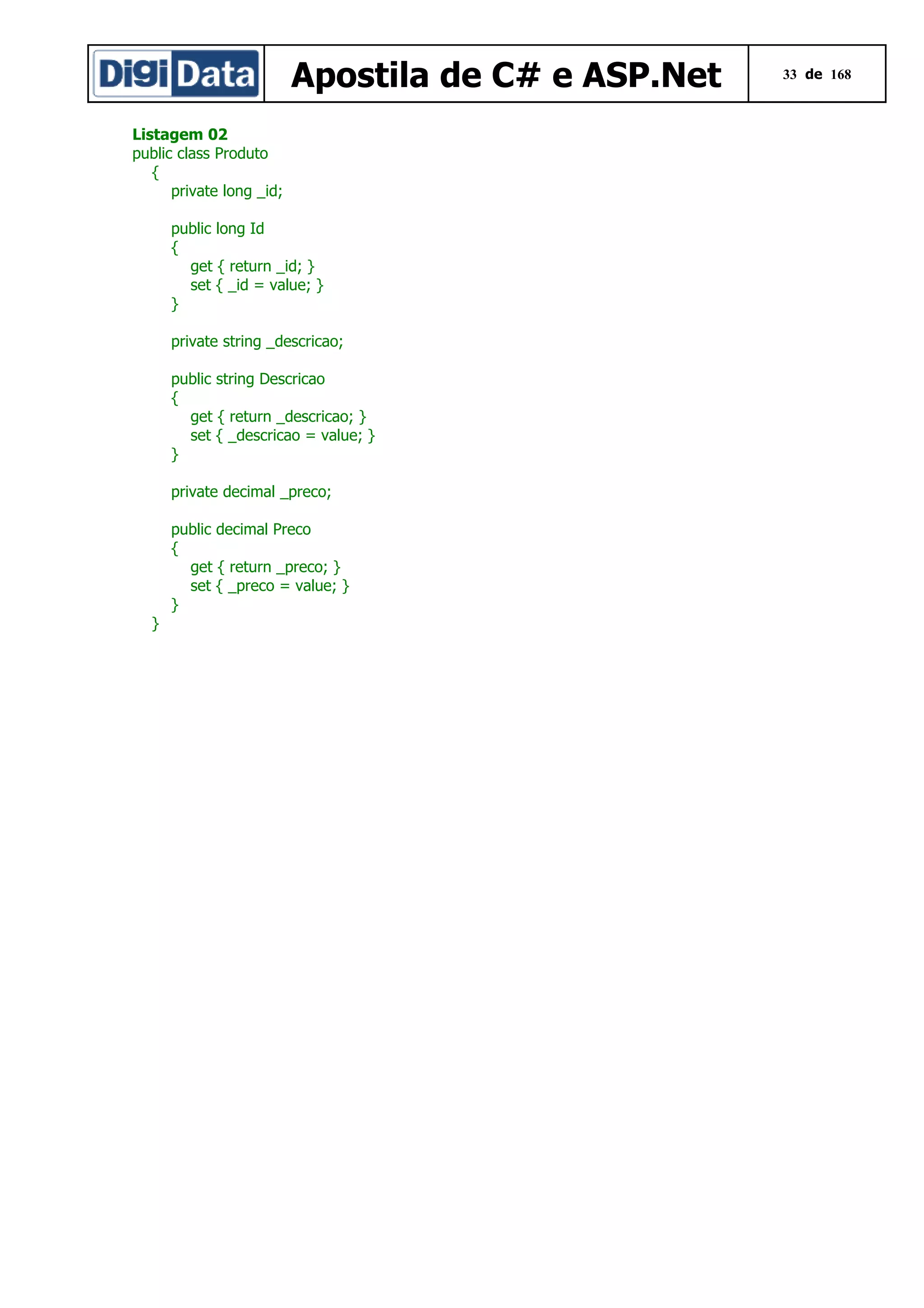 Apostila de C# e ASP.Net
Listagem 02
public class Produto
{
private long _id;
public long Id
{
get { return _id; }
set { _id = value; }
}
private string _descricao;
public string Descricao
{
get { return _descricao; }
set { _descricao = value; }
}
private decimal _preco;
public decimal Preco
{
get { return _preco; }
set { _preco = value; }
}
}

33 de 168

 