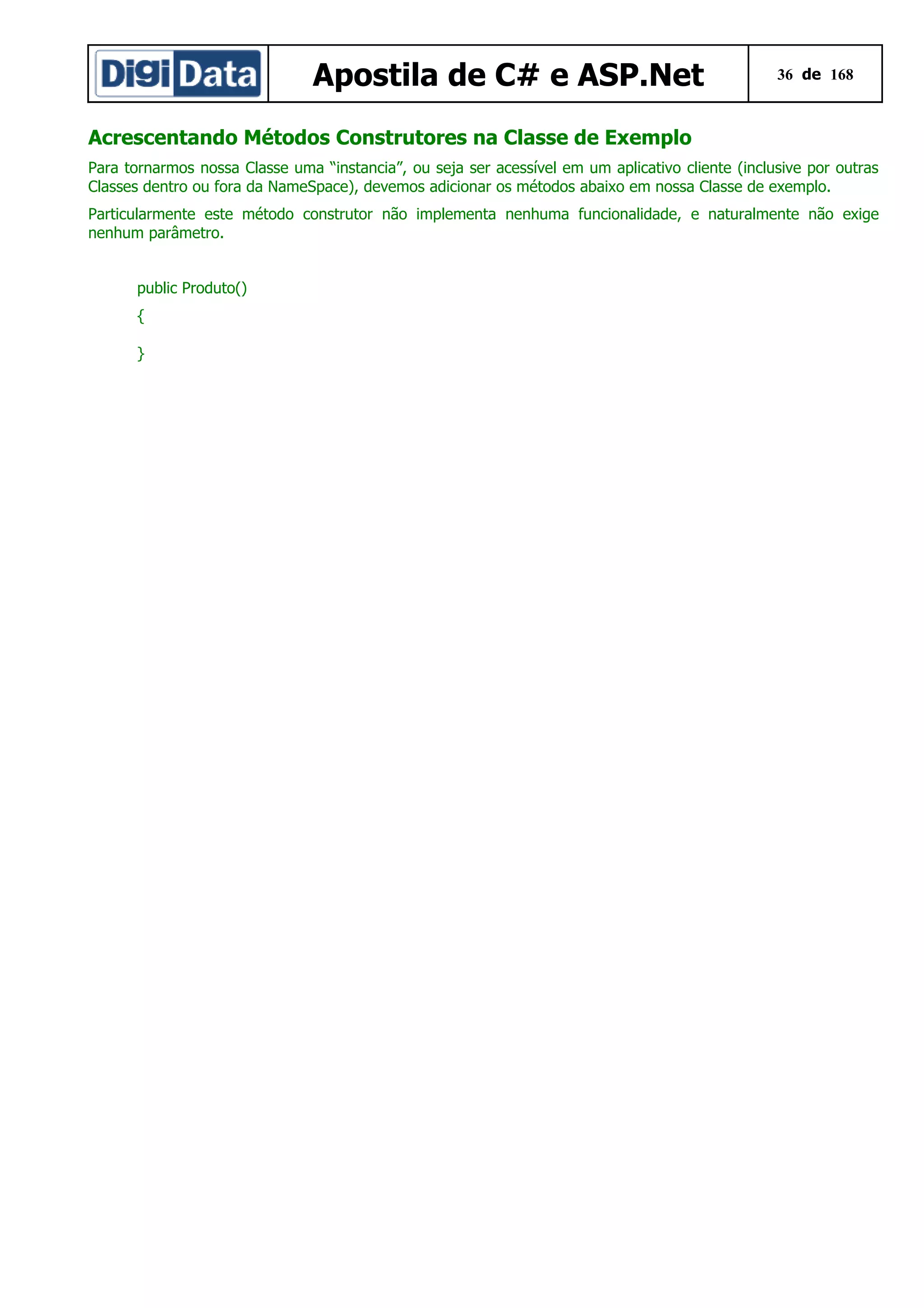 Apostila de C# e ASP.Net

36 de 168

Acrescentando Métodos Construtores na Classe de Exemplo
Para tornarmos nossa Classe uma “instancia”, ou seja ser acessível em um aplicativo cliente (inclusive por outras
Classes dentro ou fora da NameSpace), devemos adicionar os métodos abaixo em nossa Classe de exemplo.
Particularmente este método construtor não implementa nenhuma funcionalidade, e naturalmente não exige
nenhum parâmetro.
public Produto()
{
}

 