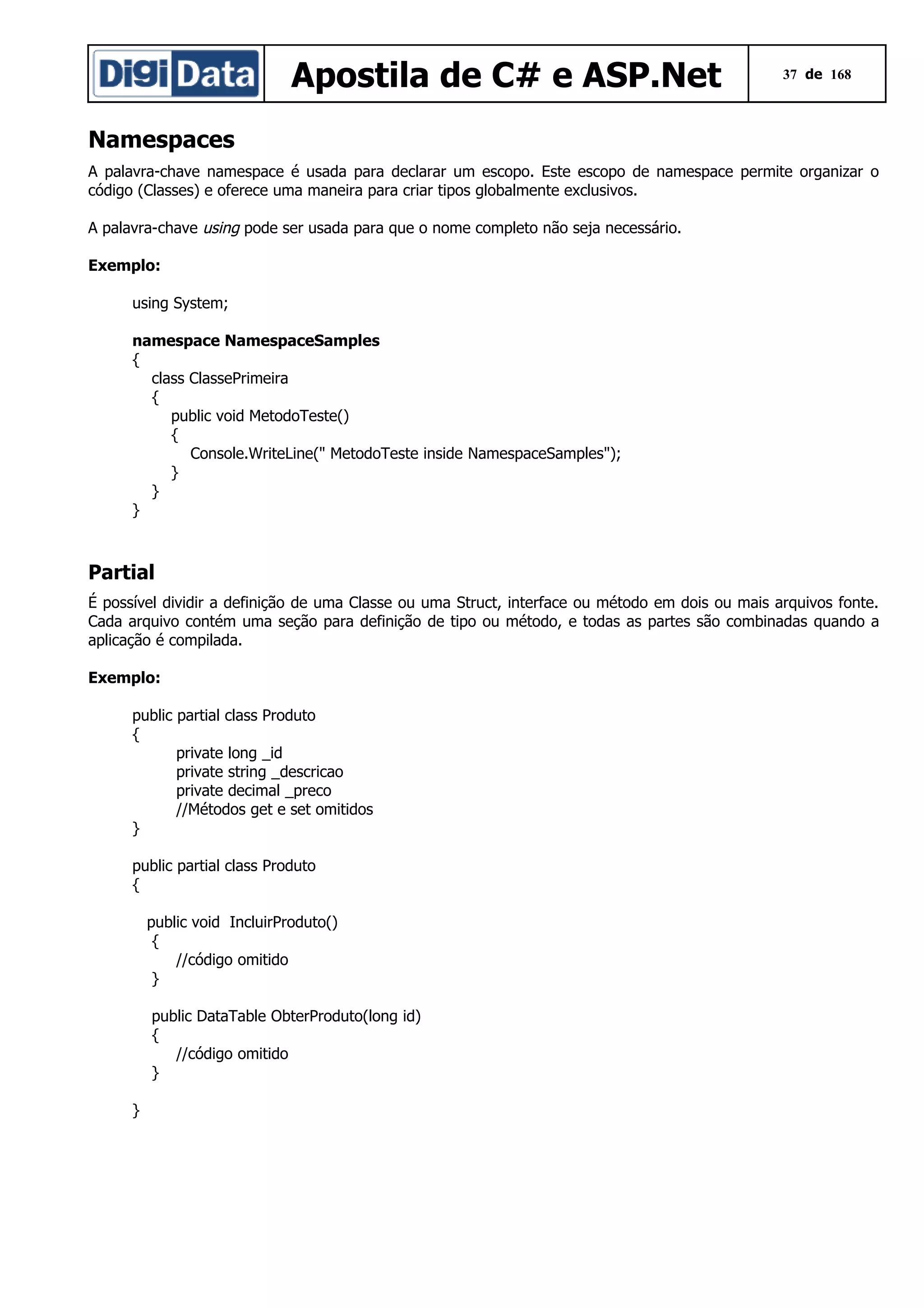 Apostila de C# e ASP.Net

37 de 168

Namespaces
A palavra-chave namespace é usada para declarar um escopo. Este escopo de namespace permite organizar o
código (Classes) e oferece uma maneira para criar tipos globalmente exclusivos.
A palavra-chave using pode ser usada para que o nome completo não seja necessário.
Exemplo:
using System;
namespace NamespaceSamples
{
class ClassePrimeira
{
public void MetodoTeste()
{
Console.WriteLine(" MetodoTeste inside NamespaceSamples");
}
}
}

Partial
É possível dividir a definição de uma Classe ou uma Struct, interface ou método em dois ou mais arquivos fonte.
Cada arquivo contém uma seção para definição de tipo ou método, e todas as partes são combinadas quando a
aplicação é compilada.
Exemplo:
public partial class Produto
{
private long _id
private string _descricao
private decimal _preco
//Métodos get e set omitidos
}
public partial class Produto
{
public void IncluirProduto()
{
//código omitido
}
public DataTable ObterProduto(long id)
{
//código omitido
}
}

 