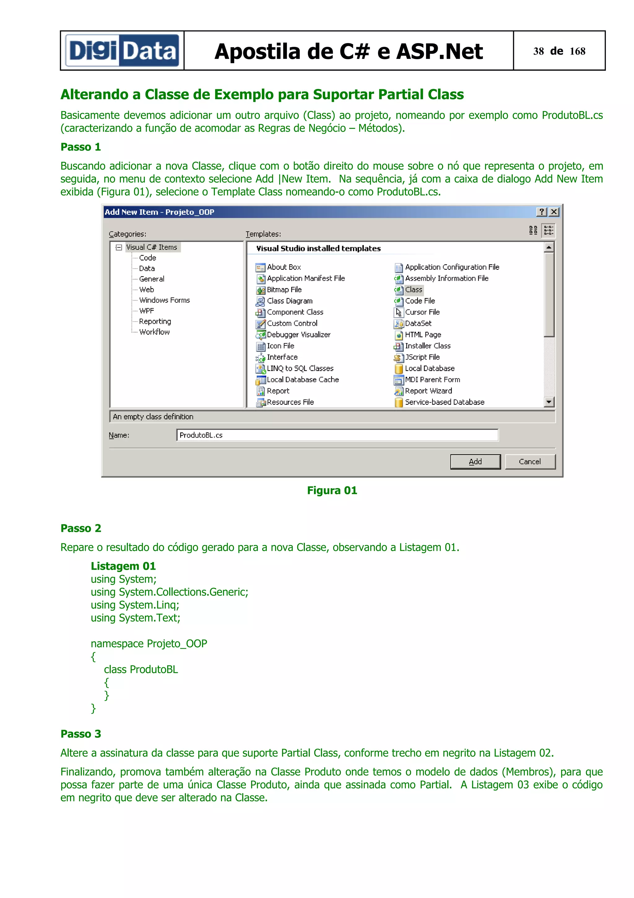 Apostila de C# e ASP.Net

38 de 168

Alterando a Classe de Exemplo para Suportar Partial Class
Basicamente devemos adicionar um outro arquivo (Class) ao projeto, nomeando por exemplo como ProdutoBL.cs
(caracterizando a função de acomodar as Regras de Negócio – Métodos).
Passo 1
Buscando adicionar a nova Classe, clique com o botão direito do mouse sobre o nó que representa o projeto, em
seguida, no menu de contexto selecione Add |New Item. Na sequência, já com a caixa de dialogo Add New Item
exibida (Figura 01), selecione o Template Class nomeando-o como ProdutoBL.cs.

Figura 01
Passo 2
Repare o resultado do código gerado para a nova Classe, observando a Listagem 01.
Listagem 01
using System;
using System.Collections.Generic;
using System.Linq;
using System.Text;
namespace Projeto_OOP
{
class ProdutoBL
{
}
}
Passo 3
Altere a assinatura da classe para que suporte Partial Class, conforme trecho em negrito na Listagem 02.
Finalizando, promova também alteração na Classe Produto onde temos o modelo de dados (Membros), para que
possa fazer parte de uma única Classe Produto, ainda que assinada como Partial. A Listagem 03 exibe o código
em negrito que deve ser alterado na Classe.

 