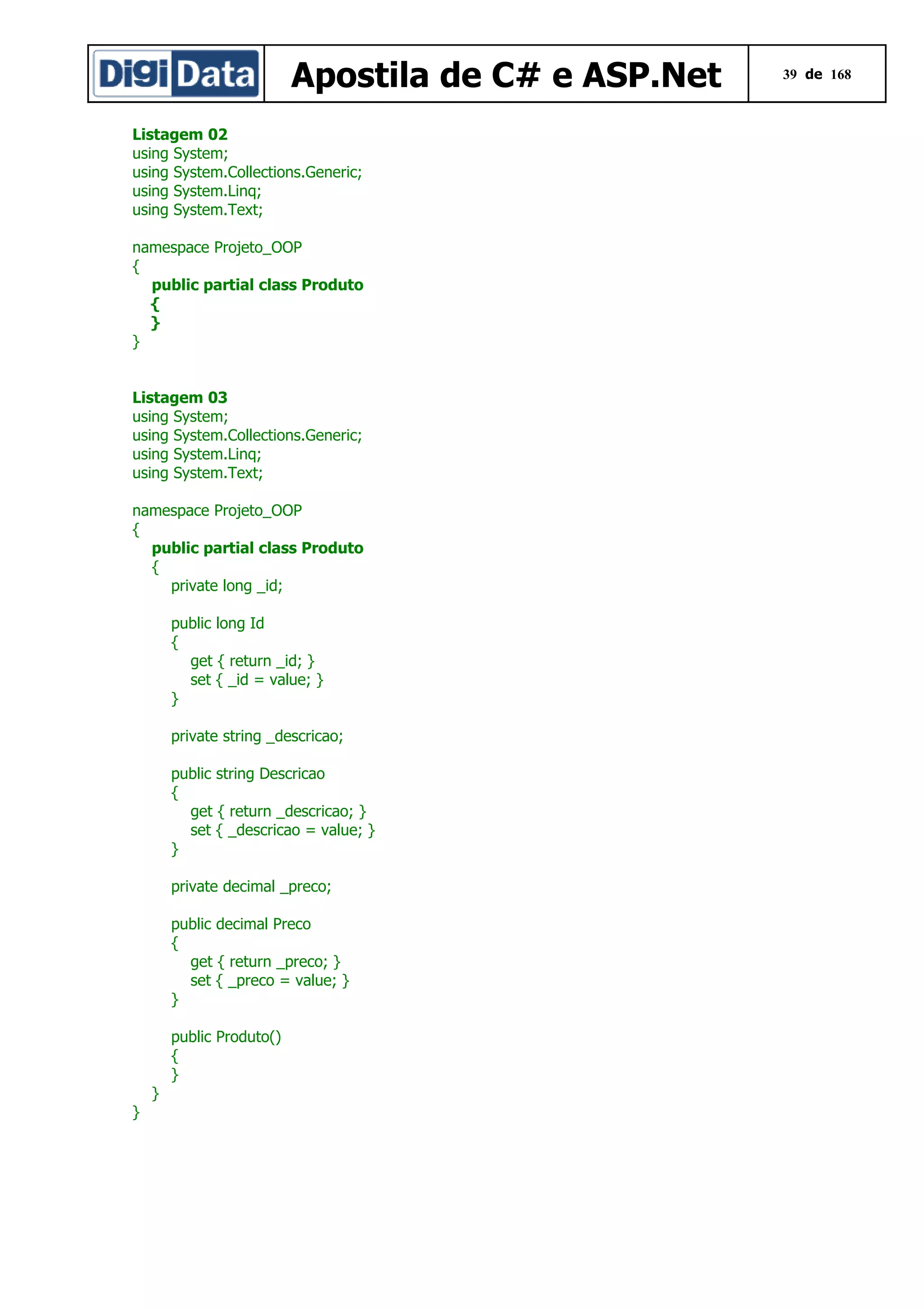Apostila de C# e ASP.Net
Listagem 02
using System;
using System.Collections.Generic;
using System.Linq;
using System.Text;
namespace Projeto_OOP
{
public partial class Produto
{
}
}
Listagem 03
using System;
using System.Collections.Generic;
using System.Linq;
using System.Text;
namespace Projeto_OOP
{
public partial class Produto
{
private long _id;
public long Id
{
get { return _id; }
set { _id = value; }
}
private string _descricao;
public string Descricao
{
get { return _descricao; }
set { _descricao = value; }
}
private decimal _preco;
public decimal Preco
{
get { return _preco; }
set { _preco = value; }
}
public Produto()
{
}
}
}

39 de 168

 