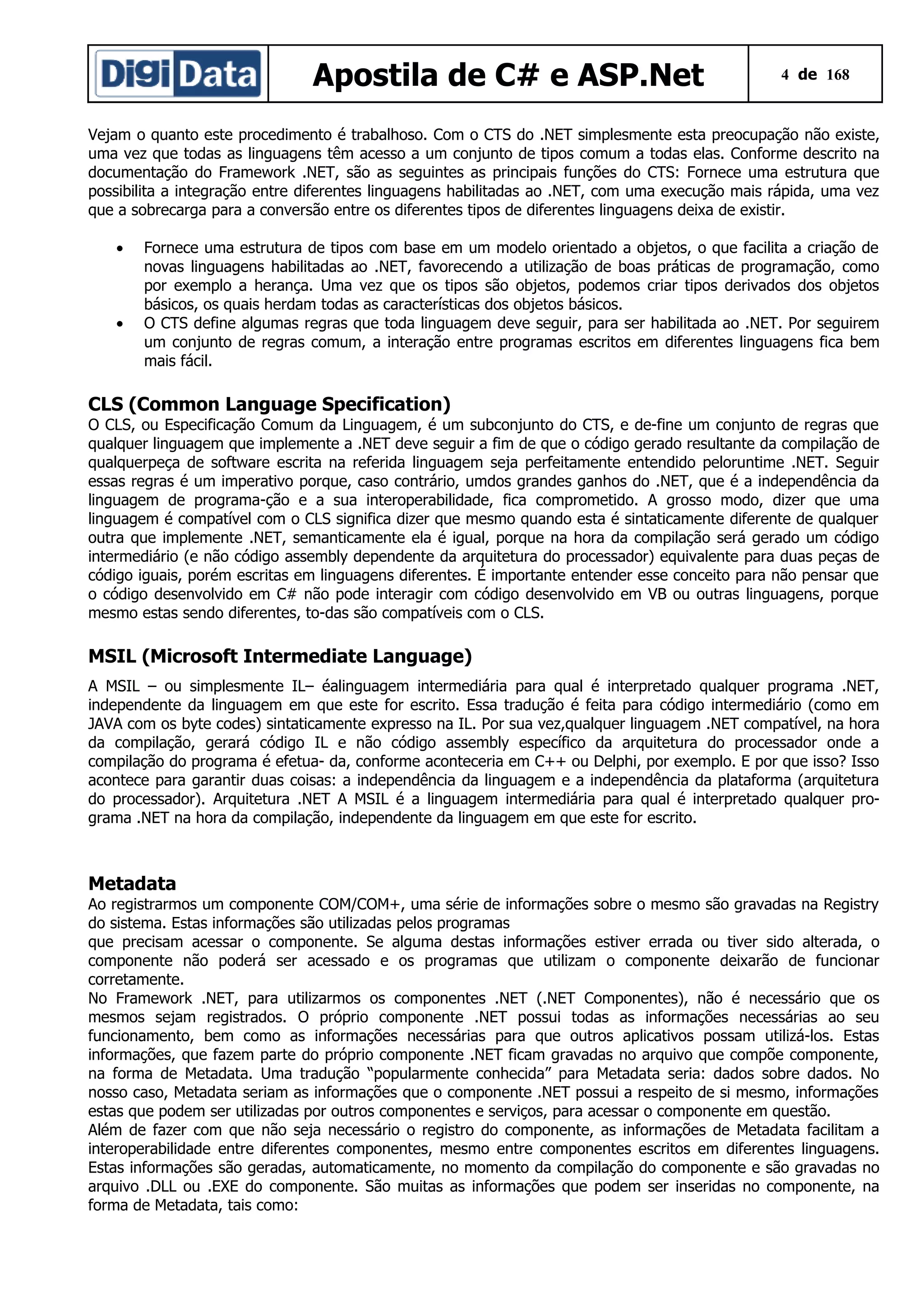 Apostila de C# e ASP.Net

4 de 168

Vejam o quanto este procedimento é trabalhoso. Com o CTS do .NET simplesmente esta preocupação não existe,
uma vez que todas as linguagens têm acesso a um conjunto de tipos comum a todas elas. Conforme descrito na
documentação do Framework .NET, são as seguintes as principais funções do CTS: Fornece uma estrutura que
possibilita a integração entre diferentes linguagens habilitadas ao .NET, com uma execução mais rápida, uma vez
que a sobrecarga para a conversão entre os diferentes tipos de diferentes linguagens deixa de existir.
•

•

Fornece uma estrutura de tipos com base em um modelo orientado a objetos, o que facilita a criação de
novas linguagens habilitadas ao .NET, favorecendo a utilização de boas práticas de programação, como
por exemplo a herança. Uma vez que os tipos são objetos, podemos criar tipos derivados dos objetos
básicos, os quais herdam todas as características dos objetos básicos.
O CTS define algumas regras que toda linguagem deve seguir, para ser habilitada ao .NET. Por seguirem
um conjunto de regras comum, a interação entre programas escritos em diferentes linguagens fica bem
mais fácil.

CLS (Common Language Specification)
O CLS, ou Especificação Comum da Linguagem, é um subconjunto do CTS, e de-fine um conjunto de regras que
qualquer linguagem que implemente a .NET deve seguir a fim de que o código gerado resultante da compilação de
qualquerpeça de software escrita na referida linguagem seja perfeitamente entendido peloruntime .NET. Seguir
essas regras é um imperativo porque, caso contrário, umdos grandes ganhos do .NET, que é a independência da
linguagem de programa-ção e a sua interoperabilidade, fica comprometido. A grosso modo, dizer que uma
linguagem é compatível com o CLS significa dizer que mesmo quando esta é sintaticamente diferente de qualquer
outra que implemente .NET, semanticamente ela é igual, porque na hora da compilação será gerado um código
intermediário (e não código assembly dependente da arquitetura do processador) equivalente para duas peças de
código iguais, porém escritas em linguagens diferentes. É importante entender esse conceito para não pensar que
o código desenvolvido em C# não pode interagir com código desenvolvido em VB ou outras linguagens, porque
mesmo estas sendo diferentes, to-das são compatíveis com o CLS.

MSIL (Microsoft Intermediate Language)
A MSIL – ou simplesmente IL– éalinguagem intermediária para qual é interpretado qualquer programa .NET,
independente da linguagem em que este for escrito. Essa tradução é feita para código intermediário (como em
JAVA com os byte codes) sintaticamente expresso na IL. Por sua vez,qualquer linguagem .NET compatível, na hora
da compilação, gerará código IL e não código assembly específico da arquitetura do processador onde a
compilação do programa é efetua- da, conforme aconteceria em C++ ou Delphi, por exemplo. E por que isso? Isso
acontece para garantir duas coisas: a independência da linguagem e a independência da plataforma (arquitetura
do processador). Arquitetura .NET A MSIL é a linguagem intermediária para qual é interpretado qualquer programa .NET na hora da compilação, independente da linguagem em que este for escrito.

Metadata
Ao registrarmos um componente COM/COM+, uma série de informações sobre o mesmo são gravadas na Registry
do sistema. Estas informações são utilizadas pelos programas
que precisam acessar o componente. Se alguma destas informações estiver errada ou tiver sido alterada, o
componente não poderá ser acessado e os programas que utilizam o componente deixarão de funcionar
corretamente.
No Framework .NET, para utilizarmos os componentes .NET (.NET Componentes), não é necessário que os
mesmos sejam registrados. O próprio componente .NET possui todas as informações necessárias ao seu
funcionamento, bem como as informações necessárias para que outros aplicativos possam utilizá-los. Estas
informações, que fazem parte do próprio componente .NET ficam gravadas no arquivo que compõe componente,
na forma de Metadata. Uma tradução “popularmente conhecida” para Metadata seria: dados sobre dados. No
nosso caso, Metadata seriam as informações que o componente .NET possui a respeito de si mesmo, informações
estas que podem ser utilizadas por outros componentes e serviços, para acessar o componente em questão.
Além de fazer com que não seja necessário o registro do componente, as informações de Metadata facilitam a
interoperabilidade entre diferentes componentes, mesmo entre componentes escritos em diferentes linguagens.
Estas informações são geradas, automaticamente, no momento da compilação do componente e são gravadas no
arquivo .DLL ou .EXE do componente. São muitas as informações que podem ser inseridas no componente, na
forma de Metadata, tais como:

 