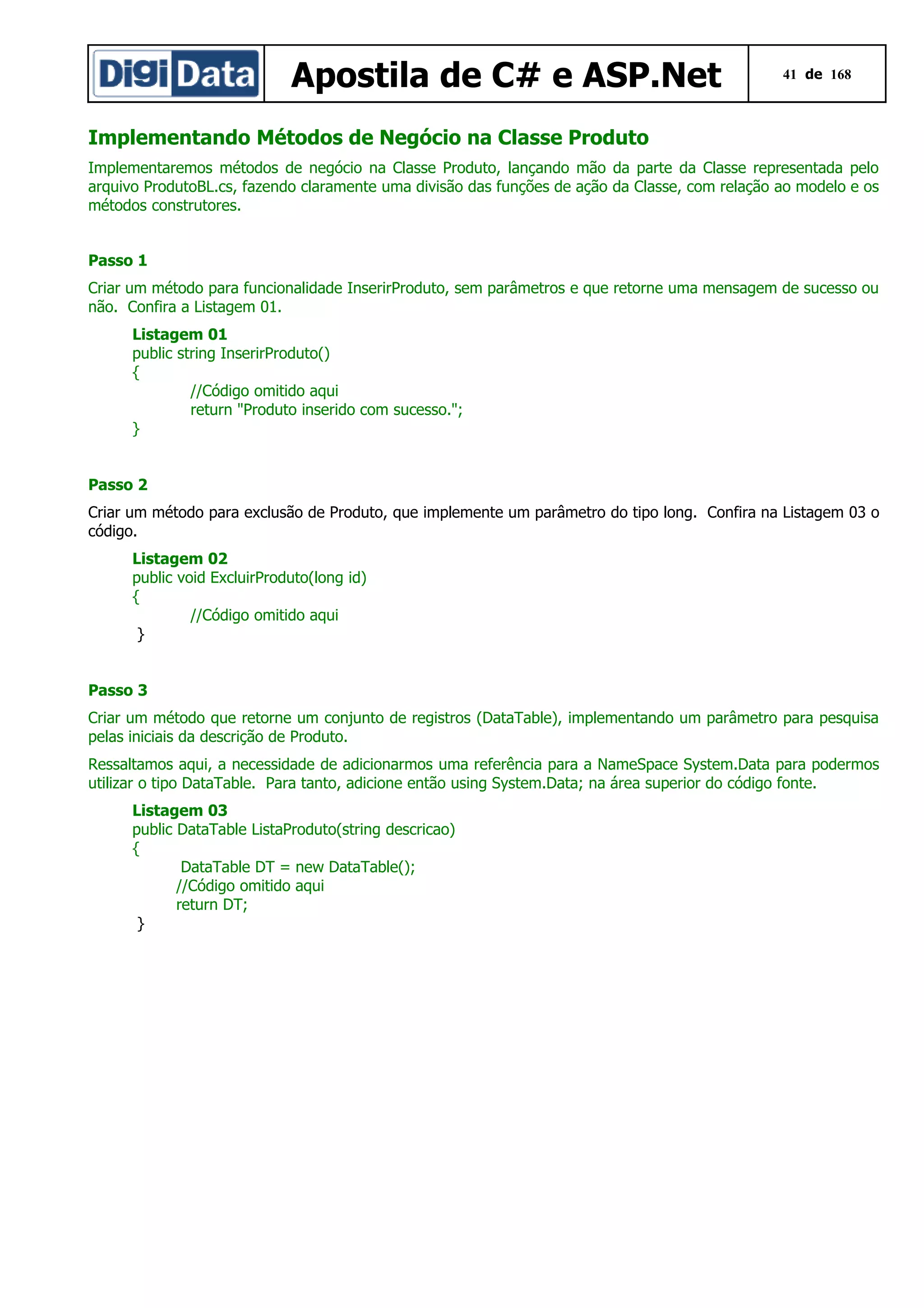 Apostila de C# e ASP.Net

41 de 168

Implementando Métodos de Negócio na Classe Produto
Implementaremos métodos de negócio na Classe Produto, lançando mão da parte da Classe representada pelo
arquivo ProdutoBL.cs, fazendo claramente uma divisão das funções de ação da Classe, com relação ao modelo e os
métodos construtores.
Passo 1
Criar um método para funcionalidade InserirProduto, sem parâmetros e que retorne uma mensagem de sucesso ou
não. Confira a Listagem 01.
Listagem 01
public string InserirProduto()
{
//Código omitido aqui
return "Produto inserido com sucesso.";
}
Passo 2
Criar um método para exclusão de Produto, que implemente um parâmetro do tipo long. Confira na Listagem 03 o
código.
Listagem 02
public void ExcluirProduto(long id)
{
//Código omitido aqui
}
Passo 3
Criar um método que retorne um conjunto de registros (DataTable), implementando um parâmetro para pesquisa
pelas iniciais da descrição de Produto.
Ressaltamos aqui, a necessidade de adicionarmos uma referência para a NameSpace System.Data para podermos
utilizar o tipo DataTable. Para tanto, adicione então using System.Data; na área superior do código fonte.
Listagem 03
public DataTable ListaProduto(string descricao)
{
DataTable DT = new DataTable();
//Código omitido aqui
return DT;
}

 