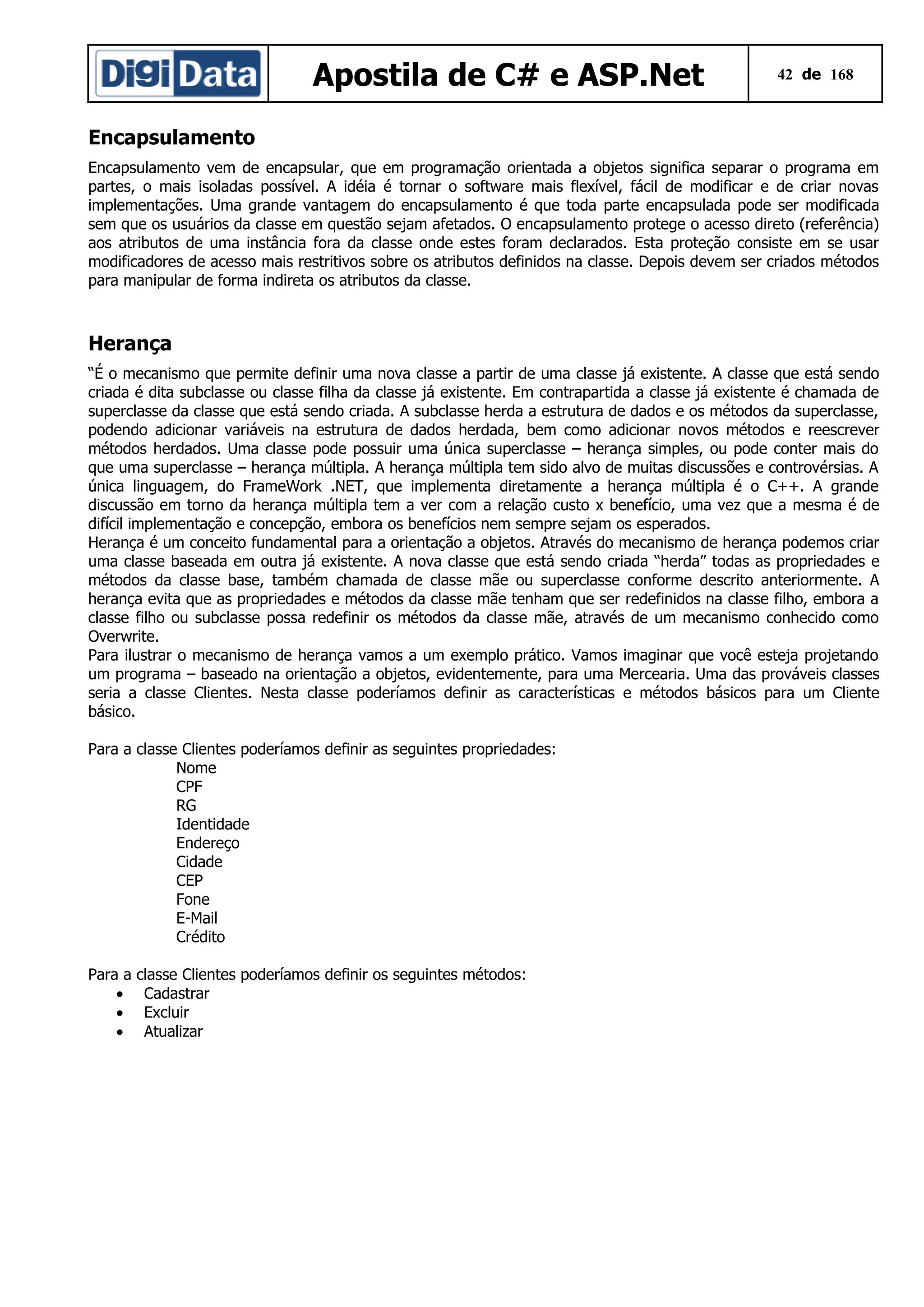 Apostila de C# e ASP.Net

42 de 168

Encapsulamento
Encapsulamento vem de encapsular, que em programação orientada a objetos significa separar o programa em
partes, o mais isoladas possível. A idéia é tornar o software mais flexível, fácil de modificar e de criar novas
implementações. Uma grande vantagem do encapsulamento é que toda parte encapsulada pode ser modificada
sem que os usuários da classe em questão sejam afetados. O encapsulamento protege o acesso direto (referência)
aos atributos de uma instância fora da classe onde estes foram declarados. Esta proteção consiste em se usar
modificadores de acesso mais restritivos sobre os atributos definidos na classe. Depois devem ser criados métodos
para manipular de forma indireta os atributos da classe.

Herança
“É o mecanismo que permite definir uma nova classe a partir de uma classe já existente. A classe que está sendo
criada é dita subclasse ou classe filha da classe já existente. Em contrapartida a classe já existente é chamada de
superclasse da classe que está sendo criada. A subclasse herda a estrutura de dados e os métodos da superclasse,
podendo adicionar variáveis na estrutura de dados herdada, bem como adicionar novos métodos e reescrever
métodos herdados. Uma classe pode possuir uma única superclasse – herança simples, ou pode conter mais do
que uma superclasse – herança múltipla. A herança múltipla tem sido alvo de muitas discussões e controvérsias. A
única linguagem, do FrameWork .NET, que implementa diretamente a herança múltipla é o C++. A grande
discussão em torno da herança múltipla tem a ver com a relação custo x benefício, uma vez que a mesma é de
difícil implementação e concepção, embora os benefícios nem sempre sejam os esperados.
Herança é um conceito fundamental para a orientação a objetos. Através do mecanismo de herança podemos criar
uma classe baseada em outra já existente. A nova classe que está sendo criada “herda” todas as propriedades e
métodos da classe base, também chamada de classe mãe ou superclasse conforme descrito anteriormente. A
herança evita que as propriedades e métodos da classe mãe tenham que ser redefinidos na classe filho, embora a
classe filho ou subclasse possa redefinir os métodos da classe mãe, através de um mecanismo conhecido como
Overwrite.
Para ilustrar o mecanismo de herança vamos a um exemplo prático. Vamos imaginar que você esteja projetando
um programa – baseado na orientação a objetos, evidentemente, para uma Mercearia. Uma das prováveis classes
seria a classe Clientes. Nesta classe poderíamos definir as características e métodos básicos para um Cliente
básico.
Para a classe Clientes poderíamos definir as seguintes propriedades:
Nome
CPF
RG
Identidade
Endereço
Cidade
CEP
Fone
E-Mail
Crédito
Para a
•
•
•

classe Clientes poderíamos definir os seguintes métodos:
Cadastrar
Excluir
Atualizar

 