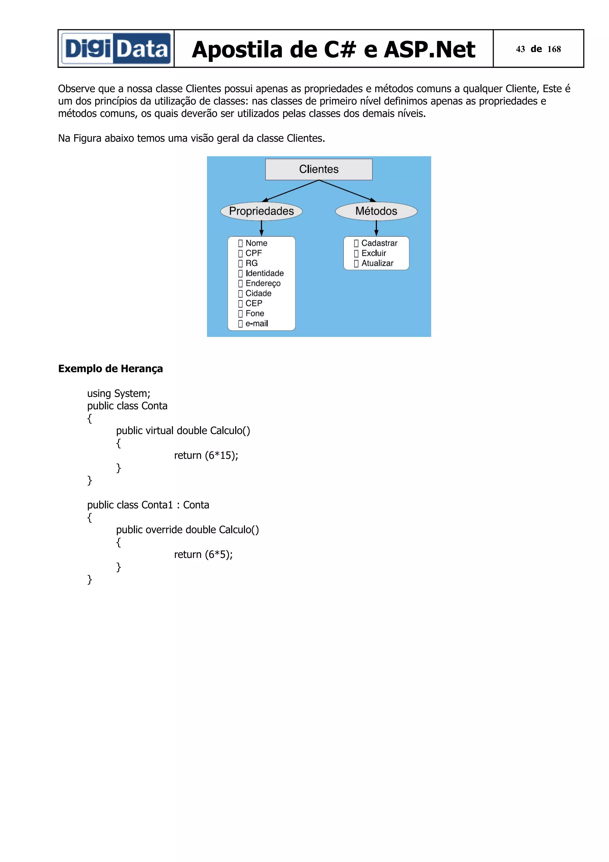 Apostila de C# e ASP.Net

43 de 168

Observe que a nossa classe Clientes possui apenas as propriedades e métodos comuns a qualquer Cliente, Este é
um dos princípios da utilização de classes: nas classes de primeiro nível definimos apenas as propriedades e
métodos comuns, os quais deverão ser utilizados pelas classes dos demais níveis.
Na Figura abaixo temos uma visão geral da classe Clientes.

Exemplo de Herança
using System;
public class Conta
{
public virtual double Calculo()
{
return (6*15);
}
}
public class Conta1 : Conta
{
public override double Calculo()
{
return (6*5);
}
}

 
