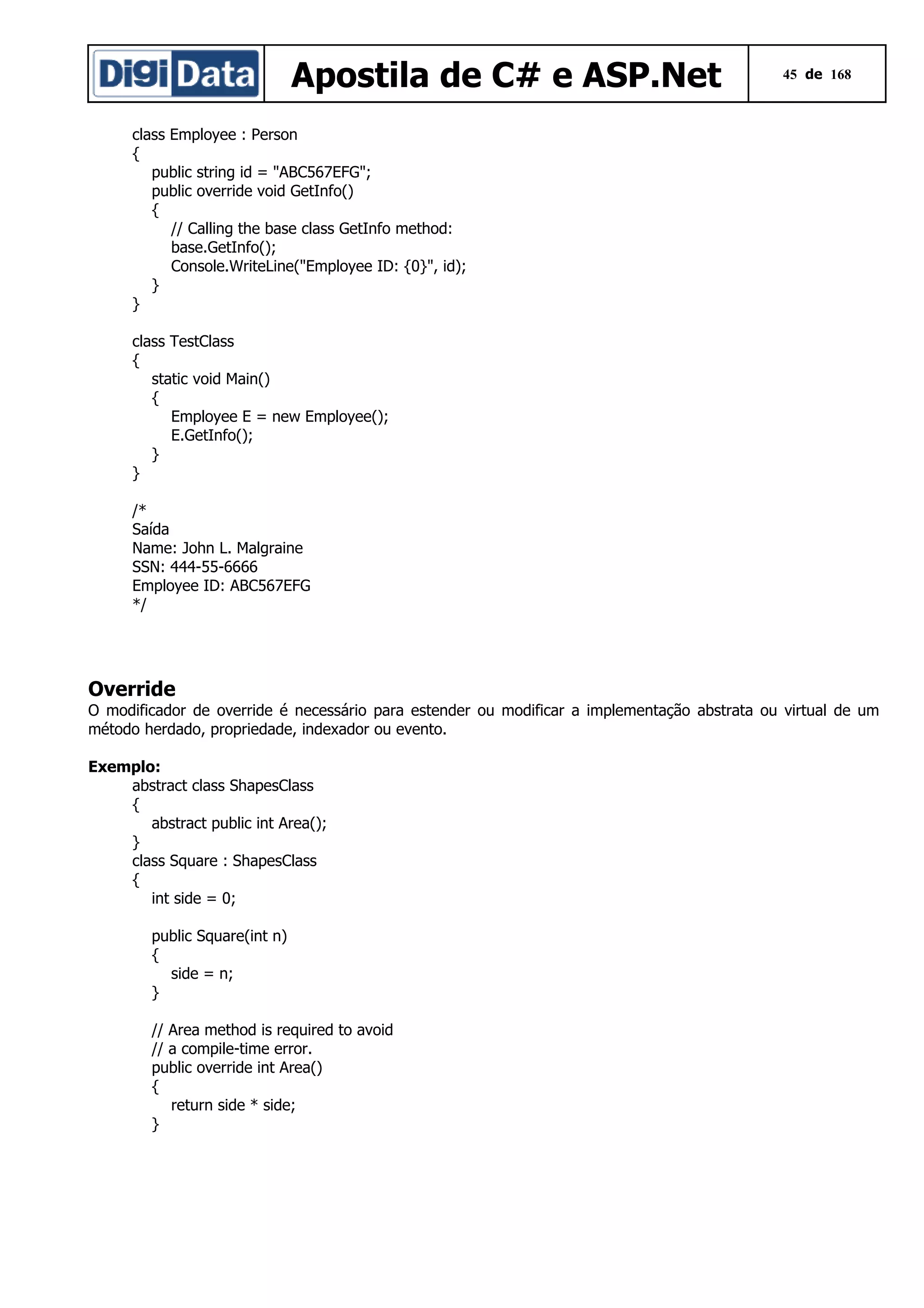 Apostila de C# e ASP.Net

45 de 168

class Employee : Person
{
public string id = "ABC567EFG";
public override void GetInfo()
{
// Calling the base class GetInfo method:
base.GetInfo();
Console.WriteLine("Employee ID: {0}", id);
}
}
class TestClass
{
static void Main()
{
Employee E = new Employee();
E.GetInfo();
}
}
/*
Saída
Name: John L. Malgraine
SSN: 444-55-6666
Employee ID: ABC567EFG
*/

Override
O modificador de override é necessário para estender ou modificar a implementação abstrata ou virtual de um
método herdado, propriedade, indexador ou evento.
Exemplo:
abstract class ShapesClass
{
abstract public int Area();
}
class Square : ShapesClass
{
int side = 0;
public Square(int n)
{
side = n;
}
// Area method is required to avoid
// a compile-time error.
public override int Area()
{
return side * side;
}

 