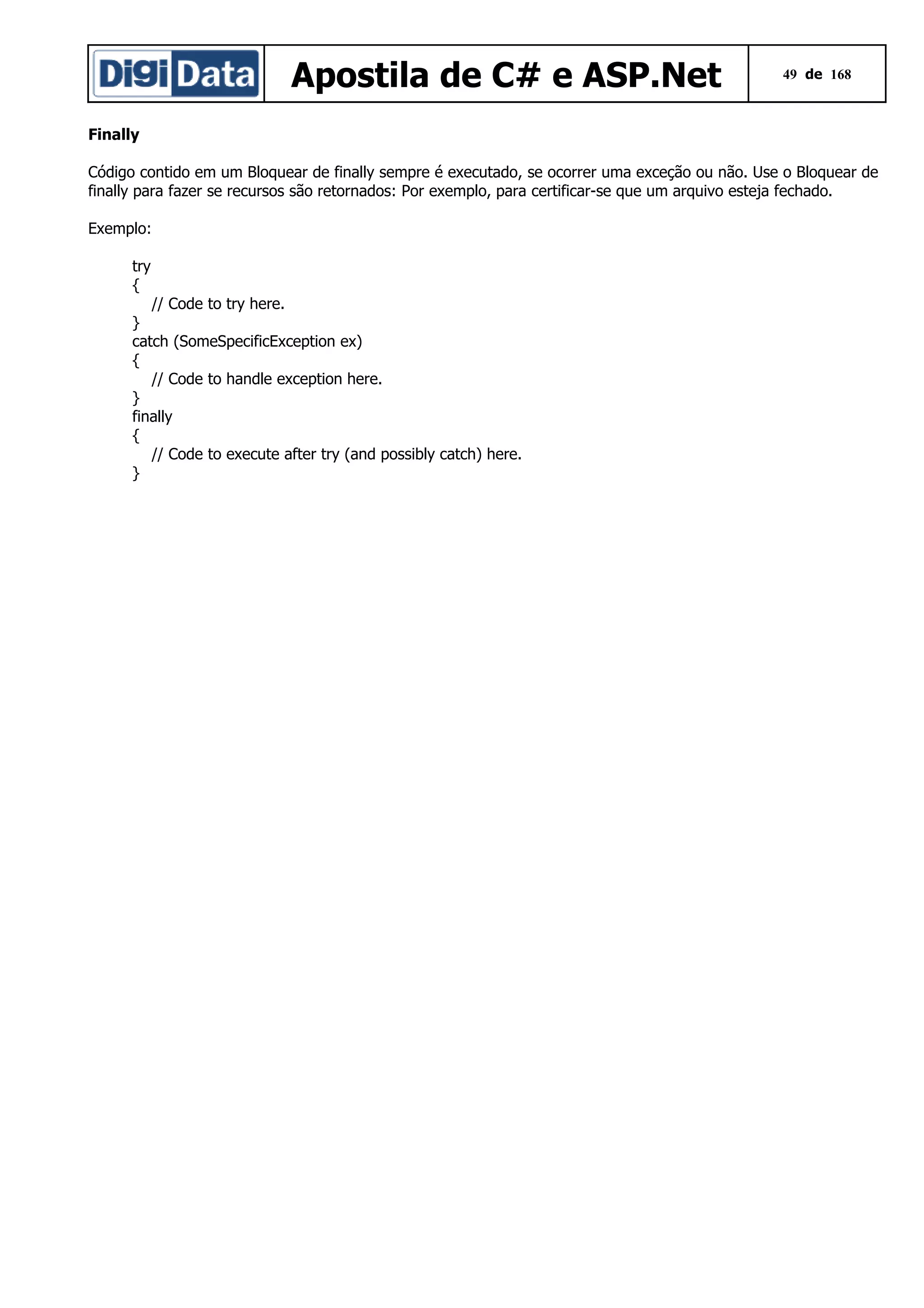 Apostila de C# e ASP.Net

49 de 168

Finally
Código contido em um Bloquear de finally sempre é executado, se ocorrer uma exceção ou não. Use o Bloquear de
finally para fazer se recursos são retornados: Por exemplo, para certificar-se que um arquivo esteja fechado.
Exemplo:
try
{
// Code to try here.
}
catch (SomeSpecificException ex)
{
// Code to handle exception here.
}
finally
{
// Code to execute after try (and possibly catch) here.
}

 