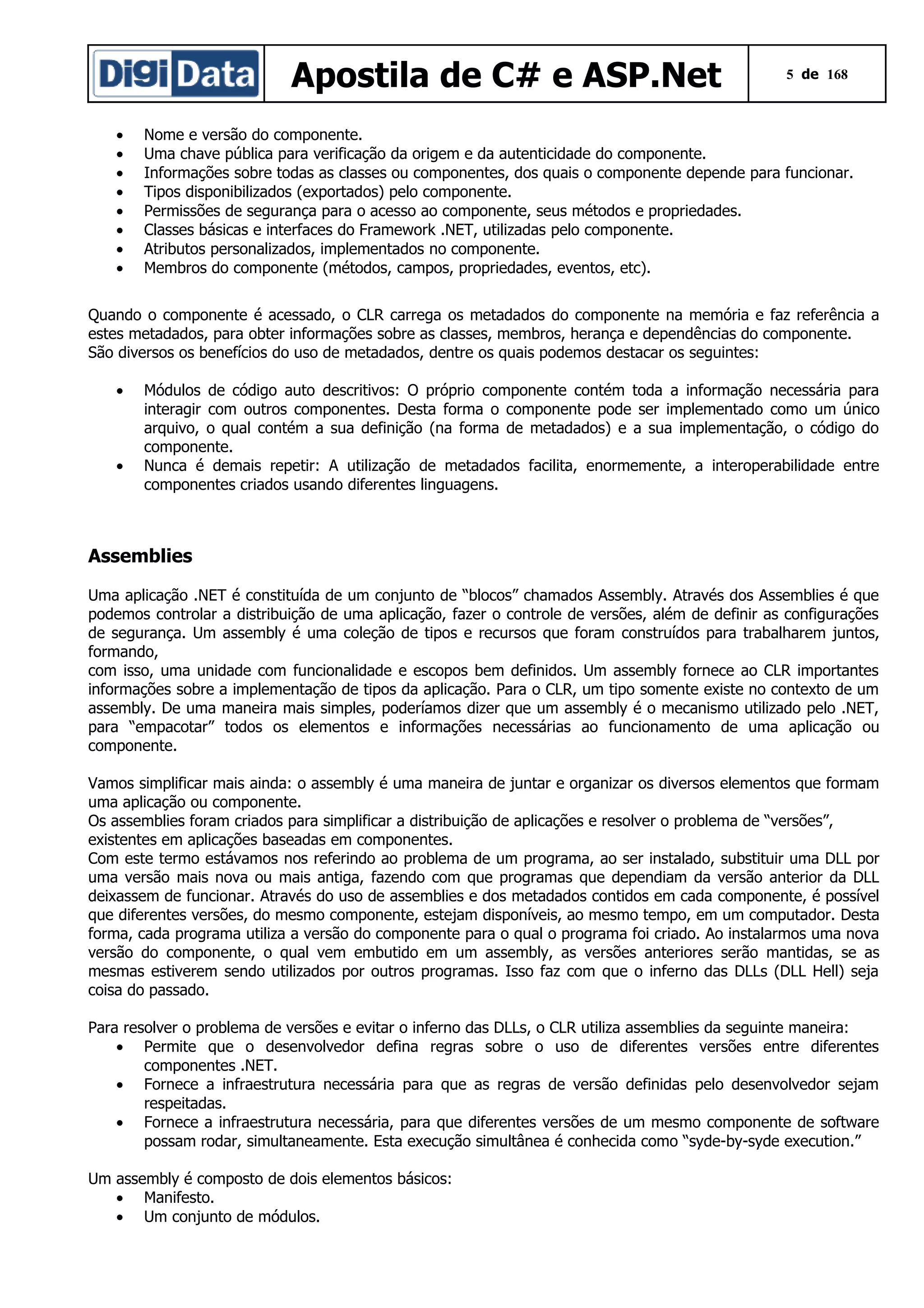 Apostila de C# e ASP.Net
•
•
•
•
•
•
•
•

5 de 168

Nome e versão do componente.
Uma chave pública para verificação da origem e da autenticidade do componente.
Informações sobre todas as classes ou componentes, dos quais o componente depende para funcionar.
Tipos disponibilizados (exportados) pelo componente.
Permissões de segurança para o acesso ao componente, seus métodos e propriedades.
Classes básicas e interfaces do Framework .NET, utilizadas pelo componente.
Atributos personalizados, implementados no componente.
Membros do componente (métodos, campos, propriedades, eventos, etc).

Quando o componente é acessado, o CLR carrega os metadados do componente na memória e faz referência a
estes metadados, para obter informações sobre as classes, membros, herança e dependências do componente.
São diversos os benefícios do uso de metadados, dentre os quais podemos destacar os seguintes:
•

•

Módulos de código auto descritivos: O próprio componente contém toda a informação necessária para
interagir com outros componentes. Desta forma o componente pode ser implementado como um único
arquivo, o qual contém a sua definição (na forma de metadados) e a sua implementação, o código do
componente.
Nunca é demais repetir: A utilização de metadados facilita, enormemente, a interoperabilidade entre
componentes criados usando diferentes linguagens.

Assemblies
Uma aplicação .NET é constituída de um conjunto de “blocos” chamados Assembly. Através dos Assemblies é que
podemos controlar a distribuição de uma aplicação, fazer o controle de versões, além de definir as configurações
de segurança. Um assembly é uma coleção de tipos e recursos que foram construídos para trabalharem juntos,
formando,
com isso, uma unidade com funcionalidade e escopos bem definidos. Um assembly fornece ao CLR importantes
informações sobre a implementação de tipos da aplicação. Para o CLR, um tipo somente existe no contexto de um
assembly. De uma maneira mais simples, poderíamos dizer que um assembly é o mecanismo utilizado pelo .NET,
para “empacotar” todos os elementos e informações necessárias ao funcionamento de uma aplicação ou
componente.
Vamos simplificar mais ainda: o assembly é uma maneira de juntar e organizar os diversos elementos que formam
uma aplicação ou componente.
Os assemblies foram criados para simplificar a distribuição de aplicações e resolver o problema de “versões”,
existentes em aplicações baseadas em componentes.
Com este termo estávamos nos referindo ao problema de um programa, ao ser instalado, substituir uma DLL por
uma versão mais nova ou mais antiga, fazendo com que programas que dependiam da versão anterior da DLL
deixassem de funcionar. Através do uso de assemblies e dos metadados contidos em cada componente, é possível
que diferentes versões, do mesmo componente, estejam disponíveis, ao mesmo tempo, em um computador. Desta
forma, cada programa utiliza a versão do componente para o qual o programa foi criado. Ao instalarmos uma nova
versão do componente, o qual vem embutido em um assembly, as versões anteriores serão mantidas, se as
mesmas estiverem sendo utilizados por outros programas. Isso faz com que o inferno das DLLs (DLL Hell) seja
coisa do passado.
Para resolver o problema de versões e evitar o inferno das DLLs, o CLR utiliza assemblies da seguinte maneira:
• Permite que o desenvolvedor defina regras sobre o uso de diferentes versões entre diferentes
componentes .NET.
• Fornece a infraestrutura necessária para que as regras de versão definidas pelo desenvolvedor sejam
respeitadas.
• Fornece a infraestrutura necessária, para que diferentes versões de um mesmo componente de software
possam rodar, simultaneamente. Esta execução simultânea é conhecida como “syde-by-syde execution.”
Um assembly é composto de dois elementos básicos:
• Manifesto.
• Um conjunto de módulos.

 
