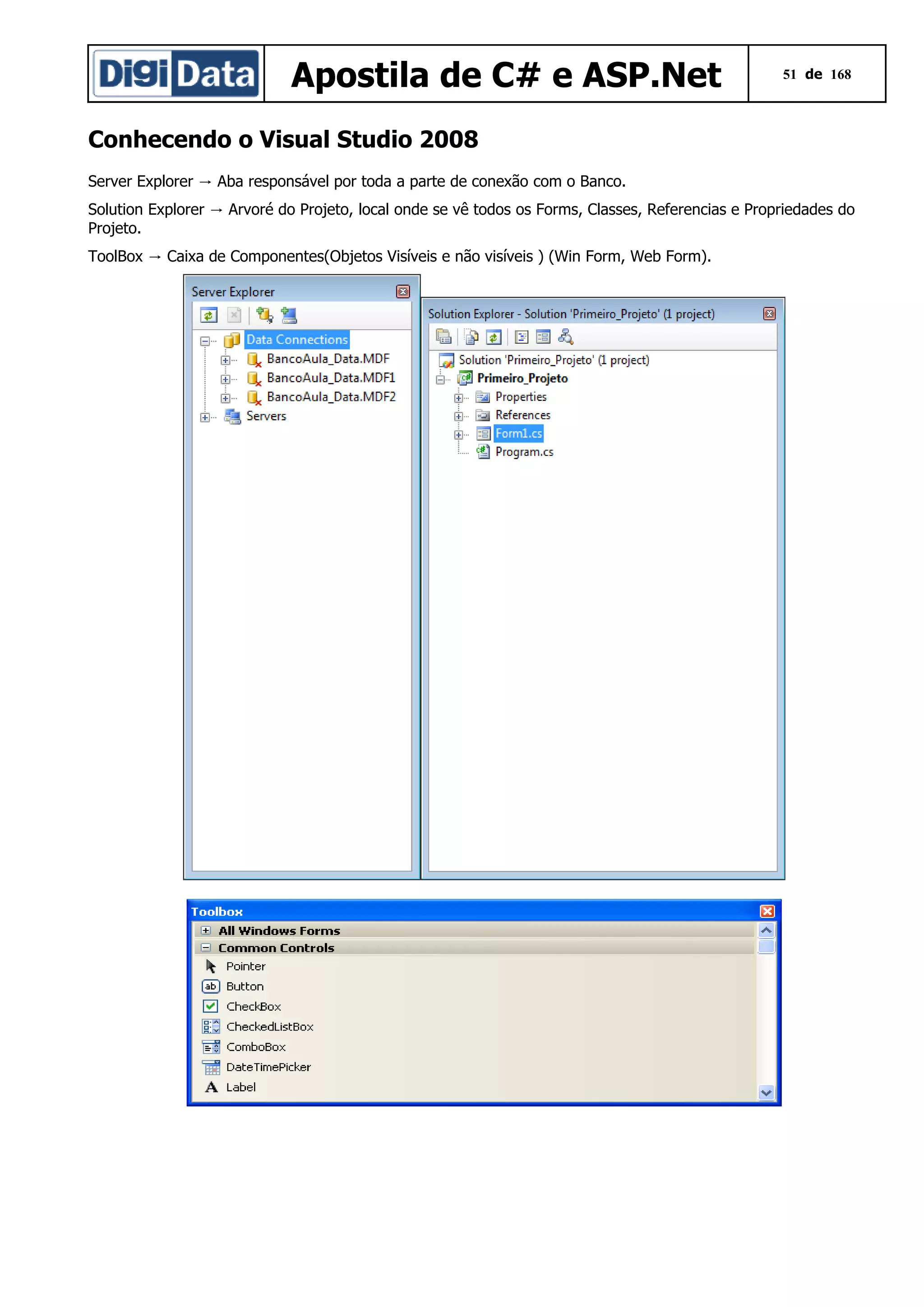 Apostila de C# e ASP.Net

51 de 168

Conhecendo o Visual Studio 2008
Server Explorer → Aba responsável por toda a parte de conexão com o Banco.
Solution Explorer → Arvoré do Projeto, local onde se vê todos os Forms, Classes, Referencias e Propriedades do
Projeto.
ToolBox → Caixa de Componentes(Objetos Visíveis e não visíveis ) (Win Form, Web Form).

 