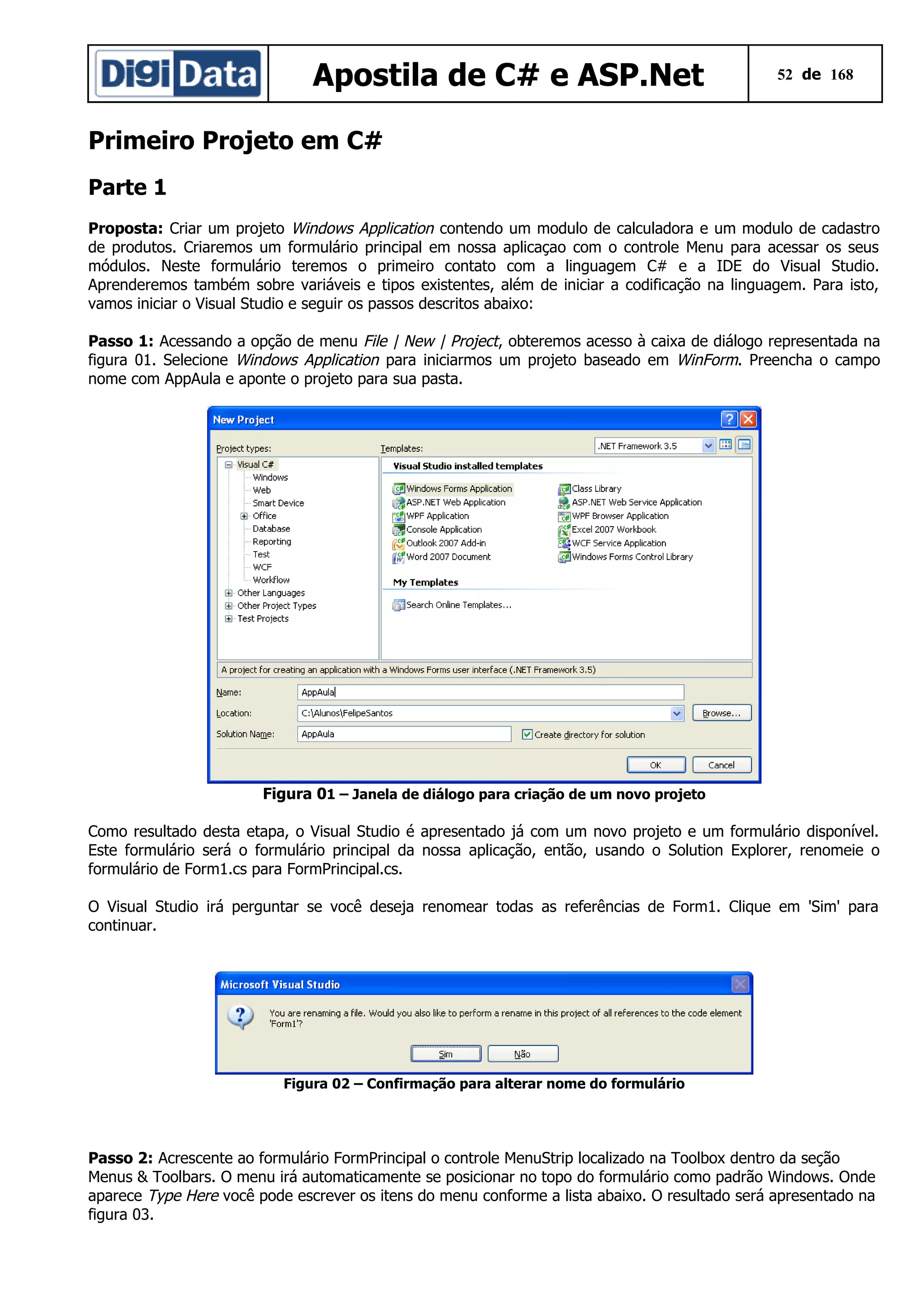Apostila de C# e ASP.Net

52 de 168

Primeiro Projeto em C#
Parte 1
Proposta: Criar um projeto Windows Application contendo um modulo de calculadora e um modulo de cadastro
de produtos. Criaremos um formulário principal em nossa aplicaçao com o controle Menu para acessar os seus
módulos. Neste formulário teremos o primeiro contato com a linguagem C# e a IDE do Visual Studio.
Aprenderemos também sobre variáveis e tipos existentes, além de iniciar a codificação na linguagem. Para isto,
vamos iniciar o Visual Studio e seguir os passos descritos abaixo:
Passo 1: Acessando a opção de menu File | New | Project, obteremos acesso à caixa de diálogo representada na
figura 01. Selecione Windows Application para iniciarmos um projeto baseado em WinForm. Preencha o campo
nome com AppAula e aponte o projeto para sua pasta.

Figura 01 – Janela de diálogo para criação de um novo projeto
Como resultado desta etapa, o Visual Studio é apresentado já com um novo projeto e um formulário disponível.
Este formulário será o formulário principal da nossa aplicação, então, usando o Solution Explorer, renomeie o
formulário de Form1.cs para FormPrincipal.cs.
O Visual Studio irá perguntar se você deseja renomear todas as referências de Form1. Clique em 'Sim' para
continuar.

Figura 02 – Confirmação para alterar nome do formulário

Passo 2: Acrescente ao formulário FormPrincipal o controle MenuStrip localizado na Toolbox dentro da seção
Menus & Toolbars. O menu irá automaticamente se posicionar no topo do formulário como padrão Windows. Onde
aparece Type Here você pode escrever os itens do menu conforme a lista abaixo. O resultado será apresentado na
figura 03.

 