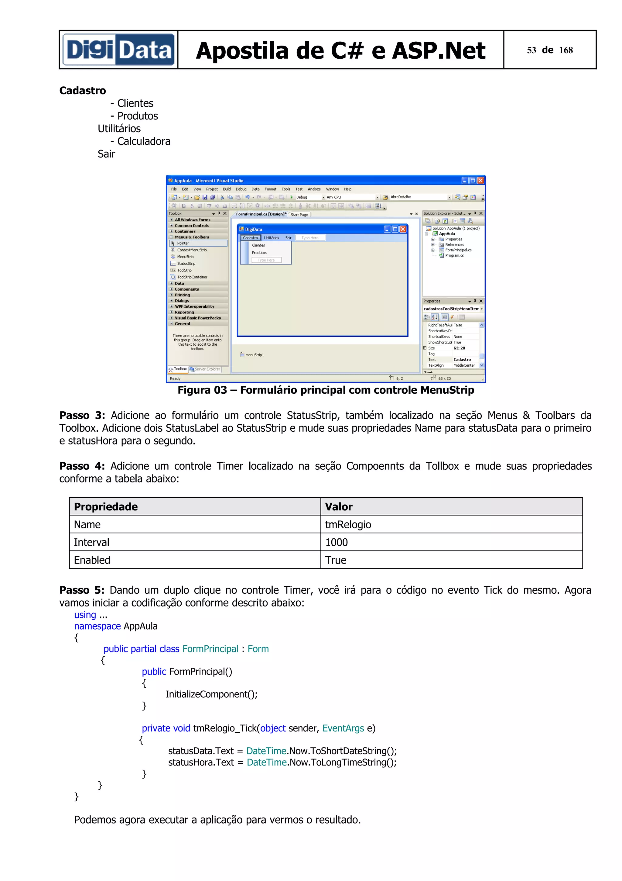 Apostila de C# e ASP.Net

53 de 168

Cadastro
- Clientes
- Produtos
Utilitários
- Calculadora
Sair

Figura 03 – Formulário principal com controle MenuStrip
Passo 3: Adicione ao formulário um controle StatusStrip, também localizado na seção Menus & Toolbars da
Toolbox. Adicione dois StatusLabel ao StatusStrip e mude suas propriedades Name para statusData para o primeiro
e statusHora para o segundo.
Passo 4: Adicione um controle Timer localizado na seção Compoennts da Tollbox e mude suas propriedades
conforme a tabela abaixo:
Propriedade

Valor

Name

tmRelogio

Interval

1000

Enabled

True

Passo 5: Dando um duplo clique no controle Timer, você irá para o código no evento Tick do mesmo. Agora
vamos iniciar a codificação conforme descrito abaixo:
using ...
namespace AppAula
{
public partial class FormPrincipal : Form
{
public FormPrincipal()
{
InitializeComponent();
}
private void tmRelogio_Tick(object sender, EventArgs e)
{
statusData.Text = DateTime.Now.ToShortDateString();
statusHora.Text = DateTime.Now.ToLongTimeString();
}
}

}

Podemos agora executar a aplicação para vermos o resultado.

 