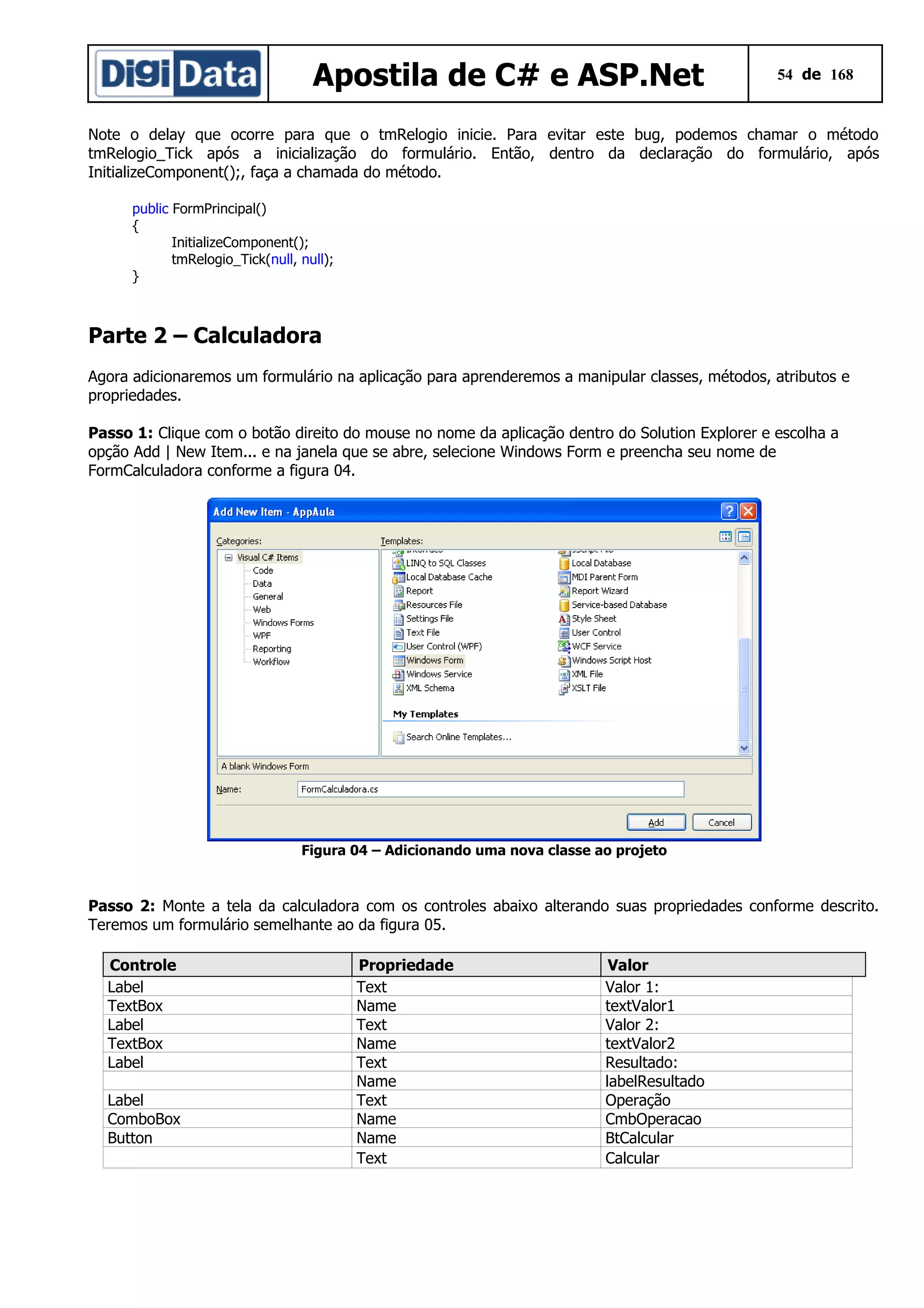 Apostila de C# e ASP.Net

54 de 168

Note o delay que ocorre para que o tmRelogio inicie. Para evitar este bug, podemos chamar o método
tmRelogio_Tick após a inicialização do formulário. Então, dentro da declaração do formulário, após
InitializeComponent();, faça a chamada do método.
public FormPrincipal()
{
InitializeComponent();
tmRelogio_Tick(null, null);
}

Parte 2 – Calculadora
Agora adicionaremos um formulário na aplicação para aprenderemos a manipular classes, métodos, atributos e
propriedades.
Passo 1: Clique com o botão direito do mouse no nome da aplicação dentro do Solution Explorer e escolha a
opção Add | New Item... e na janela que se abre, selecione Windows Form e preencha seu nome de
FormCalculadora conforme a figura 04.

Figura 04 – Adicionando uma nova classe ao projeto

Passo 2: Monte a tela da calculadora com os controles abaixo alterando suas propriedades conforme descrito.
Teremos um formulário semelhante ao da figura 05.
Controle
Label
TextBox
Label
TextBox
Label
Label
ComboBox
Button

Propriedade
Text
Name
Text
Name
Text
Name
Text
Name
Name
Text

Valor
Valor 1:
textValor1
Valor 2:
textValor2
Resultado:
labelResultado
Operação
CmbOperacao
BtCalcular
Calcular

 