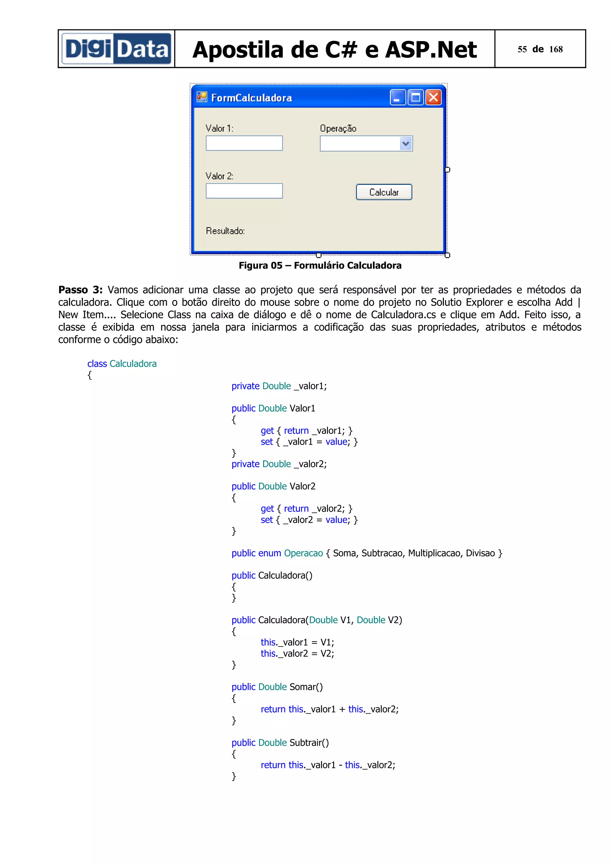 Apostila de C# e ASP.Net

55 de 168

Figura 05 – Formulário Calculadora

Passo 3: Vamos adicionar uma classe ao projeto que será responsável por ter as propriedades e métodos da
calculadora. Clique com o botão direito do mouse sobre o nome do projeto no Solutio Explorer e escolha Add |
New Item.... Selecione Class na caixa de diálogo e dê o nome de Calculadora.cs e clique em Add. Feito isso, a
classe é exibida em nossa janela para iniciarmos a codificação das suas propriedades, atributos e métodos
conforme o código abaixo:
class Calculadora
{
private Double _valor1;
public Double Valor1
{
get { return _valor1; }
set { _valor1 = value; }
}
private Double _valor2;
public Double Valor2
{
get { return _valor2; }
set { _valor2 = value; }
}
public enum Operacao { Soma, Subtracao, Multiplicacao, Divisao }
public Calculadora()
{
}
public Calculadora(Double V1, Double V2)
{
this._valor1 = V1;
this._valor2 = V2;
}
public Double Somar()
{
return this._valor1 + this._valor2;
}
public Double Subtrair()
{
return this._valor1 - this._valor2;
}

 