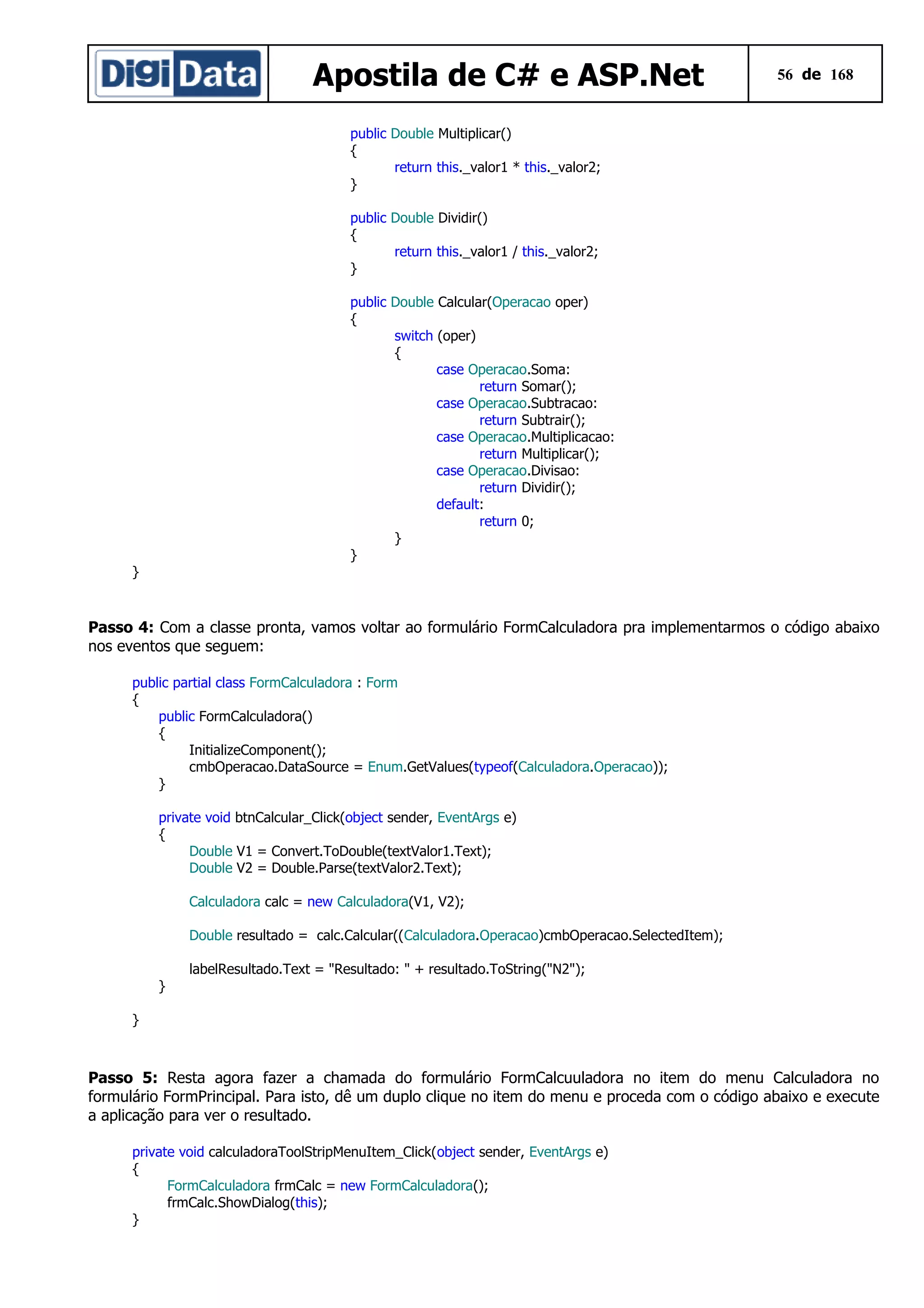 Apostila de C# e ASP.Net

56 de 168

public Double Multiplicar()
{
return this._valor1 * this._valor2;
}
public Double Dividir()
{
return this._valor1 / this._valor2;
}
public Double Calcular(Operacao oper)
{
switch (oper)
{
case Operacao.Soma:
return Somar();
case Operacao.Subtracao:
return Subtrair();
case Operacao.Multiplicacao:
return Multiplicar();
case Operacao.Divisao:
return Dividir();
default:
return 0;
}
}

}

Passo 4: Com a classe pronta, vamos voltar ao formulário FormCalculadora pra implementarmos o código abaixo
nos eventos que seguem:
public partial class FormCalculadora : Form
{
public FormCalculadora()
{
InitializeComponent();
cmbOperacao.DataSource = Enum.GetValues(typeof(Calculadora.Operacao));
}
private void btnCalcular_Click(object sender, EventArgs e)
{
Double V1 = Convert.ToDouble(textValor1.Text);
Double V2 = Double.Parse(textValor2.Text);
Calculadora calc = new Calculadora(V1, V2);
Double resultado = calc.Calcular((Calculadora.Operacao)cmbOperacao.SelectedItem);
labelResultado.Text = "Resultado: " + resultado.ToString("N2");
}
}

Passo 5: Resta agora fazer a chamada do formulário FormCalcuuladora no item do menu Calculadora no
formulário FormPrincipal. Para isto, dê um duplo clique no item do menu e proceda com o código abaixo e execute
a aplicação para ver o resultado.
private void calculadoraToolStripMenuItem_Click(object sender, EventArgs e)
{
FormCalculadora frmCalc = new FormCalculadora();
frmCalc.ShowDialog(this);
}

 