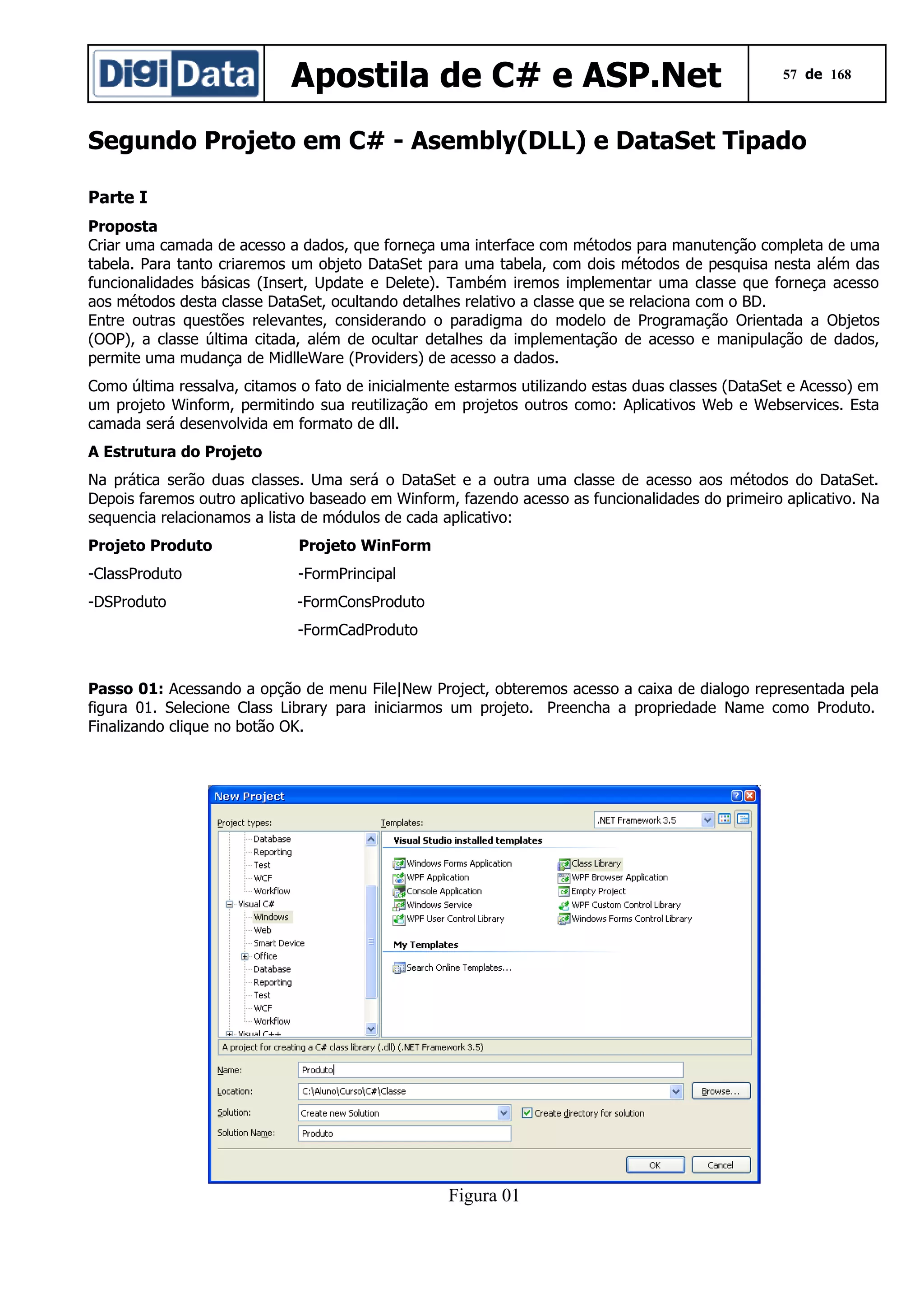 Apostila de C# e ASP.Net

57 de 168

Segundo Projeto em C# - Asembly(DLL) e DataSet Tipado
Parte I
Proposta
Criar uma camada de acesso a dados, que forneça uma interface com métodos para manutenção completa de uma
tabela. Para tanto criaremos um objeto DataSet para uma tabela, com dois métodos de pesquisa nesta além das
funcionalidades básicas (Insert, Update e Delete). Também iremos implementar uma classe que forneça acesso
aos métodos desta classe DataSet, ocultando detalhes relativo a classe que se relaciona com o BD.
Entre outras questões relevantes, considerando o paradigma do modelo de Programação Orientada a Objetos
(OOP), a classe última citada, além de ocultar detalhes da implementação de acesso e manipulação de dados,
permite uma mudança de MidlleWare (Providers) de acesso a dados.
Como última ressalva, citamos o fato de inicialmente estarmos utilizando estas duas classes (DataSet e Acesso) em
um projeto Winform, permitindo sua reutilização em projetos outros como: Aplicativos Web e Webservices. Esta
camada será desenvolvida em formato de dll.
A Estrutura do Projeto
Na prática serão duas classes. Uma será o DataSet e a outra uma classe de acesso aos métodos do DataSet.
Depois faremos outro aplicativo baseado em Winform, fazendo acesso as funcionalidades do primeiro aplicativo. Na
sequencia relacionamos a lista de módulos de cada aplicativo:
Projeto Produto

Projeto WinForm

-ClassProduto

-FormPrincipal

-DSProduto

-FormConsProduto
-FormCadProduto

Passo 01: Acessando a opção de menu File|New Project, obteremos acesso a caixa de dialogo representada pela
figura 01. Selecione Class Library para iniciarmos um projeto. Preencha a propriedade Name como Produto.
Finalizando clique no botão OK.

Figura 01

 