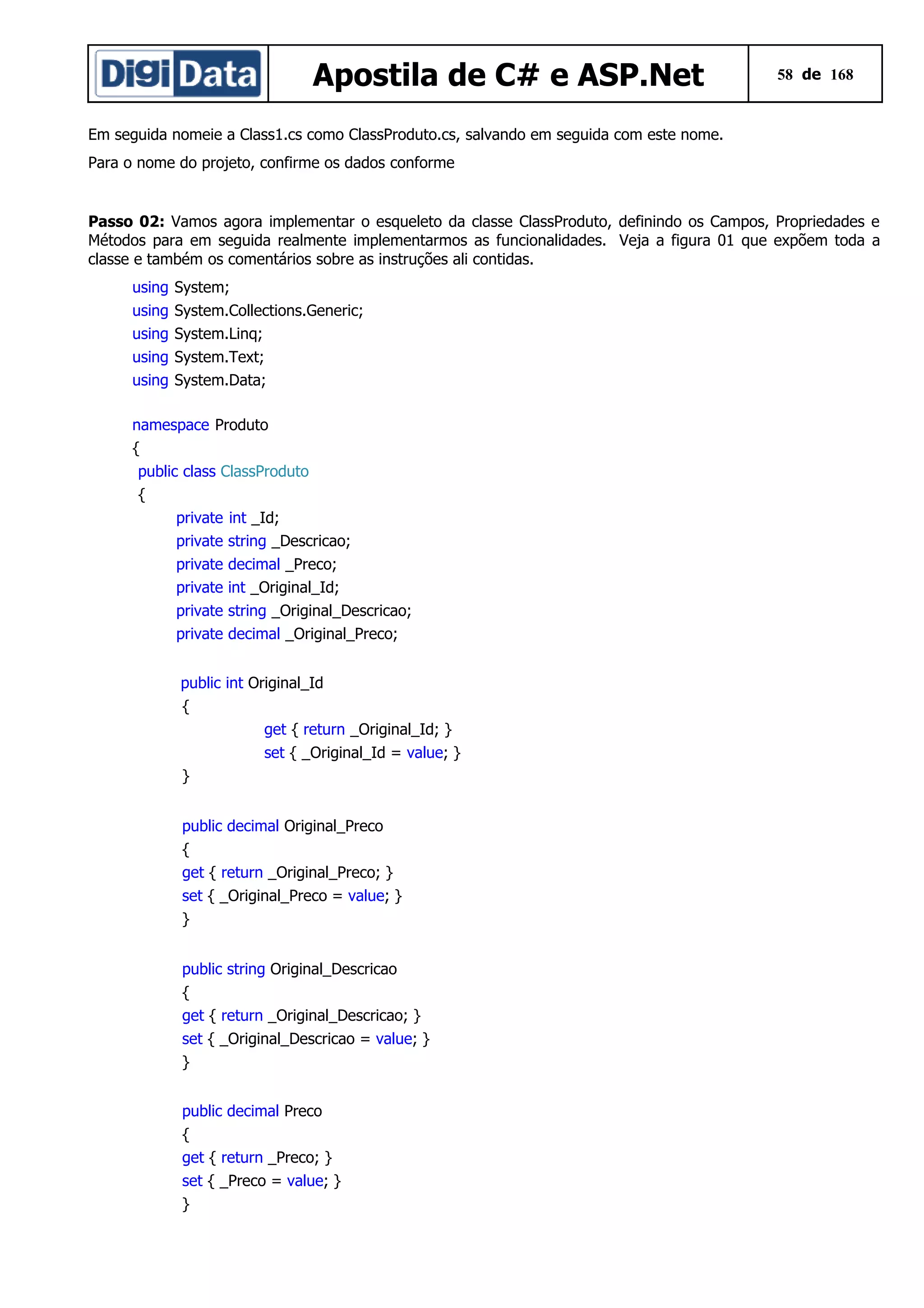 Apostila de C# e ASP.Net

58 de 168

Em seguida nomeie a Class1.cs como ClassProduto.cs, salvando em seguida com este nome.
Para o nome do projeto, confirme os dados conforme

Passo 02: Vamos agora implementar o esqueleto da classe ClassProduto, definindo os Campos, Propriedades e
Métodos para em seguida realmente implementarmos as funcionalidades. Veja a figura 01 que expõem toda a
classe e também os comentários sobre as instruções ali contidas.
using
using
using
using
using

System;
System.Collections.Generic;
System.Linq;
System.Text;
System.Data;

namespace Produto
{
public class ClassProduto
{
private int _Id;
private string _Descricao;
private decimal _Preco;
private int _Original_Id;
private string _Original_Descricao;
private decimal _Original_Preco;
public int Original_Id
{
get { return _Original_Id; }
set { _Original_Id = value; }
}
public decimal Original_Preco
{
get { return _Original_Preco; }
set { _Original_Preco = value; }
}
public string Original_Descricao
{
get { return _Original_Descricao; }
set { _Original_Descricao = value; }
}
public decimal Preco
{
get { return _Preco; }
set { _Preco = value; }
}

 