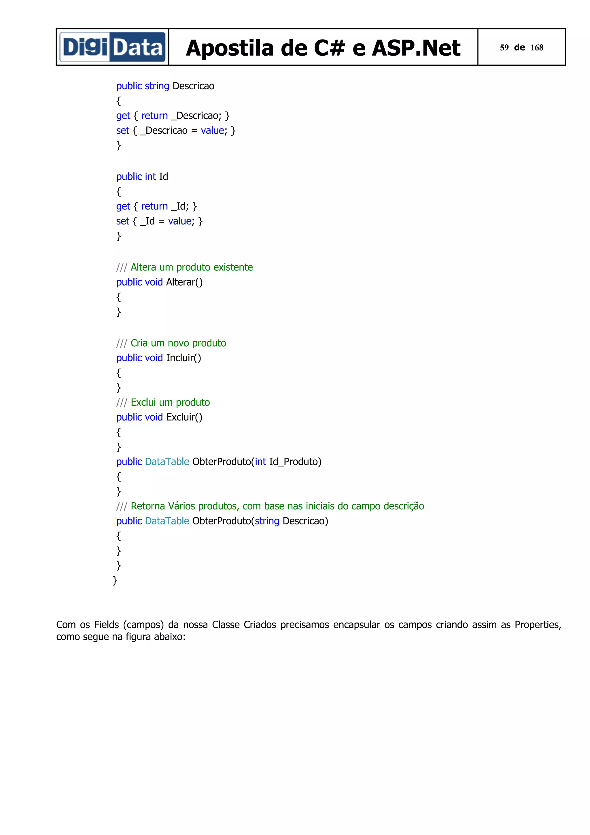Apostila de C# e ASP.Net

59 de 168

public string Descricao
{
get { return _Descricao; }
set { _Descricao = value; }
}
public int Id
{
get { return _Id; }
set { _Id = value; }
}
/// Altera um produto existente
public void Alterar()
{
}
/// Cria um novo produto
public void Incluir()
{
}
/// Exclui um produto
public void Excluir()
{
}
public DataTable ObterProduto(int Id_Produto)
{
}
/// Retorna Vários produtos, com base nas iniciais do campo descrição
public DataTable ObterProduto(string Descricao)
{
}
}
}

Com os Fields (campos) da nossa Classe Criados precisamos encapsular os campos criando assim as Properties,
como segue na figura abaixo:

 