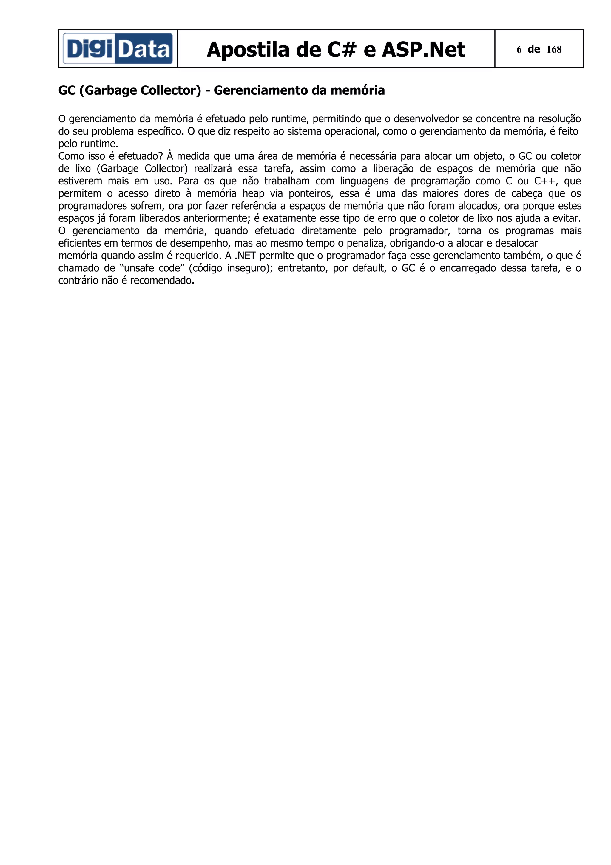 Apostila de C# e ASP.Net

6 de 168

GC (Garbage Collector) - Gerenciamento da memória
O gerenciamento da memória é efetuado pelo runtime, permitindo que o desenvolvedor se concentre na resolução
do seu problema específico. O que diz respeito ao sistema operacional, como o gerenciamento da memória, é feito
pelo runtime.
Como isso é efetuado? À medida que uma área de memória é necessária para alocar um objeto, o GC ou coletor
de lixo (Garbage Collector) realizará essa tarefa, assim como a liberação de espaços de memória que não
estiverem mais em uso. Para os que não trabalham com linguagens de programação como C ou C++, que
permitem o acesso direto à memória heap via ponteiros, essa é uma das maiores dores de cabeça que os
programadores sofrem, ora por fazer referência a espaços de memória que não foram alocados, ora porque estes
espaços já foram liberados anteriormente; é exatamente esse tipo de erro que o coletor de lixo nos ajuda a evitar.
O gerenciamento da memória, quando efetuado diretamente pelo programador, torna os programas mais
eficientes em termos de desempenho, mas ao mesmo tempo o penaliza, obrigando-o a alocar e desalocar
memória quando assim é requerido. A .NET permite que o programador faça esse gerenciamento também, o que é
chamado de “unsafe code” (código inseguro); entretanto, por default, o GC é o encarregado dessa tarefa, e o
contrário não é recomendado.

 