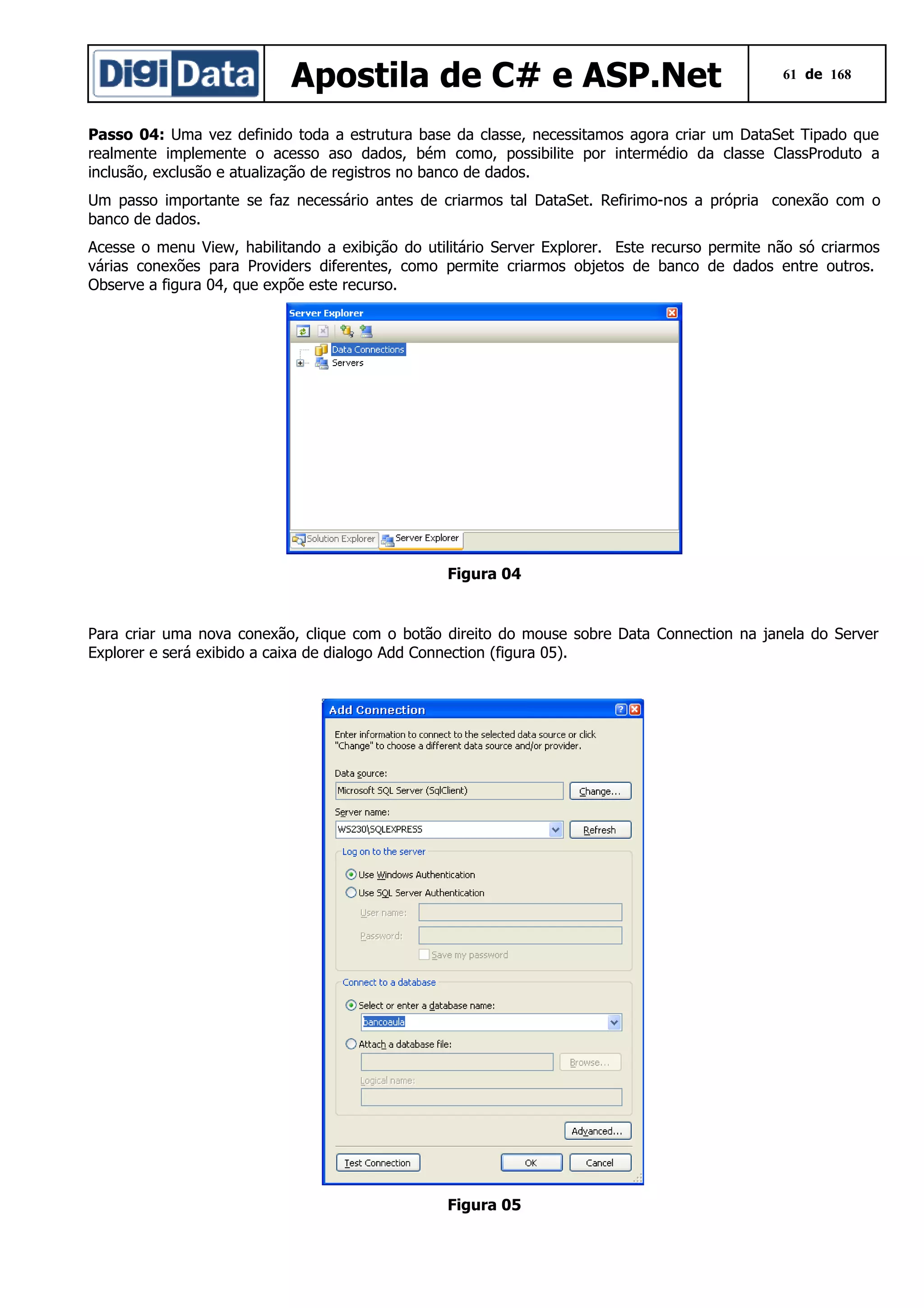 Apostila de C# e ASP.Net

61 de 168

Passo 04: Uma vez definido toda a estrutura base da classe, necessitamos agora criar um DataSet Tipado que
realmente implemente o acesso aso dados, bém como, possibilite por intermédio da classe ClassProduto a
inclusão, exclusão e atualização de registros no banco de dados.
Um passo importante se faz necessário antes de criarmos tal DataSet. Refirimo-nos a própria conexão com o
banco de dados.
Acesse o menu View, habilitando a exibição do utilitário Server Explorer. Este recurso permite não só criarmos
várias conexões para Providers diferentes, como permite criarmos objetos de banco de dados entre outros.
Observe a figura 04, que expõe este recurso.

Figura 04

Para criar uma nova conexão, clique com o botão direito do mouse sobre Data Connection na janela do Server
Explorer e será exibido a caixa de dialogo Add Connection (figura 05).

Figura 05

 
