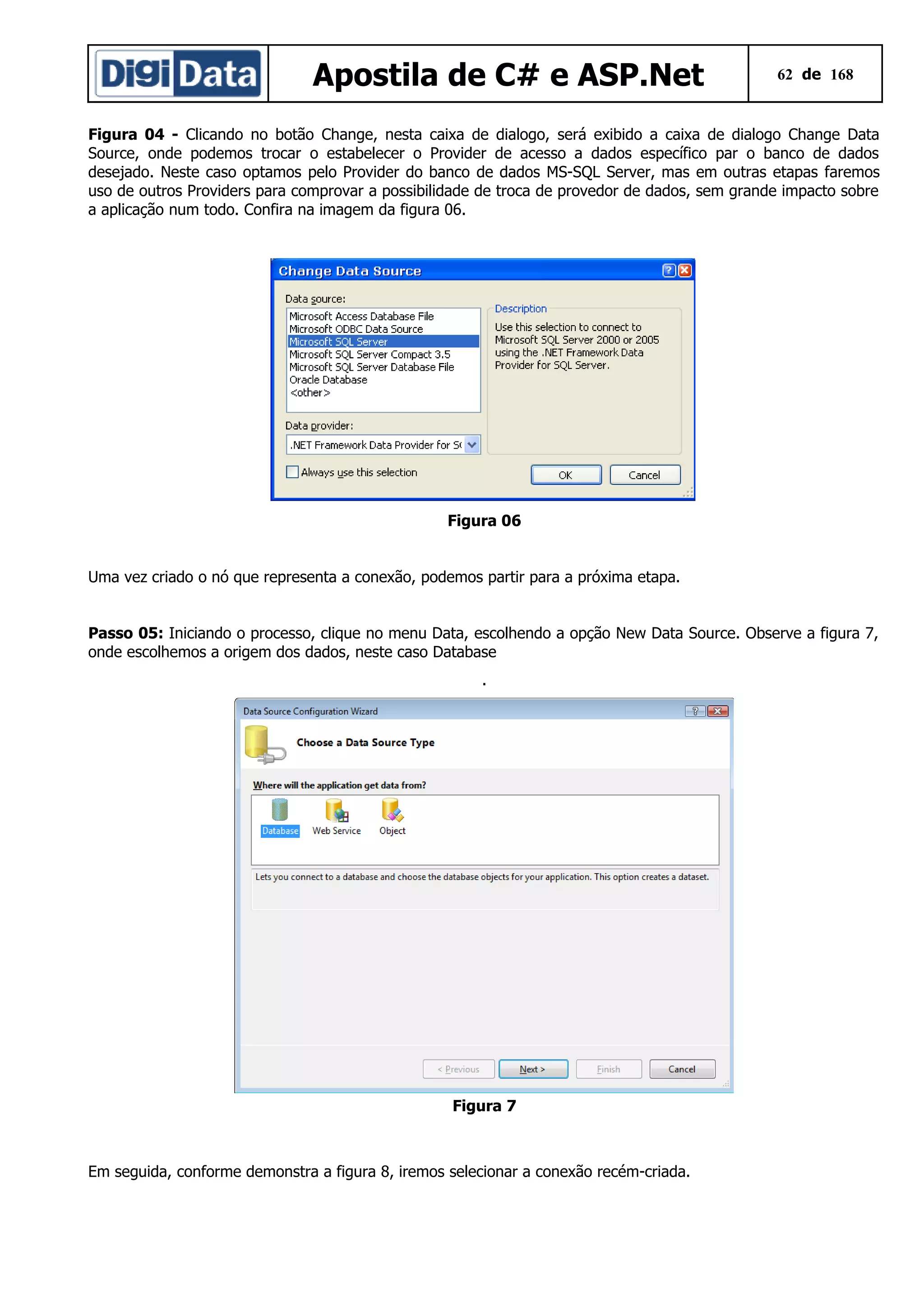 Apostila de C# e ASP.Net

62 de 168

Figura 04 - Clicando no botão Change, nesta caixa de dialogo, será exibido a caixa de dialogo Change Data
Source, onde podemos trocar o estabelecer o Provider de acesso a dados específico par o banco de dados
desejado. Neste caso optamos pelo Provider do banco de dados MS-SQL Server, mas em outras etapas faremos
uso de outros Providers para comprovar a possibilidade de troca de provedor de dados, sem grande impacto sobre
a aplicação num todo. Confira na imagem da figura 06.

Figura 06
Uma vez criado o nó que representa a conexão, podemos partir para a próxima etapa.
Passo 05: Iniciando o processo, clique no menu Data, escolhendo a opção New Data Source. Observe a figura 7,
onde escolhemos a origem dos dados, neste caso Database
.

Figura 7

Em seguida, conforme demonstra a figura 8, iremos selecionar a conexão recém-criada.

 