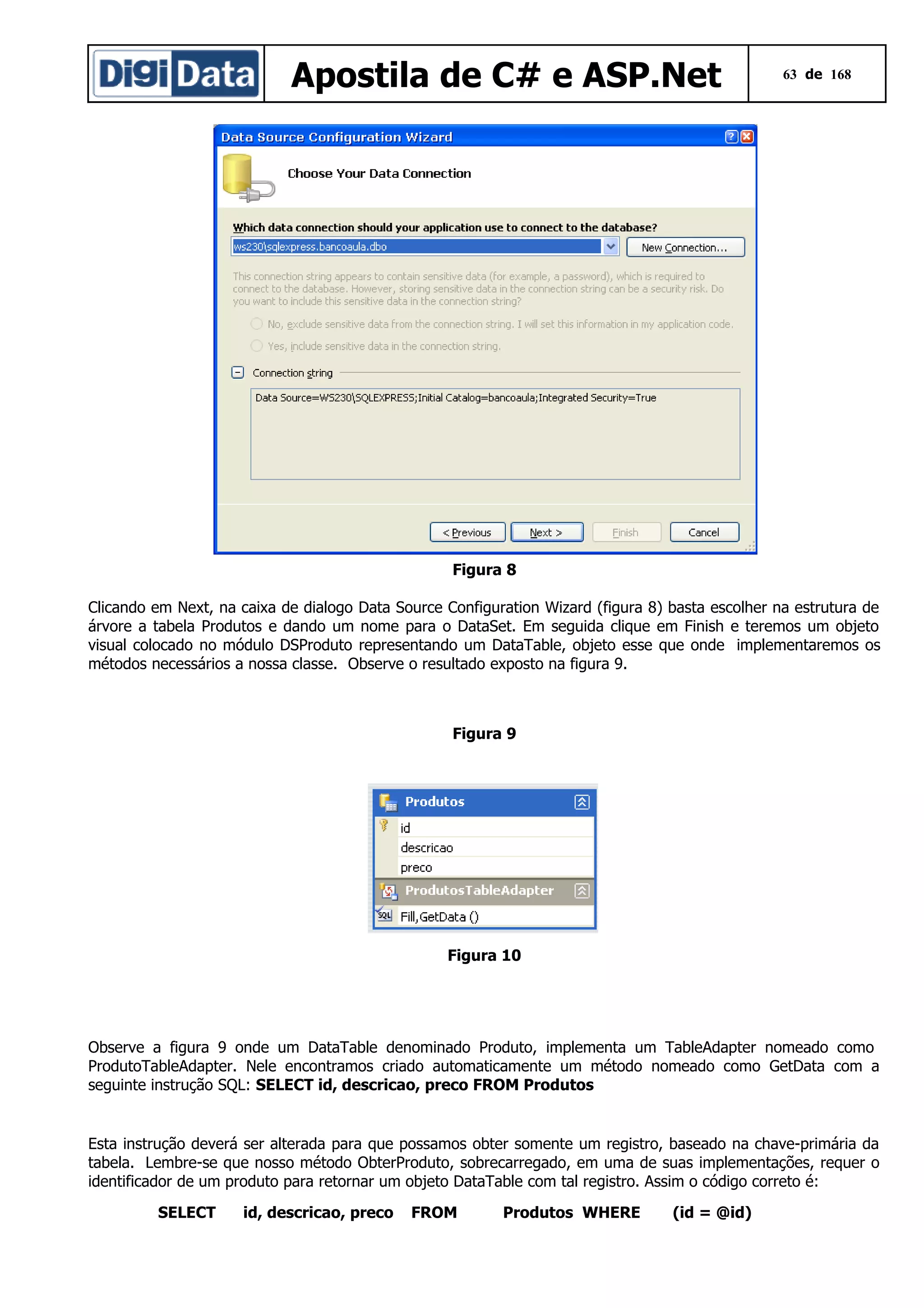 Apostila de C# e ASP.Net

63 de 168

Figura 8
Clicando em Next, na caixa de dialogo Data Source Configuration Wizard (figura 8) basta escolher na estrutura de
árvore a tabela Produtos e dando um nome para o DataSet. Em seguida clique em Finish e teremos um objeto
visual colocado no módulo DSProduto representando um DataTable, objeto esse que onde implementaremos os
métodos necessários a nossa classe. Observe o resultado exposto na figura 9.

Figura 9

Figura 10

Observe a figura 9 onde um DataTable denominado Produto, implementa um TableAdapter nomeado como
ProdutoTableAdapter. Nele encontramos criado automaticamente um método nomeado como GetData com a
seguinte instrução SQL: SELECT id, descricao, preco FROM Produtos

Esta instrução deverá ser alterada para que possamos obter somente um registro, baseado na chave-primária da
tabela. Lembre-se que nosso método ObterProduto, sobrecarregado, em uma de suas implementações, requer o
identificador de um produto para retornar um objeto DataTable com tal registro. Assim o código correto é:
SELECT

id, descricao, preco

FROM

Produtos WHERE

(id = @id)

 