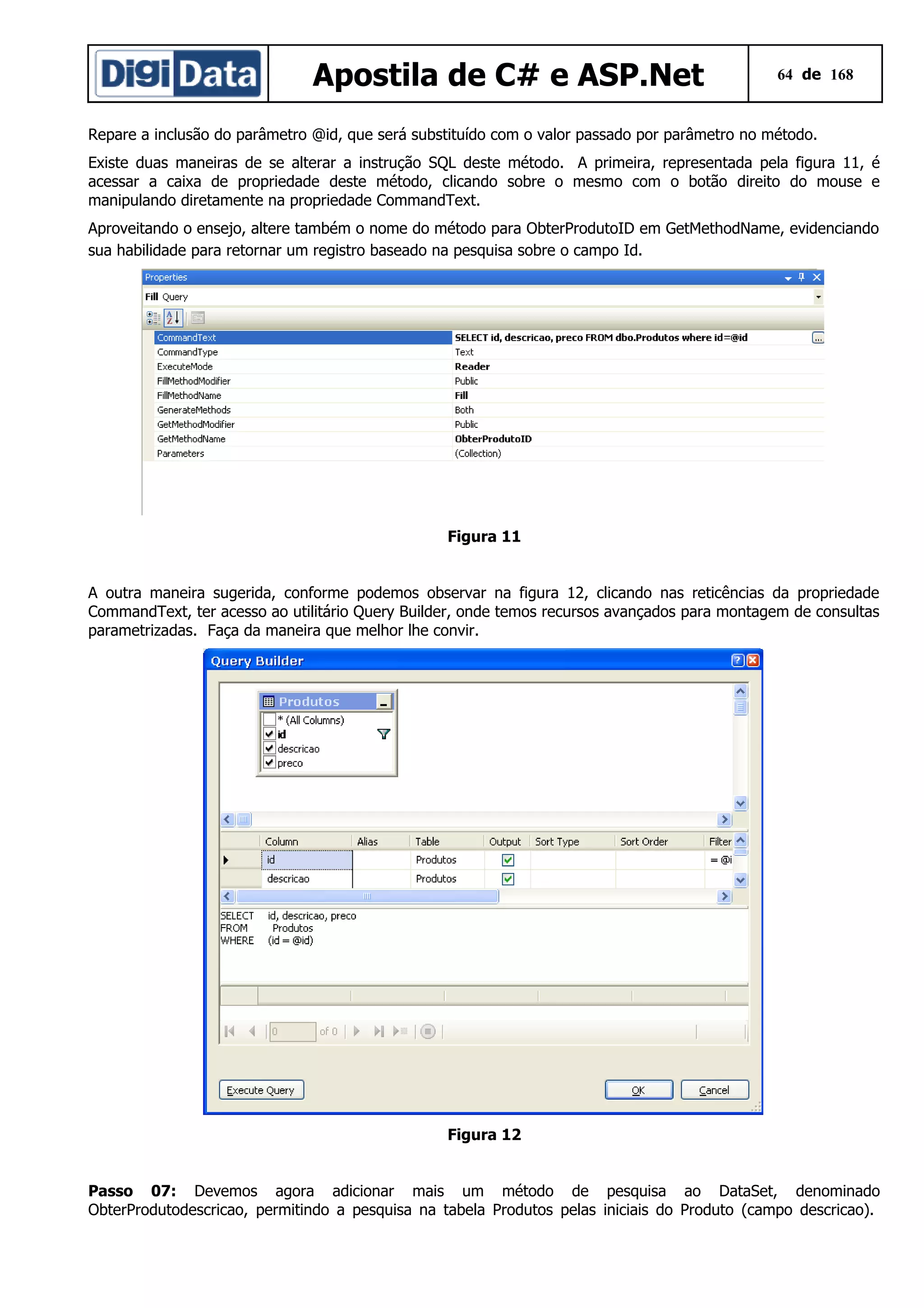Apostila de C# e ASP.Net

64 de 168

Repare a inclusão do parâmetro @id, que será substituído com o valor passado por parâmetro no método.
Existe duas maneiras de se alterar a instrução SQL deste método. A primeira, representada pela figura 11, é
acessar a caixa de propriedade deste método, clicando sobre o mesmo com o botão direito do mouse e
manipulando diretamente na propriedade CommandText.
Aproveitando o ensejo, altere também o nome do método para ObterProdutoID em GetMethodName, evidenciando
sua habilidade para retornar um registro baseado na pesquisa sobre o campo Id.

Figura 11
A outra maneira sugerida, conforme podemos observar na figura 12, clicando nas reticências da propriedade
CommandText, ter acesso ao utilitário Query Builder, onde temos recursos avançados para montagem de consultas
parametrizadas. Faça da maneira que melhor lhe convir.

Figura 12
Passo 07: Devemos agora adicionar mais um método de pesquisa ao DataSet, denominado
ObterProdutodescricao, permitindo a pesquisa na tabela Produtos pelas iniciais do Produto (campo descricao).

 