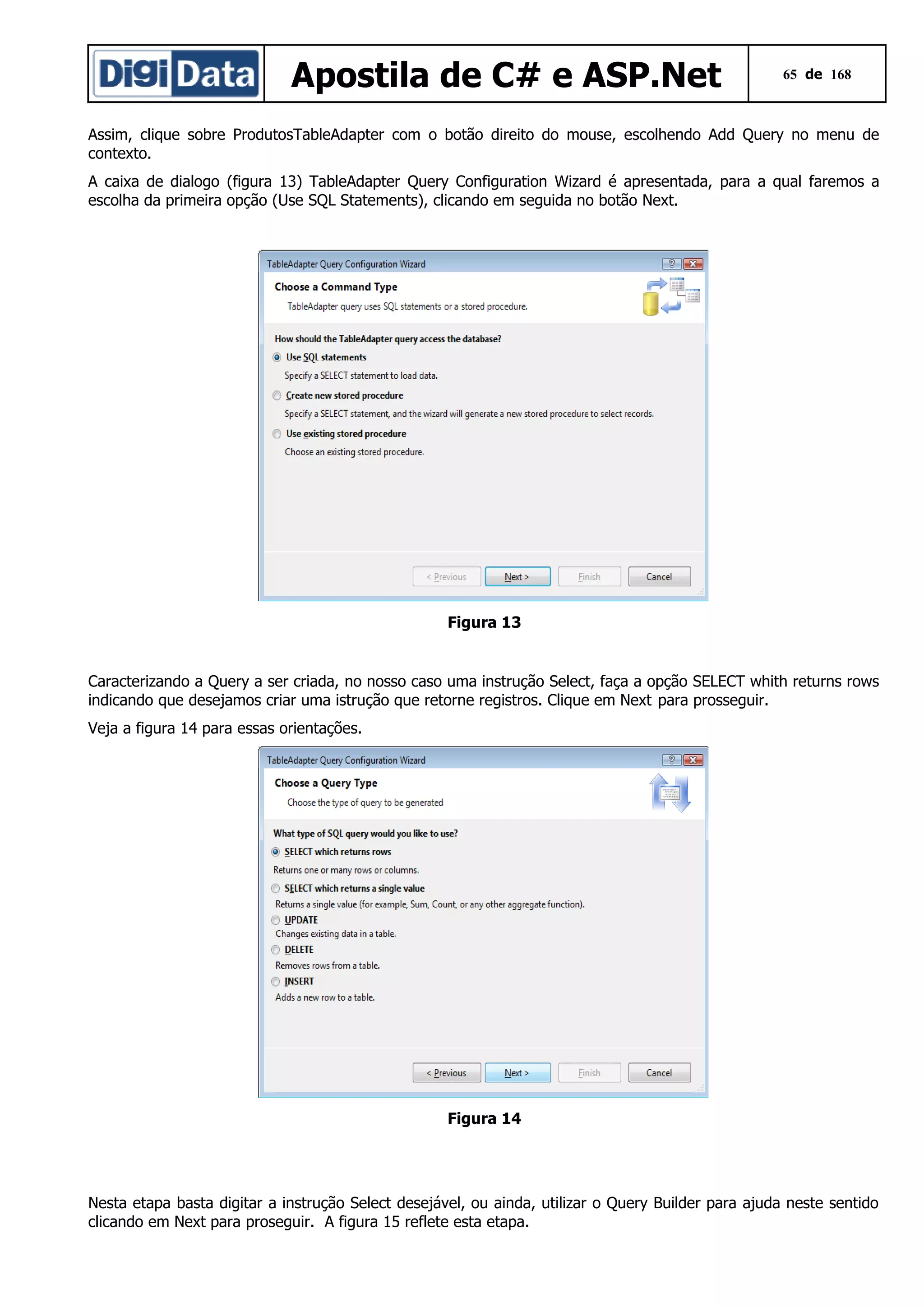 Apostila de C# e ASP.Net

65 de 168

Assim, clique sobre ProdutosTableAdapter com o botão direito do mouse, escolhendo Add Query no menu de
contexto.
A caixa de dialogo (figura 13) TableAdapter Query Configuration Wizard é apresentada, para a qual faremos a
escolha da primeira opção (Use SQL Statements), clicando em seguida no botão Next.

Figura 13

Caracterizando a Query a ser criada, no nosso caso uma instrução Select, faça a opção SELECT whith returns rows
indicando que desejamos criar uma istrução que retorne registros. Clique em Next para prosseguir.
Veja a figura 14 para essas orientações.

Figura 14

Nesta etapa basta digitar a instrução Select desejável, ou ainda, utilizar o Query Builder para ajuda neste sentido
clicando em Next para proseguir. A figura 15 reflete esta etapa.

 