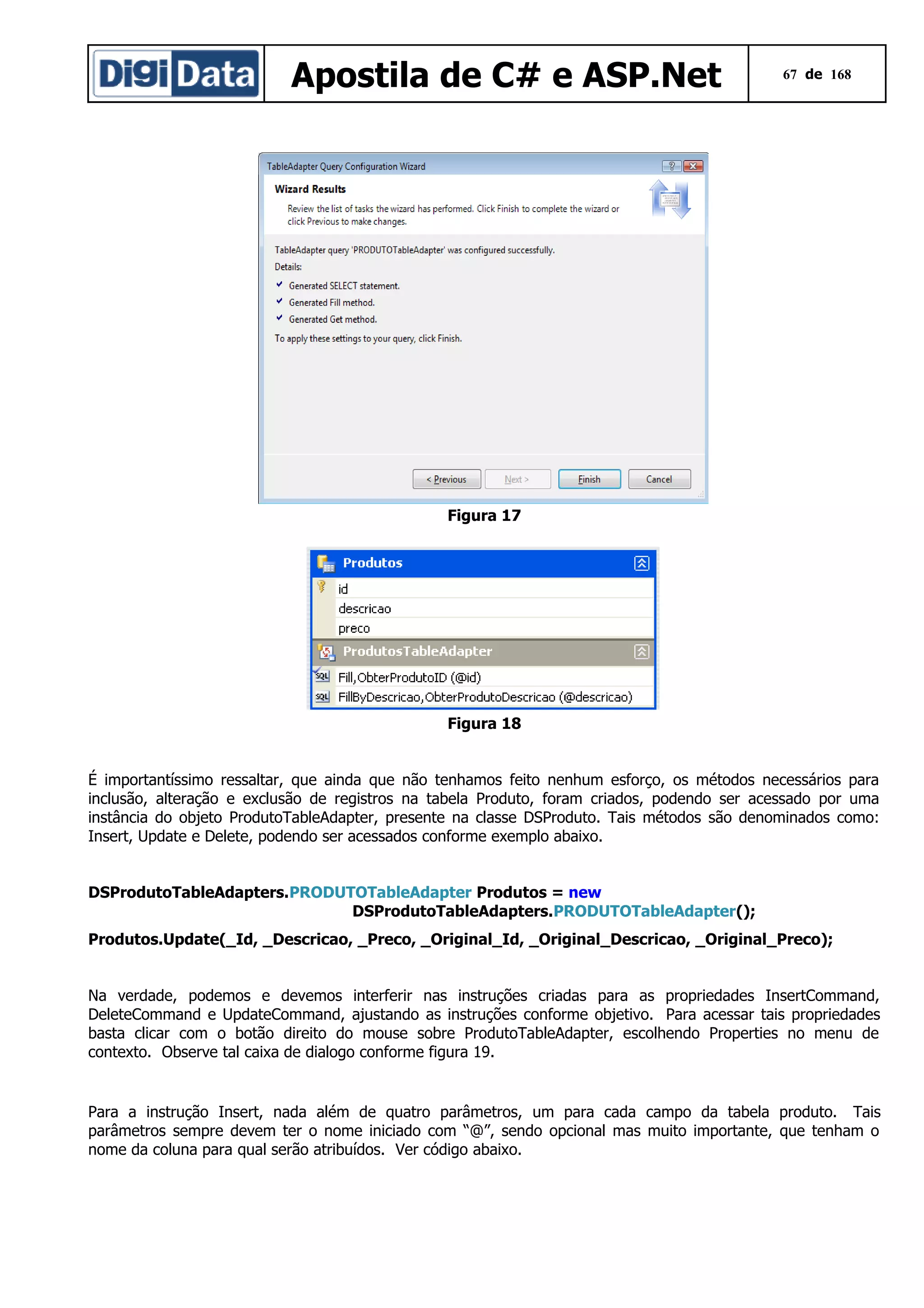 Apostila de C# e ASP.Net

67 de 168

Figura 17

Figura 18
É importantíssimo ressaltar, que ainda que não tenhamos feito nenhum esforço, os métodos necessários para
inclusão, alteração e exclusão de registros na tabela Produto, foram criados, podendo ser acessado por uma
instância do objeto ProdutoTableAdapter, presente na classe DSProduto. Tais métodos são denominados como:
Insert, Update e Delete, podendo ser acessados conforme exemplo abaixo.
DSProdutoTableAdapters.PRODUTOTableAdapter Produtos = new
DSProdutoTableAdapters.PRODUTOTableAdapter();
Produtos.Update(_Id, _Descricao, _Preco, _Original_Id, _Original_Descricao, _Original_Preco);
Na verdade, podemos e devemos interferir nas instruções criadas para as propriedades InsertCommand,
DeleteCommand e UpdateCommand, ajustando as instruções conforme objetivo. Para acessar tais propriedades
basta clicar com o botão direito do mouse sobre ProdutoTableAdapter, escolhendo Properties no menu de
contexto. Observe tal caixa de dialogo conforme figura 19.

Para a instrução Insert, nada além de quatro parâmetros, um para cada campo da tabela produto. Tais
parâmetros sempre devem ter o nome iniciado com “@”, sendo opcional mas muito importante, que tenham o
nome da coluna para qual serão atribuídos. Ver código abaixo.

 
