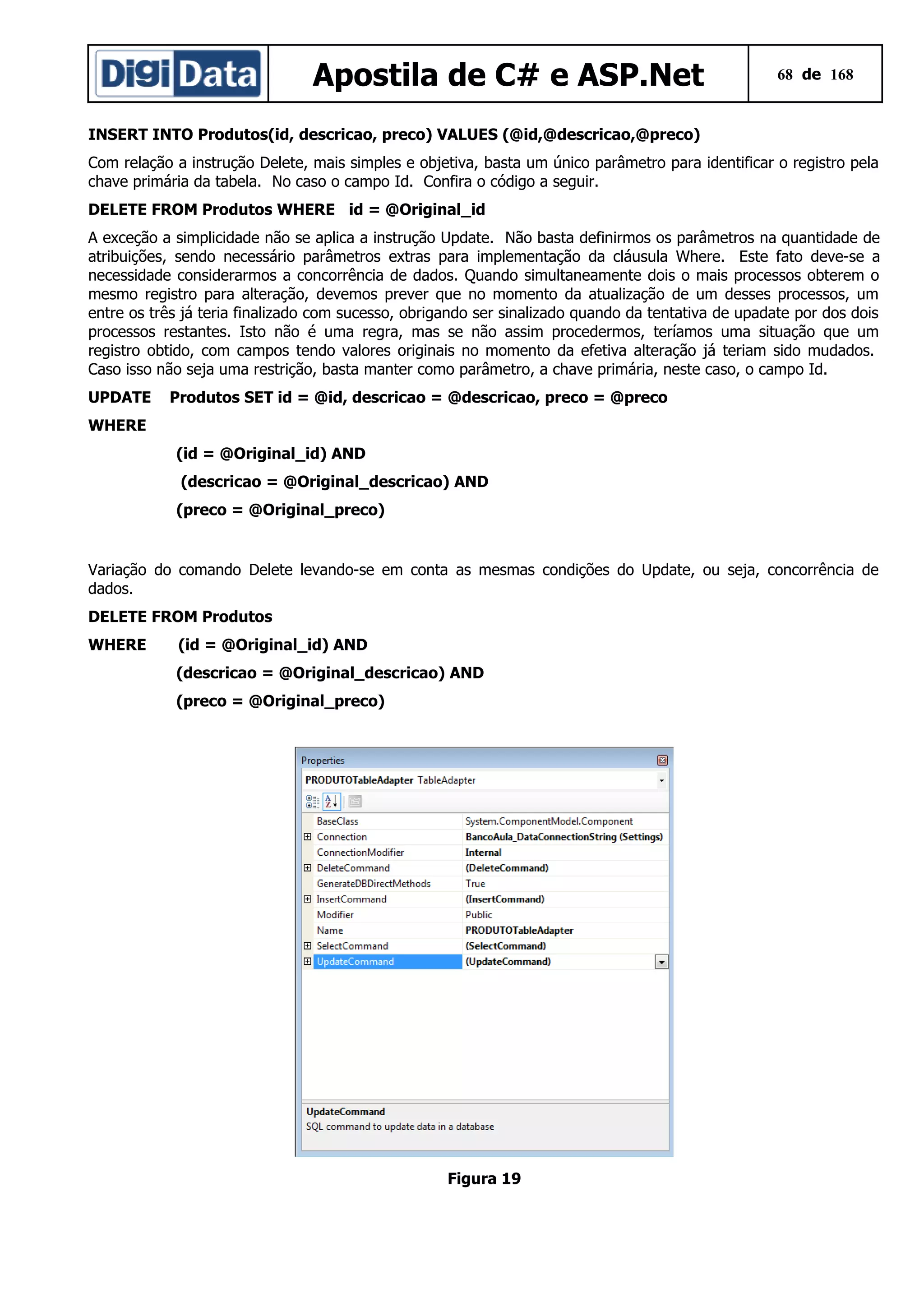 Apostila de C# e ASP.Net

68 de 168

INSERT INTO Produtos(id, descricao, preco) VALUES (@id,@descricao,@preco)
Com relação a instrução Delete, mais simples e objetiva, basta um único parâmetro para identificar o registro pela
chave primária da tabela. No caso o campo Id. Confira o código a seguir.
DELETE FROM Produtos WHERE id = @Original_id
A exceção a simplicidade não se aplica a instrução Update. Não basta definirmos os parâmetros na quantidade de
atribuições, sendo necessário parâmetros extras para implementação da cláusula Where. Este fato deve-se a
necessidade considerarmos a concorrência de dados. Quando simultaneamente dois o mais processos obterem o
mesmo registro para alteração, devemos prever que no momento da atualização de um desses processos, um
entre os três já teria finalizado com sucesso, obrigando ser sinalizado quando da tentativa de upadate por dos dois
processos restantes. Isto não é uma regra, mas se não assim procedermos, teríamos uma situação que um
registro obtido, com campos tendo valores originais no momento da efetiva alteração já teriam sido mudados.
Caso isso não seja uma restrição, basta manter como parâmetro, a chave primária, neste caso, o campo Id.
UPDATE

Produtos SET id = @id, descricao = @descricao, preco = @preco

WHERE
(id = @Original_id) AND
(descricao = @Original_descricao) AND
(preco = @Original_preco)

Variação do comando Delete levando-se em conta as mesmas condições do Update, ou seja, concorrência de
dados.
DELETE FROM Produtos
WHERE

(id = @Original_id) AND
(descricao = @Original_descricao) AND
(preco = @Original_preco)

Figura 19

 