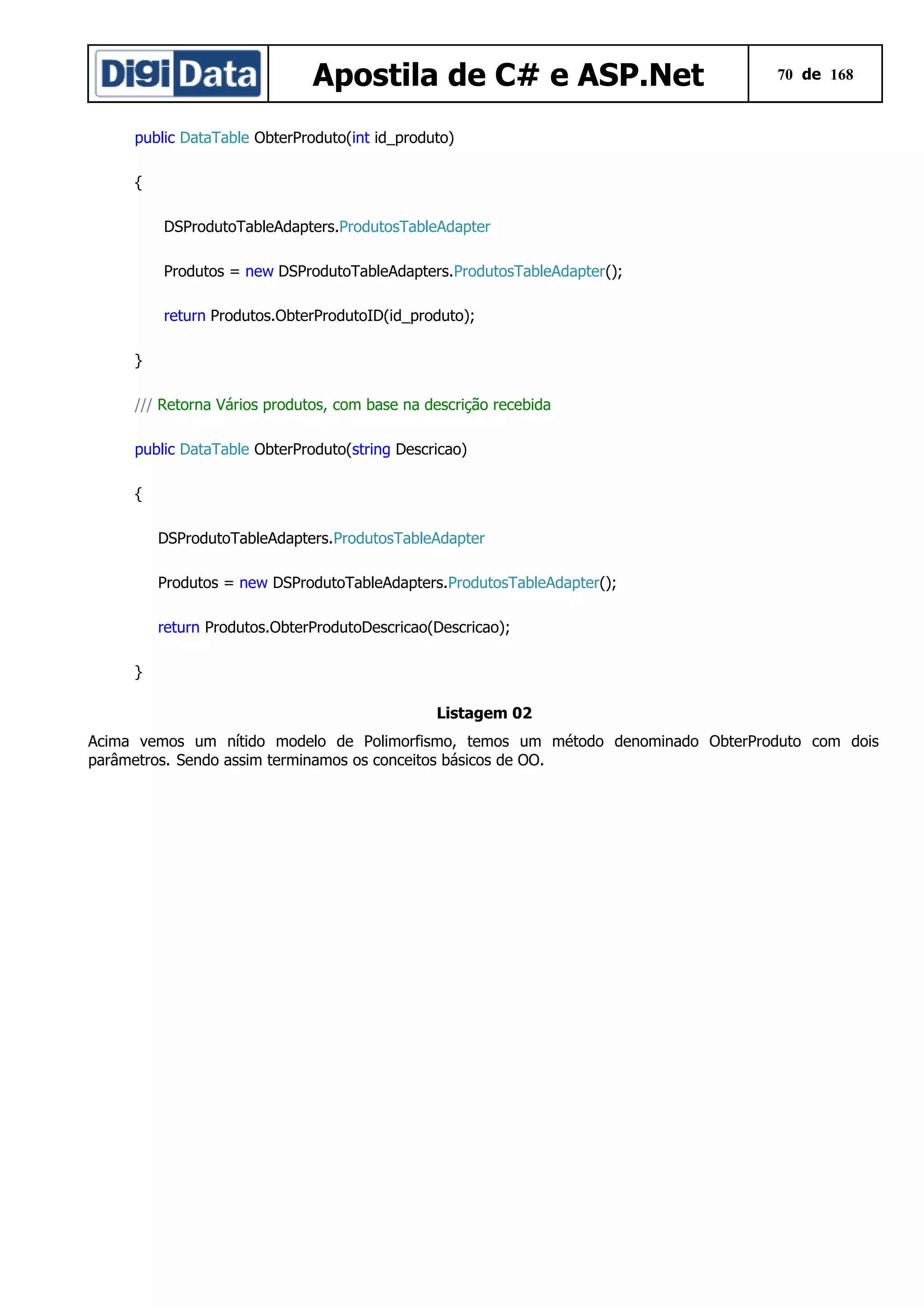 Apostila de C# e ASP.Net

70 de 168

public DataTable ObterProduto(int id_produto)
{
DSProdutoTableAdapters.ProdutosTableAdapter
Produtos = new DSProdutoTableAdapters.ProdutosTableAdapter();
return Produtos.ObterProdutoID(id_produto);
}
/// Retorna Vários produtos, com base na descrição recebida
public DataTable ObterProduto(string Descricao)
{
DSProdutoTableAdapters.ProdutosTableAdapter
Produtos = new DSProdutoTableAdapters.ProdutosTableAdapter();
return Produtos.ObterProdutoDescricao(Descricao);
}
Listagem 02
Acima vemos um nítido modelo de Polimorfismo, temos um método denominado ObterProduto com dois
parâmetros. Sendo assim terminamos os conceitos básicos de OO.

 