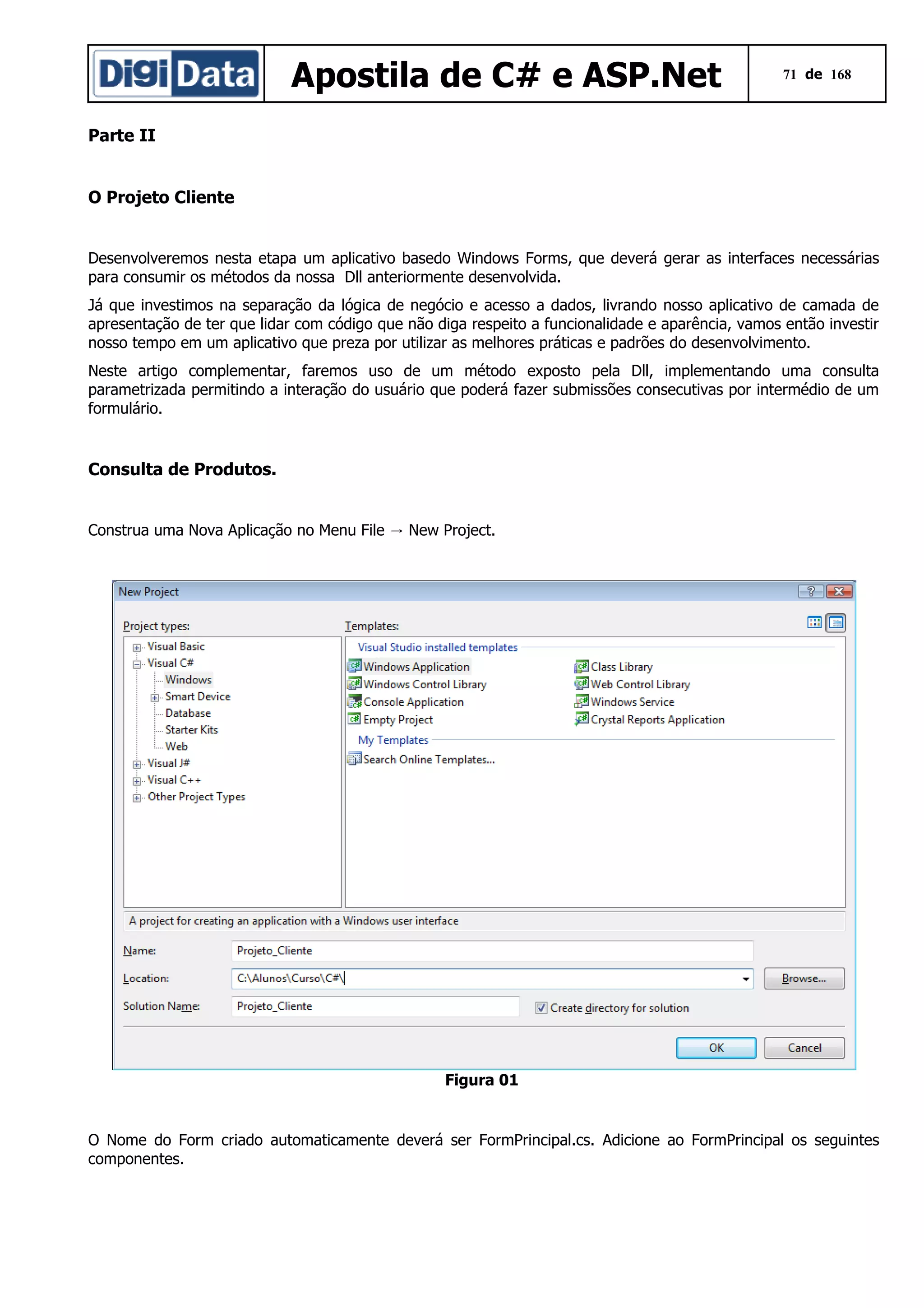 Apostila de C# e ASP.Net

71 de 168

Parte II
O Projeto Cliente
Desenvolveremos nesta etapa um aplicativo basedo Windows Forms, que deverá gerar as interfaces necessárias
para consumir os métodos da nossa Dll anteriormente desenvolvida.
Já que investimos na separação da lógica de negócio e acesso a dados, livrando nosso aplicativo de camada de
apresentação de ter que lidar com código que não diga respeito a funcionalidade e aparência, vamos então investir
nosso tempo em um aplicativo que preza por utilizar as melhores práticas e padrões do desenvolvimento.
Neste artigo complementar, faremos uso de um método exposto pela Dll, implementando uma consulta
parametrizada permitindo a interação do usuário que poderá fazer submissões consecutivas por intermédio de um
formulário.

Consulta de Produtos.
Construa uma Nova Aplicação no Menu File → New Project.

Figura 01

O Nome do Form criado automaticamente deverá ser FormPrincipal.cs. Adicione ao FormPrincipal os seguintes
componentes.

 