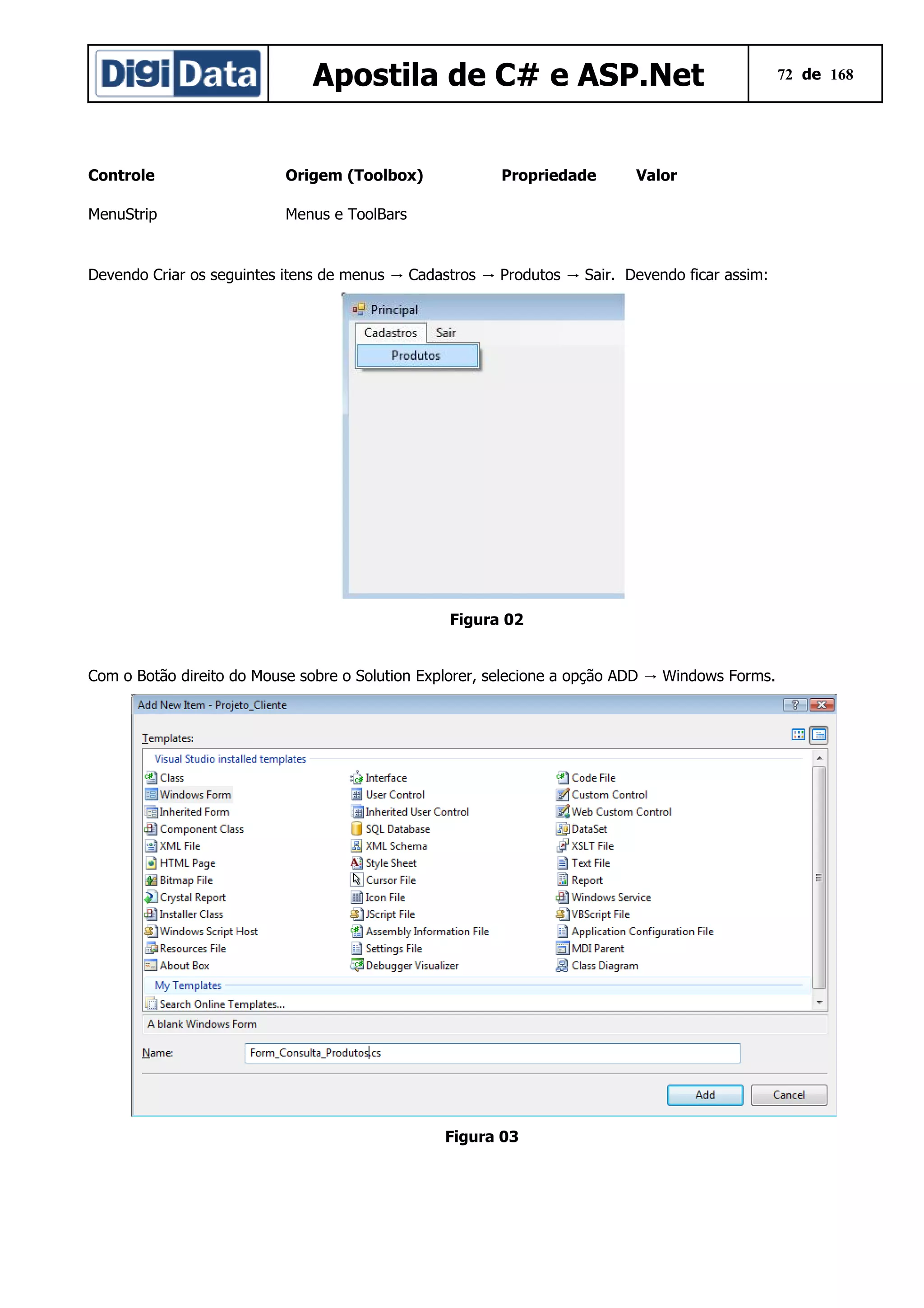 Apostila de C# e ASP.Net
Controle

Origem (Toolbox)

MenuStrip

Propriedade

Valor

Menus e ToolBars

Devendo Criar os seguintes itens de menus → Cadastros → Produtos → Sair. Devendo ficar assim:

Figura 02
Com o Botão direito do Mouse sobre o Solution Explorer, selecione a opção ADD → Windows Forms.

Figura 03

72 de 168

 