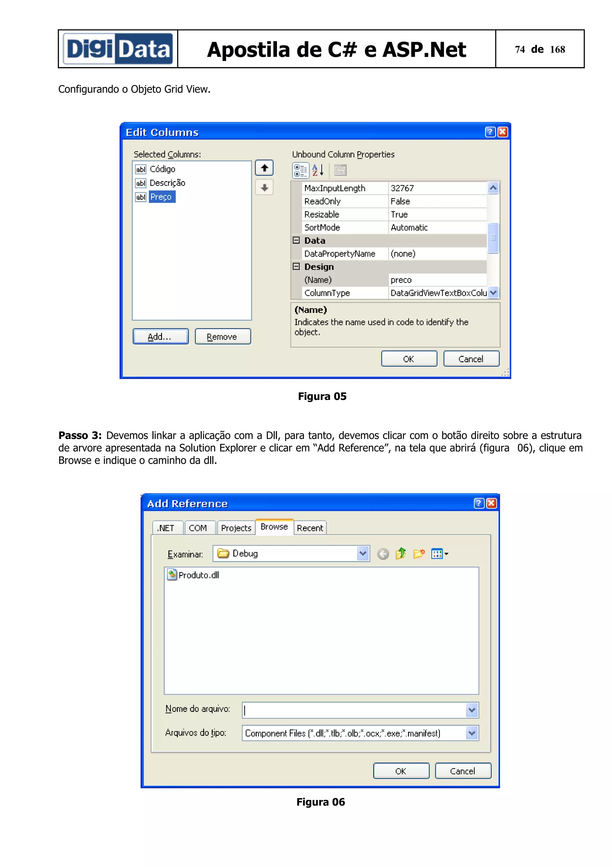 Apostila de C# e ASP.Net

74 de 168

Configurando o Objeto Grid View.

Figura 05

Passo 3: Devemos linkar a aplicação com a Dll, para tanto, devemos clicar com o botão direito sobre a estrutura
de arvore apresentada na Solution Explorer e clicar em “Add Reference”, na tela que abrirá (figura 06), clique em
Browse e indique o caminho da dll.

Figura 06

 