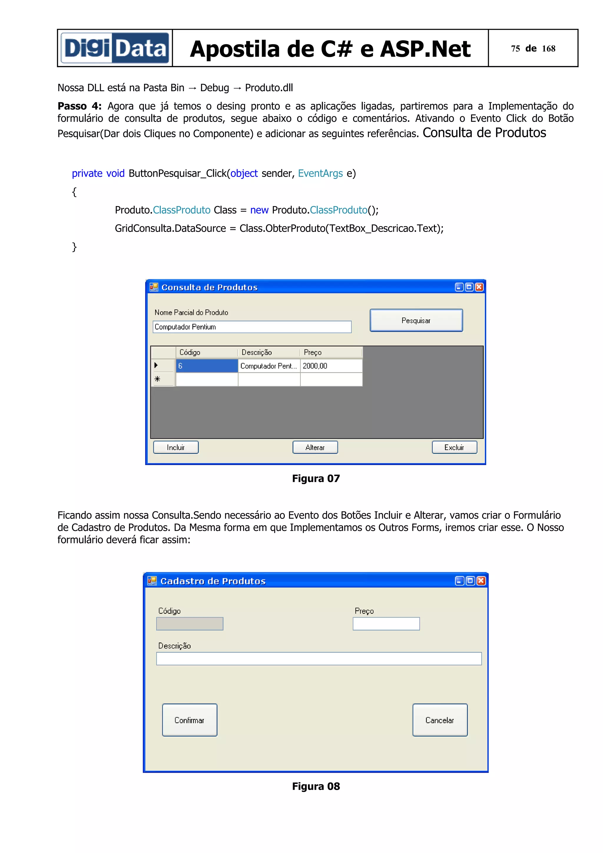 Apostila de C# e ASP.Net

75 de 168

Nossa DLL está na Pasta Bin → Debug → Produto.dll
Passo 4: Agora que já temos o desing pronto e as aplicações ligadas, partiremos para a Implementação do
formulário de consulta de produtos, segue abaixo o código e comentários. Ativando o Evento Click do Botão
Pesquisar(Dar dois Cliques no Componente) e adicionar as seguintes referências.

Consulta de Produtos

private void ButtonPesquisar_Click(object sender, EventArgs e)
{
Produto.ClassProduto Class = new Produto.ClassProduto();
GridConsulta.DataSource = Class.ObterProduto(TextBox_Descricao.Text);
}

Figura 07
Ficando assim nossa Consulta.Sendo necessário ao Evento dos Botões Incluir e Alterar, vamos criar o Formulário
de Cadastro de Produtos. Da Mesma forma em que Implementamos os Outros Forms, iremos criar esse. O Nosso
formulário deverá ficar assim:

Figura 08

 