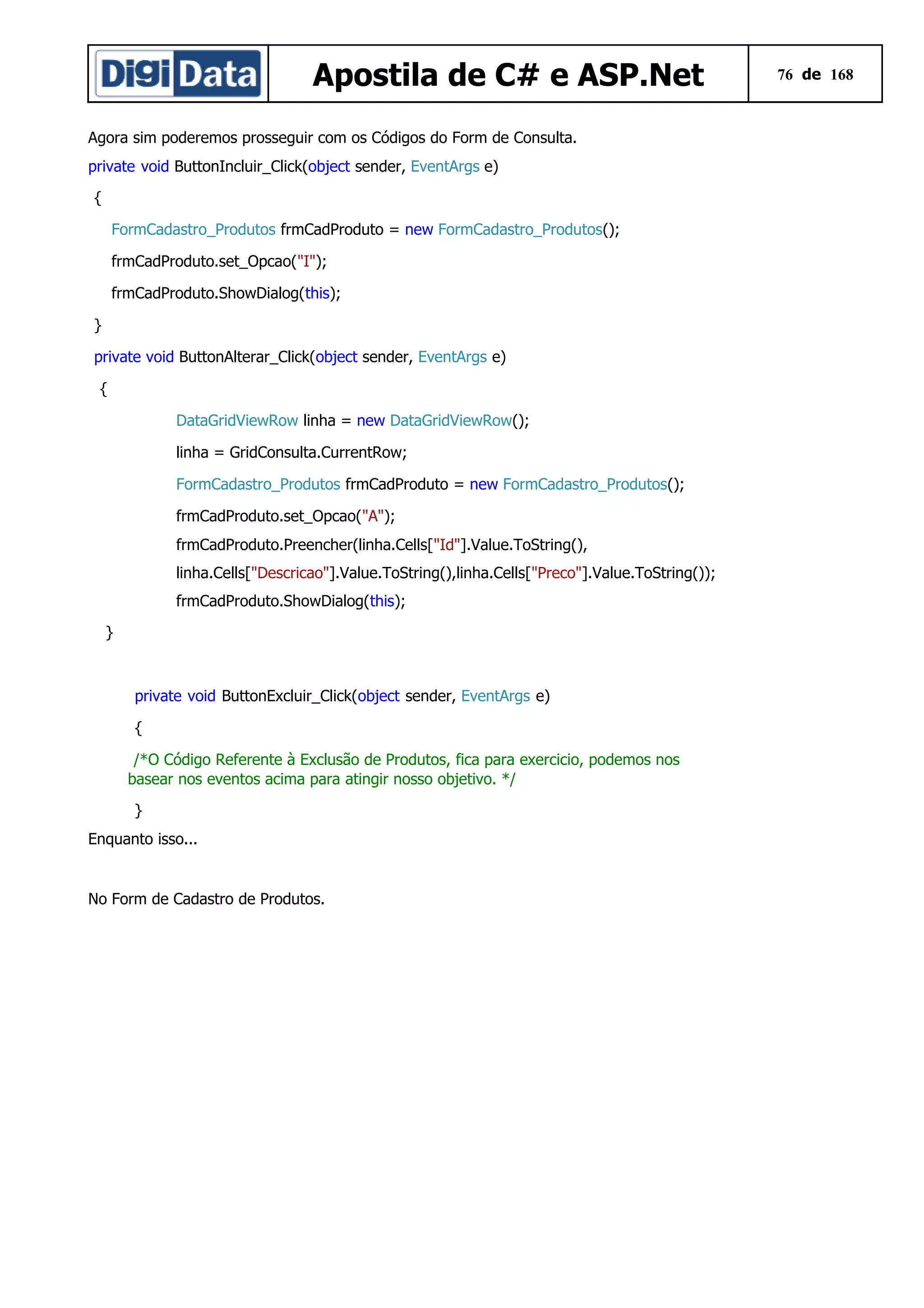 Apostila de C# e ASP.Net
Agora sim poderemos prosseguir com os Códigos do Form de Consulta.
private void ButtonIncluir_Click(object sender, EventArgs e)
{
FormCadastro_Produtos frmCadProduto = new FormCadastro_Produtos();
frmCadProduto.set_Opcao("I");
frmCadProduto.ShowDialog(this);
}
private void ButtonAlterar_Click(object sender, EventArgs e)
{
DataGridViewRow linha = new DataGridViewRow();
linha = GridConsulta.CurrentRow;
FormCadastro_Produtos frmCadProduto = new FormCadastro_Produtos();
frmCadProduto.set_Opcao("A");
frmCadProduto.Preencher(linha.Cells["Id"].Value.ToString(),
linha.Cells["Descricao"].Value.ToString(),linha.Cells["Preco"].Value.ToString());
frmCadProduto.ShowDialog(this);
}

private void ButtonExcluir_Click(object sender, EventArgs e)
{
/*O Código Referente à Exclusão de Produtos, fica para exercicio, podemos nos
basear nos eventos acima para atingir nosso objetivo. */
}
Enquanto isso...

No Form de Cadastro de Produtos.

76 de 168

 