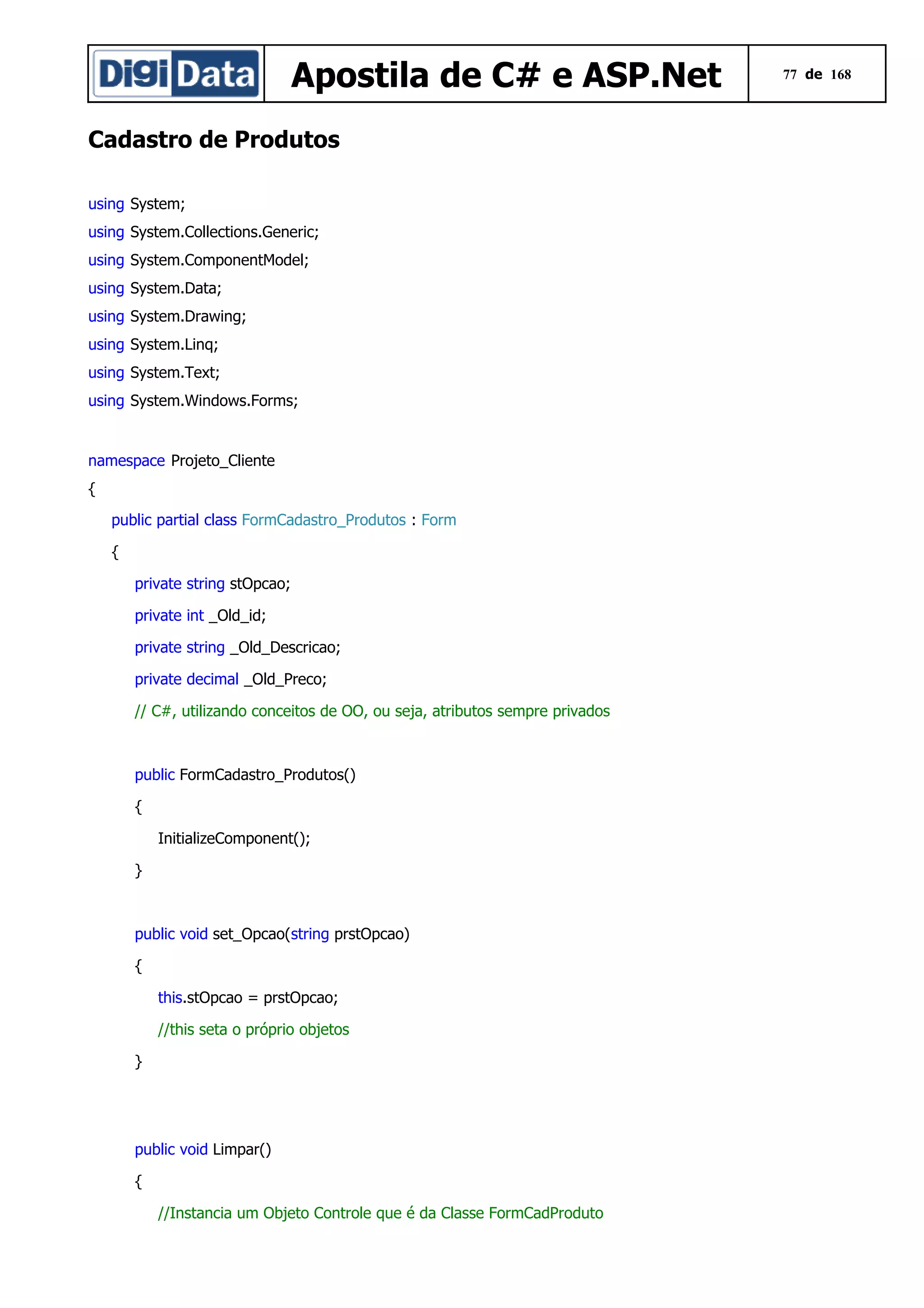 Apostila de C# e ASP.Net
Cadastro de Produtos
using System;
using System.Collections.Generic;
using System.ComponentModel;
using System.Data;
using System.Drawing;
using System.Linq;
using System.Text;
using System.Windows.Forms;

namespace Projeto_Cliente
{
public partial class FormCadastro_Produtos : Form
{
private string stOpcao;
private int _Old_id;
private string _Old_Descricao;
private decimal _Old_Preco;
// C#, utilizando conceitos de OO, ou seja, atributos sempre privados

public FormCadastro_Produtos()
{
InitializeComponent();
}

public void set_Opcao(string prstOpcao)
{
this.stOpcao = prstOpcao;
//this seta o próprio objetos
}

public void Limpar()
{
//Instancia um Objeto Controle que é da Classe FormCadProduto

77 de 168

 