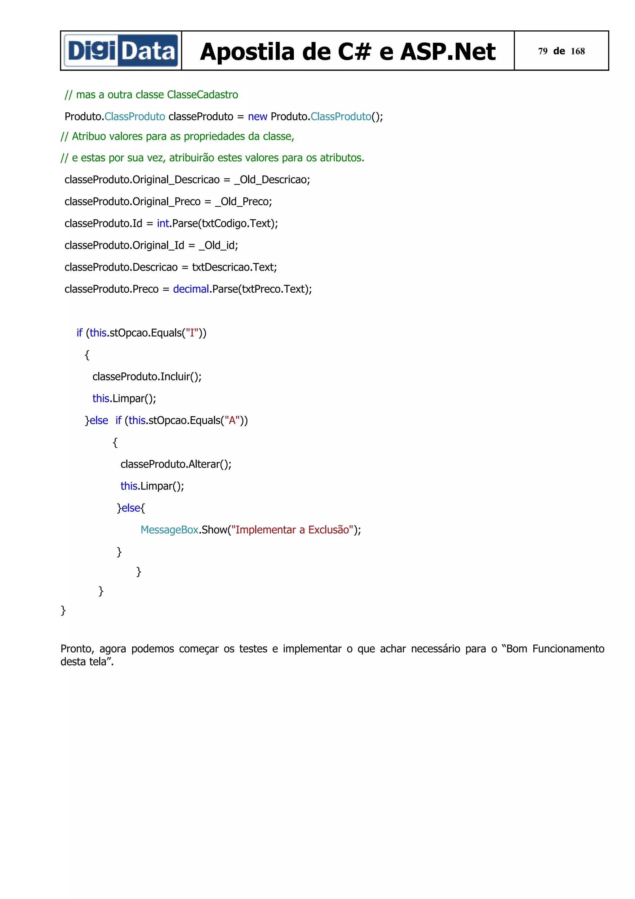Apostila de C# e ASP.Net

79 de 168

// mas a outra classe ClasseCadastro
Produto.ClassProduto classeProduto = new Produto.ClassProduto();
// Atribuo valores para as propriedades da classe,
// e estas por sua vez, atribuirão estes valores para os atributos.
classeProduto.Original_Descricao = _Old_Descricao;
classeProduto.Original_Preco = _Old_Preco;
classeProduto.Id = int.Parse(txtCodigo.Text);
classeProduto.Original_Id = _Old_id;
classeProduto.Descricao = txtDescricao.Text;
classeProduto.Preco = decimal.Parse(txtPreco.Text);

if (this.stOpcao.Equals("I"))
{
classeProduto.Incluir();
this.Limpar();
}else if (this.stOpcao.Equals("A"))
{
classeProduto.Alterar();
this.Limpar();
}else{
MessageBox.Show("Implementar a Exclusão");
}
}
}
}
Pronto, agora podemos começar os testes e implementar o que achar necessário para o “Bom Funcionamento
desta tela”.

 
