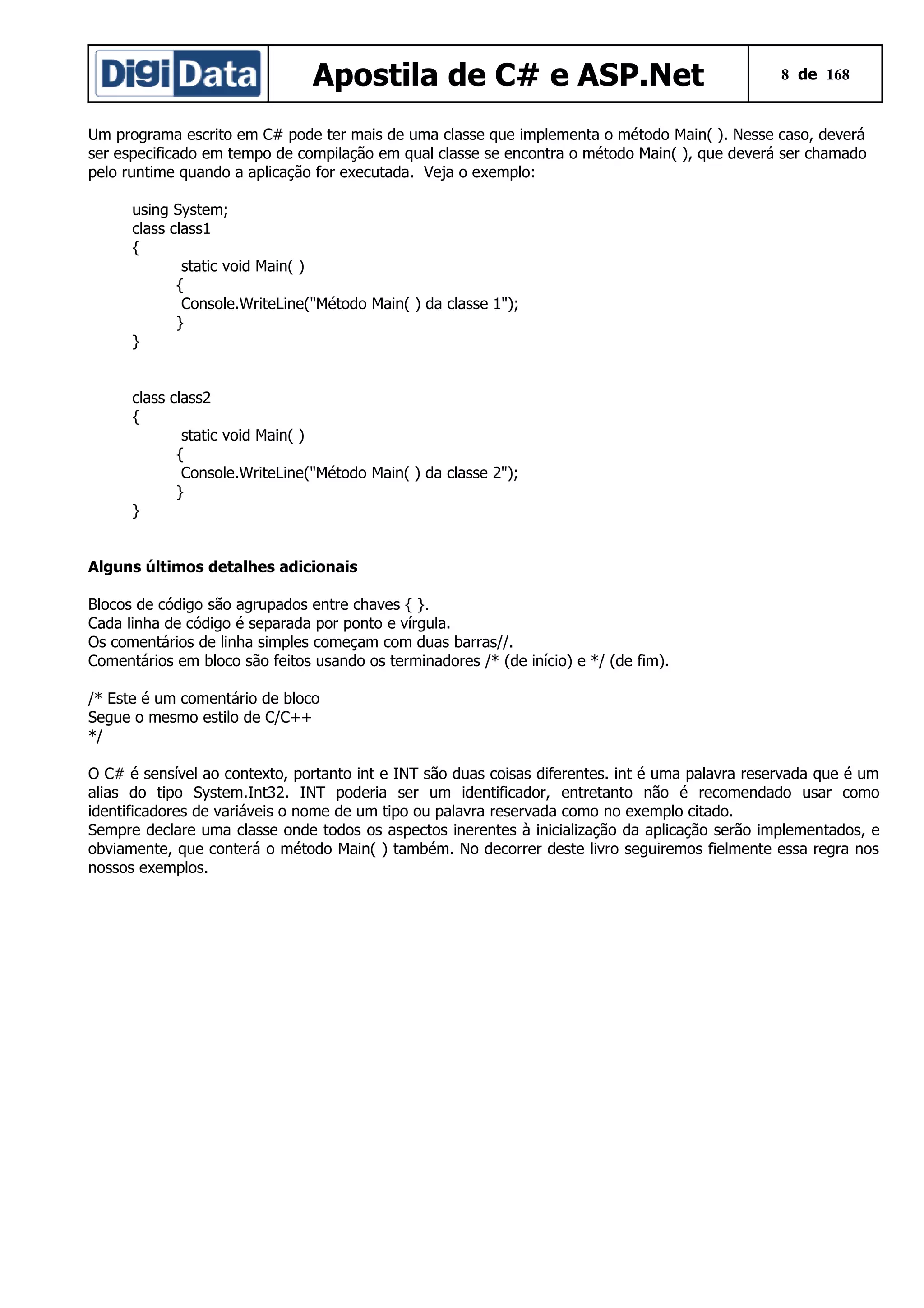 Apostila de C# e ASP.Net

8 de 168

Um programa escrito em C# pode ter mais de uma classe que implementa o método Main( ). Nesse caso, deverá
ser especificado em tempo de compilação em qual classe se encontra o método Main( ), que deverá ser chamado
pelo runtime quando a aplicação for executada. Veja o exemplo:
using System;
class class1
{
static void Main( )
{
Console.WriteLine("Método Main( ) da classe 1");
}
}
class class2
{
static void Main( )
{
Console.WriteLine("Método Main( ) da classe 2");
}
}
Alguns últimos detalhes adicionais
Blocos de código são agrupados entre chaves { }.
Cada linha de código é separada por ponto e vírgula.
Os comentários de linha simples começam com duas barras//.
Comentários em bloco são feitos usando os terminadores /* (de início) e */ (de fim).
/* Este é um comentário de bloco
Segue o mesmo estilo de C/C++
*/
O C# é sensível ao contexto, portanto int e INT são duas coisas diferentes. int é uma palavra reservada que é um
alias do tipo System.Int32. INT poderia ser um identificador, entretanto não é recomendado usar como
identificadores de variáveis o nome de um tipo ou palavra reservada como no exemplo citado.
Sempre declare uma classe onde todos os aspectos inerentes à inicialização da aplicação serão implementados, e
obviamente, que conterá o método Main( ) também. No decorrer deste livro seguiremos fielmente essa regra nos
nossos exemplos.

 
