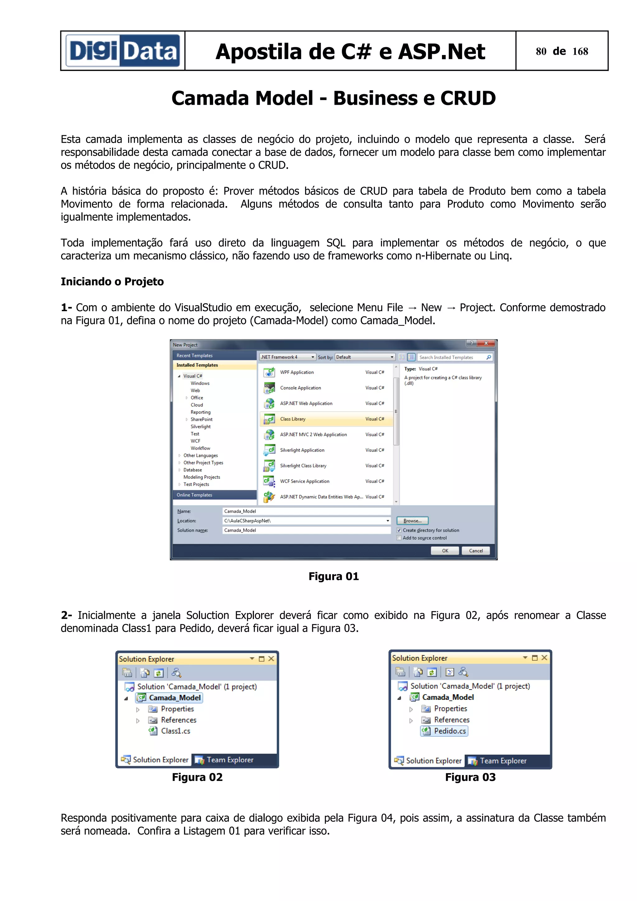 Apostila de C# e ASP.Net

80 de 168

Camada Model - Business e CRUD
Esta camada implementa as classes de negócio do projeto, incluindo o modelo que representa a classe. Será
responsabilidade desta camada conectar a base de dados, fornecer um modelo para classe bem como implementar
os métodos de negócio, principalmente o CRUD.
A história básica do proposto é: Prover métodos básicos de CRUD para tabela de Produto bem como a tabela
Movimento de forma relacionada. Alguns métodos de consulta tanto para Produto como Movimento serão
igualmente implementados.
Toda implementação fará uso direto da linguagem SQL para implementar os métodos de negócio, o que
caracteriza um mecanismo clássico, não fazendo uso de frameworks como n-Hibernate ou Linq.
Iniciando o Projeto
1- Com o ambiente do VisualStudio em execução, selecione Menu File → New → Project. Conforme demostrado
na Figura 01, defina o nome do projeto (Camada-Model) como Camada_Model.

Figura 01
2- Inicialmente a janela Soluction Explorer deverá ficar como exibido na Figura 02, após renomear a Classe
denominada Class1 para Pedido, deverá ficar igual a Figura 03.

Figura 02

Figura 03

Responda positivamente para caixa de dialogo exibida pela Figura 04, pois assim, a assinatura da Classe também
será nomeada. Confira a Listagem 01 para verificar isso.

 