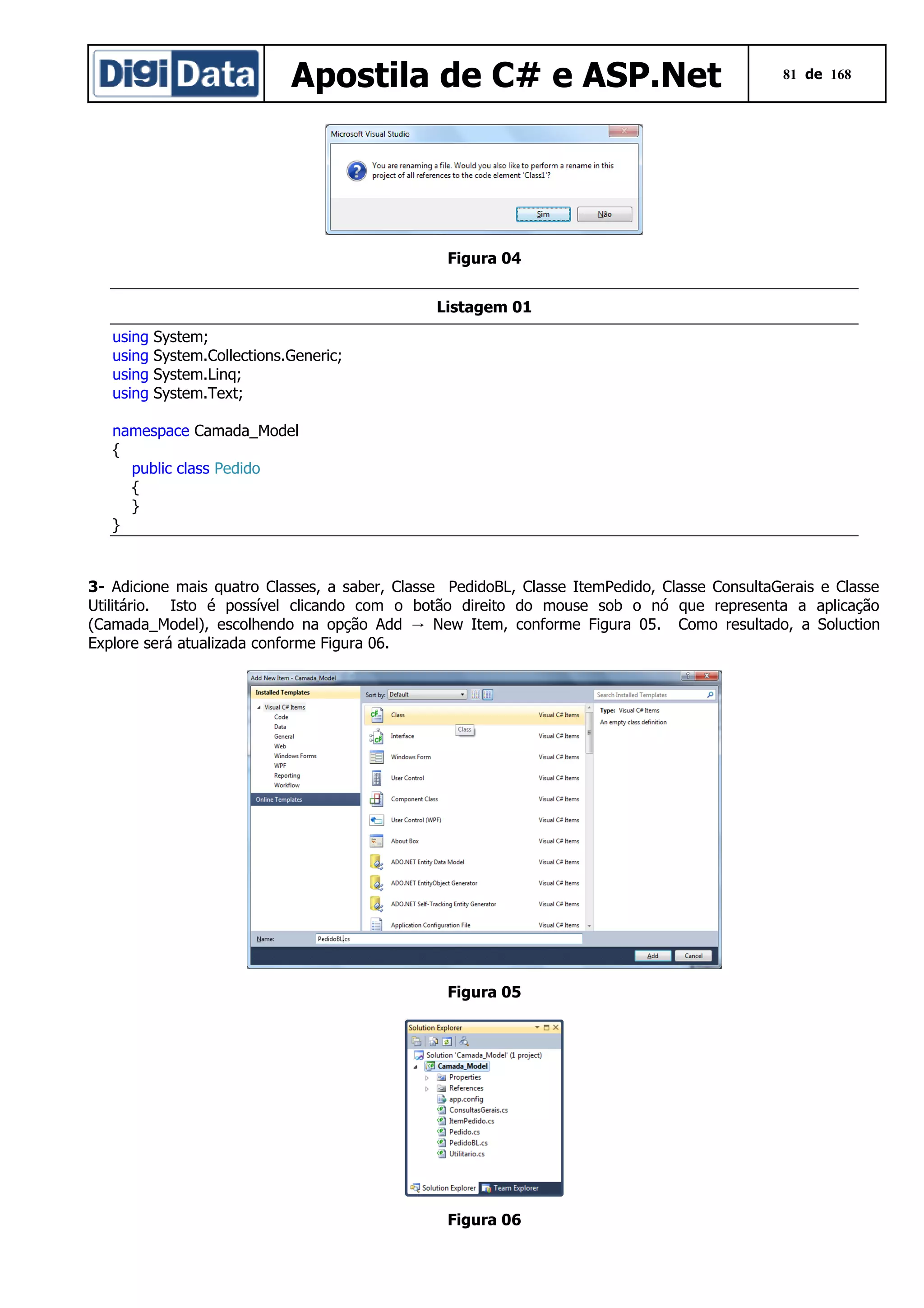 Apostila de C# e ASP.Net

81 de 168

Figura 04
Listagem 01
using
using
using
using

System;
System.Collections.Generic;
System.Linq;
System.Text;

namespace Camada_Model
{
public class Pedido
{
}
}

3- Adicione mais quatro Classes, a saber, Classe PedidoBL, Classe ItemPedido, Classe ConsultaGerais e Classe
Utilitário. Isto é possível clicando com o botão direito do mouse sob o nó que representa a aplicação
(Camada_Model), escolhendo na opção Add → New Item, conforme Figura 05. Como resultado, a Soluction
Explore será atualizada conforme Figura 06.

Figura 05

Figura 06

 