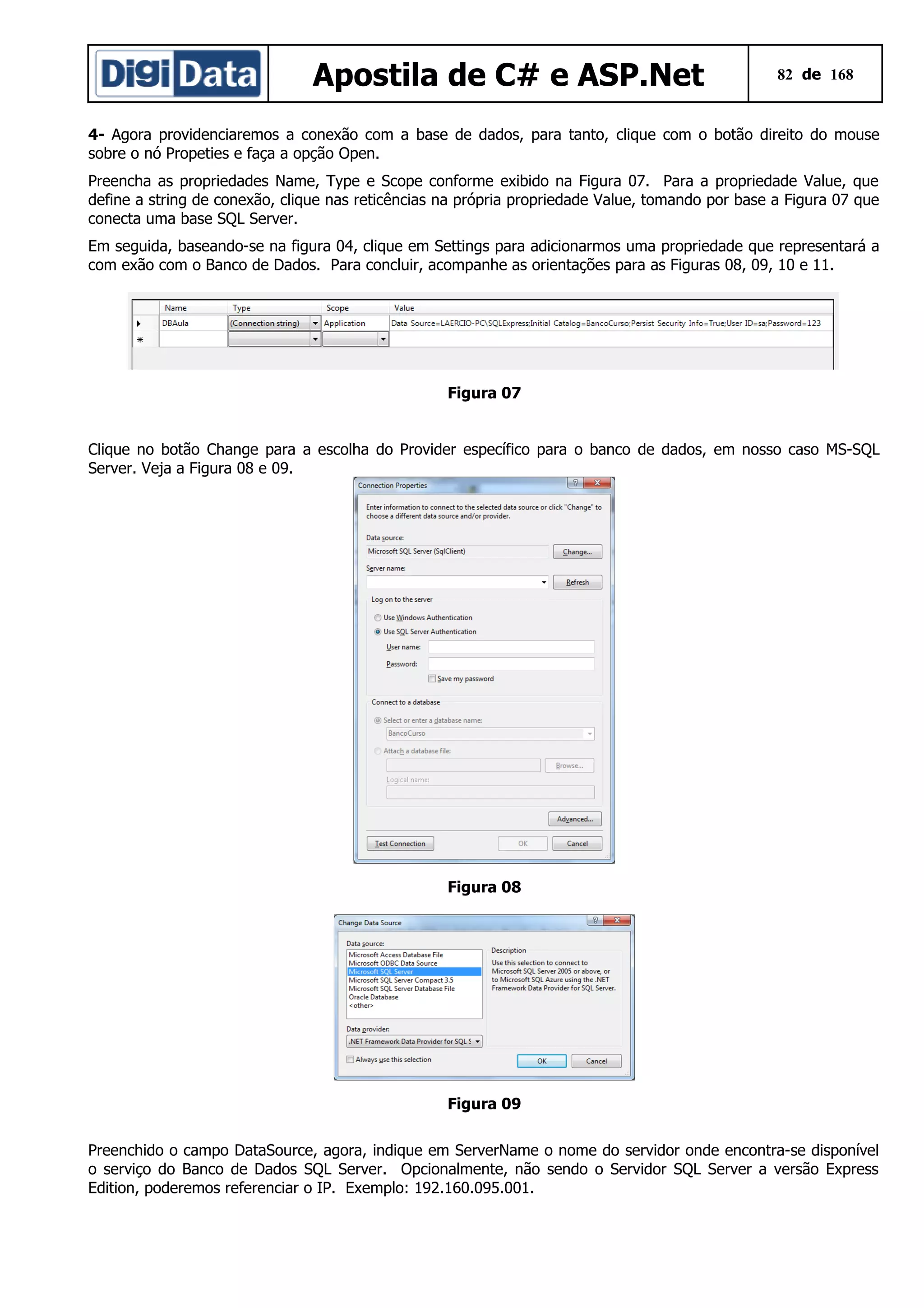 Apostila de C# e ASP.Net

82 de 168

4- Agora providenciaremos a conexão com a base de dados, para tanto, clique com o botão direito do mouse
sobre o nó Propeties e faça a opção Open.
Preencha as propriedades Name, Type e Scope conforme exibido na Figura 07. Para a propriedade Value, que
define a string de conexão, clique nas reticências na própria propriedade Value, tomando por base a Figura 07 que
conecta uma base SQL Server.
Em seguida, baseando-se na figura 04, clique em Settings para adicionarmos uma propriedade que representará a
com exão com o Banco de Dados. Para concluir, acompanhe as orientações para as Figuras 08, 09, 10 e 11.

Figura 07
Clique no botão Change para a escolha do Provider específico para o banco de dados, em nosso caso MS-SQL
Server. Veja a Figura 08 e 09.

Figura 08

Figura 09
Preenchido o campo DataSource, agora, indique em ServerName o nome do servidor onde encontra-se disponível
o serviço do Banco de Dados SQL Server. Opcionalmente, não sendo o Servidor SQL Server a versão Express
Edition, poderemos referenciar o IP. Exemplo: 192.160.095.001.

 