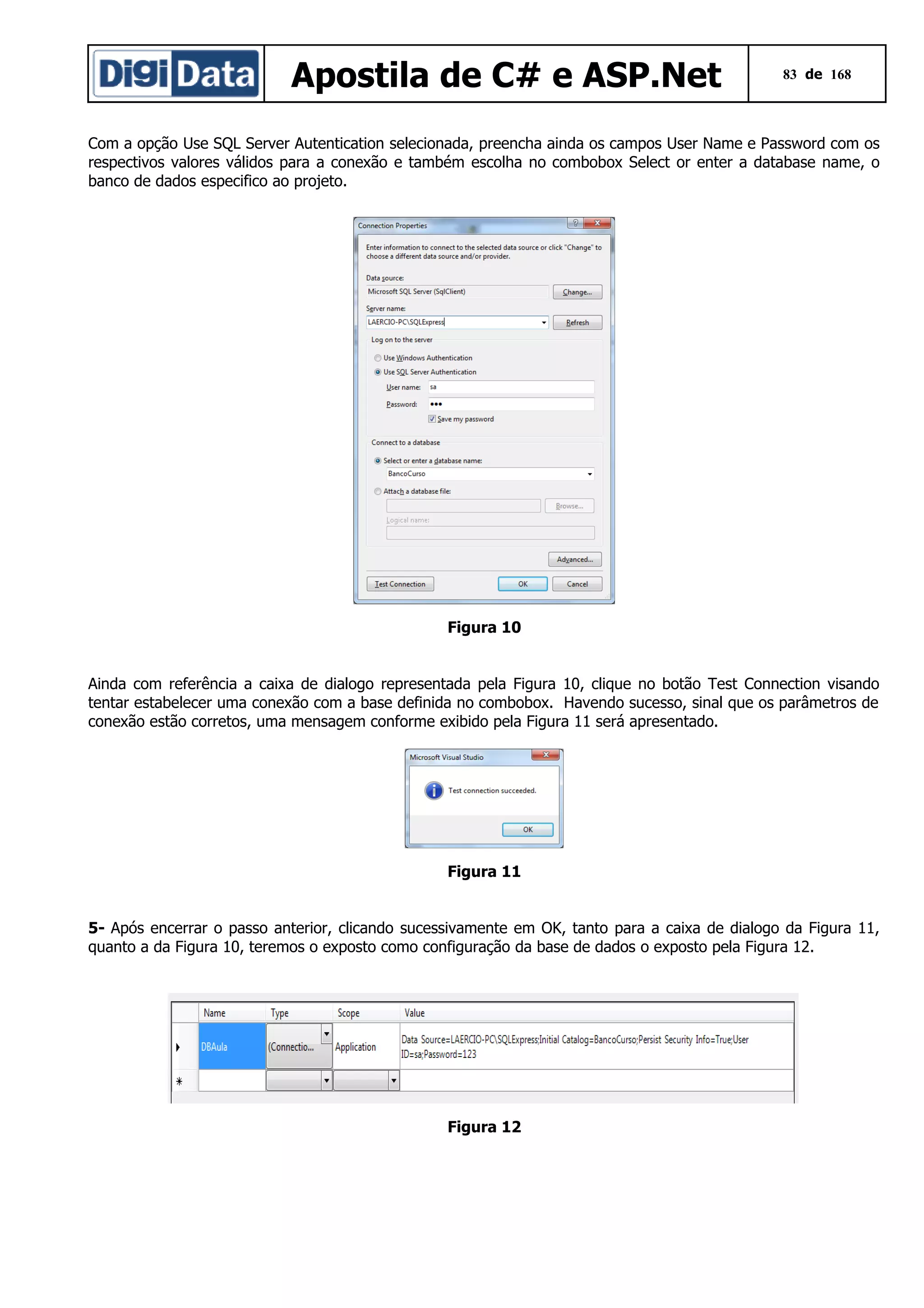 Apostila de C# e ASP.Net

83 de 168

Com a opção Use SQL Server Autentication selecionada, preencha ainda os campos User Name e Password com os
respectivos valores válidos para a conexão e também escolha no combobox Select or enter a database name, o
banco de dados especifico ao projeto.

Figura 10
Ainda com referência a caixa de dialogo representada pela Figura 10, clique no botão Test Connection visando
tentar estabelecer uma conexão com a base definida no combobox. Havendo sucesso, sinal que os parâmetros de
conexão estão corretos, uma mensagem conforme exibido pela Figura 11 será apresentado.

Figura 11
5- Após encerrar o passo anterior, clicando sucessivamente em OK, tanto para a caixa de dialogo da Figura 11,
quanto a da Figura 10, teremos o exposto como configuração da base de dados o exposto pela Figura 12.

Figura 12

 