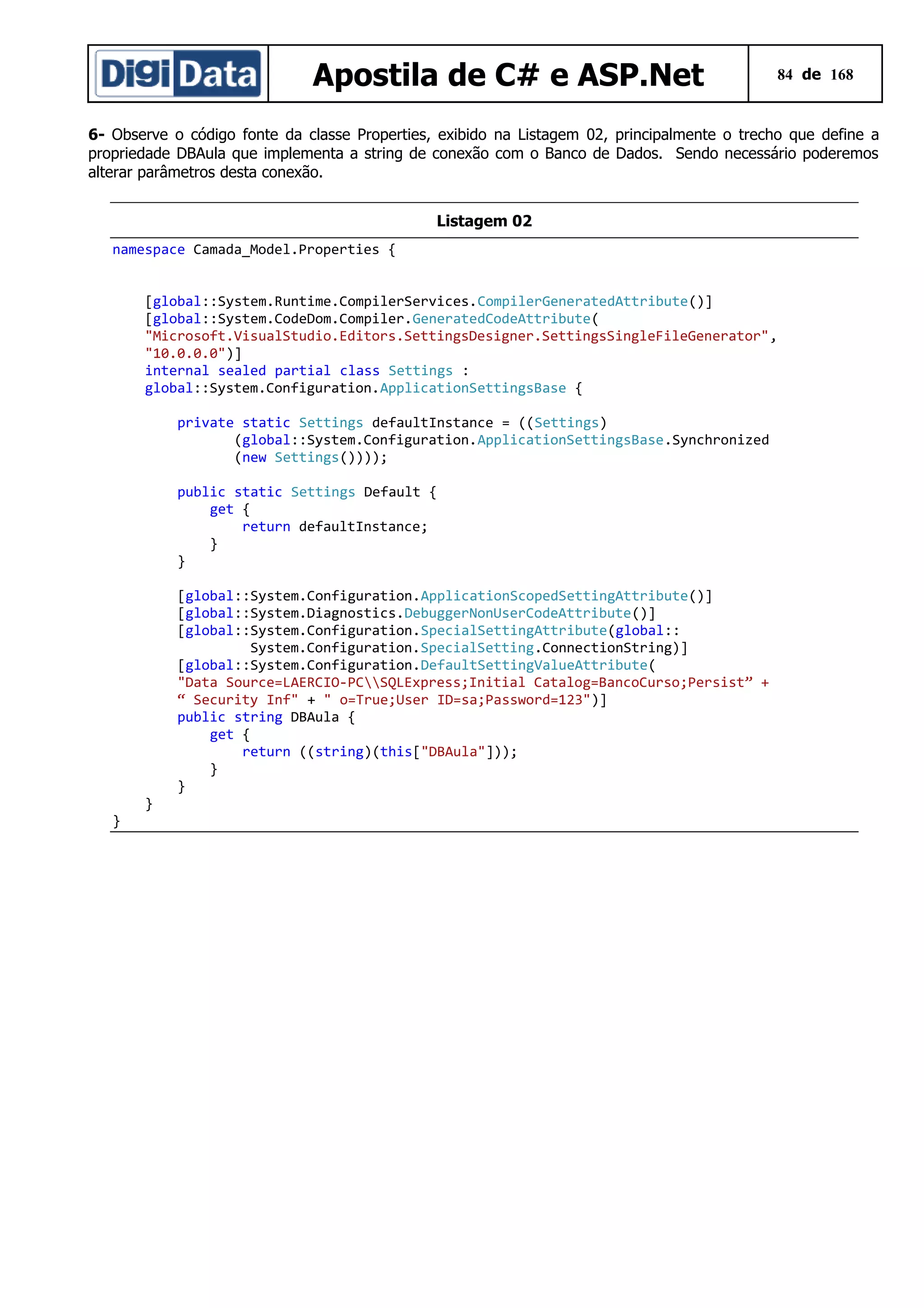 Apostila de C# e ASP.Net

84 de 168

6- Observe o código fonte da classe Properties, exibido na Listagem 02, principalmente o trecho que define a
propriedade DBAula que implementa a string de conexão com o Banco de Dados. Sendo necessário poderemos
alterar parâmetros desta conexão.
Listagem 02
namespace Camada_Model.Properties {
[global::System.Runtime.CompilerServices.CompilerGeneratedAttribute()]
[global::System.CodeDom.Compiler.GeneratedCodeAttribute(
"Microsoft.VisualStudio.Editors.SettingsDesigner.SettingsSingleFileGenerator",
"10.0.0.0")]
internal sealed partial class Settings :
global::System.Configuration.ApplicationSettingsBase {
private static Settings defaultInstance = ((Settings)
(global::System.Configuration.ApplicationSettingsBase.Synchronized
(new Settings())));
public static Settings Default {
get {
return defaultInstance;
}
}
[global::System.Configuration.ApplicationScopedSettingAttribute()]
[global::System.Diagnostics.DebuggerNonUserCodeAttribute()]
[global::System.Configuration.SpecialSettingAttribute(global::
System.Configuration.SpecialSetting.ConnectionString)]
[global::System.Configuration.DefaultSettingValueAttribute(
"Data Source=LAERCIO-PCSQLExpress;Initial Catalog=BancoCurso;Persist” +
“ Security Inf" + " o=True;User ID=sa;Password=123")]
public string DBAula {
get {
return ((string)(this["DBAula"]));
}
}
}

}

 